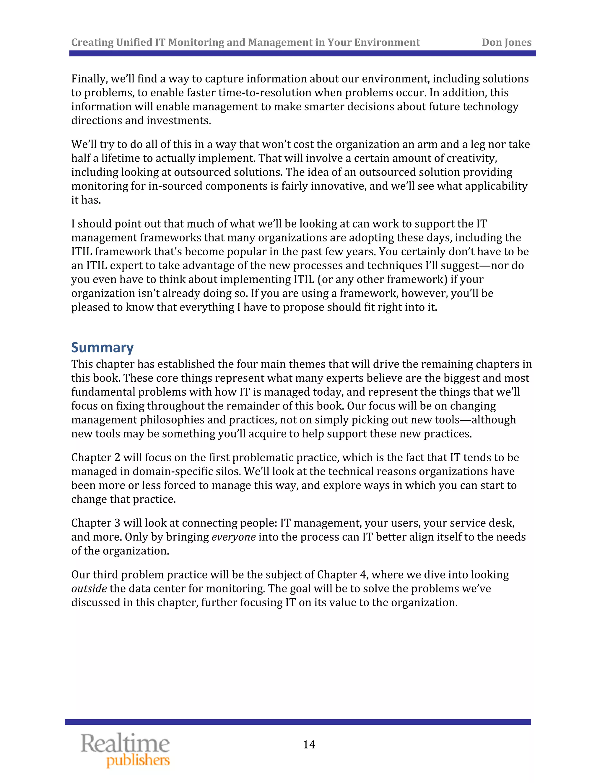 Creating Unified IT Monitoring and Management in Your Environment          Don Jones 
  14
 
Finally, we’ll find a way to capture information about our environment, including solutions 
to problems, to enable faster time‐to‐resolution when problems occur. In addition, this 
information will enable management to make smarter decisions about future technology 
directions and investments. 
We’ll try to do all of this in a way that won’t cost the organization an arm and a leg nor take 
half a lifetime to actually implement. That will involve a certain amount of creativity, 
including looking at outsourced solutions. The idea of an outsourced solution providing 
monitoring for in‐sourced components is fairly innovative, and we’ll see what applicability 
it has. 
I should point out that much of what we’ll be looking at can work to support the IT 
management frameworks that many organizations are adopting these days, including the 
ITIL framework that’s become popular in the past few years. You certainly don’t have to be 
an ITIL expert to take advantage of the new processes and techniques I’ll suggest—nor do 
you even have to think about implementing ITIL (or any other framework) if your 
organization isn’t already doing so. If you are using a framework, however, you’ll be 
pleased to know that everything I have to propose should fit right into it. 
Summary 
This chapter has established the four main themes that will drive the remaining chapters in 
this book. These core things represent what many experts believe are the biggest and most 
fundamental problems with how IT is managed today, and represent the things that we’ll 
focus on fixing throughout the remainder of this book. Our focus will be on changing 
management philosophies and practices, not on simply picking out new tools—although 
new tools may be something you’ll acquire to help support these new practices. 
Chapter 2 will focus on the first problematic practice, which is the fact that IT tends to be 
managed in domain‐specific silos. We’ll look at the technical reasons organizations have 
been more or less forced to manage this way, and explore ways in which you can start to 
change that practice. 
Chapter 3 will look at connecting people: IT management, your users, your service desk, 
and more. Only by bringing everyone into the process can IT better align itself to the needs 
of the organization. 
Our third problem practice will be the subject of Chapter 4, where we dive into looking 
outside the data center for monitoring. The goal will be to solve the problems we’ve 
 to the organization. discussed in this chapter, further focusing IT on its value
   
 