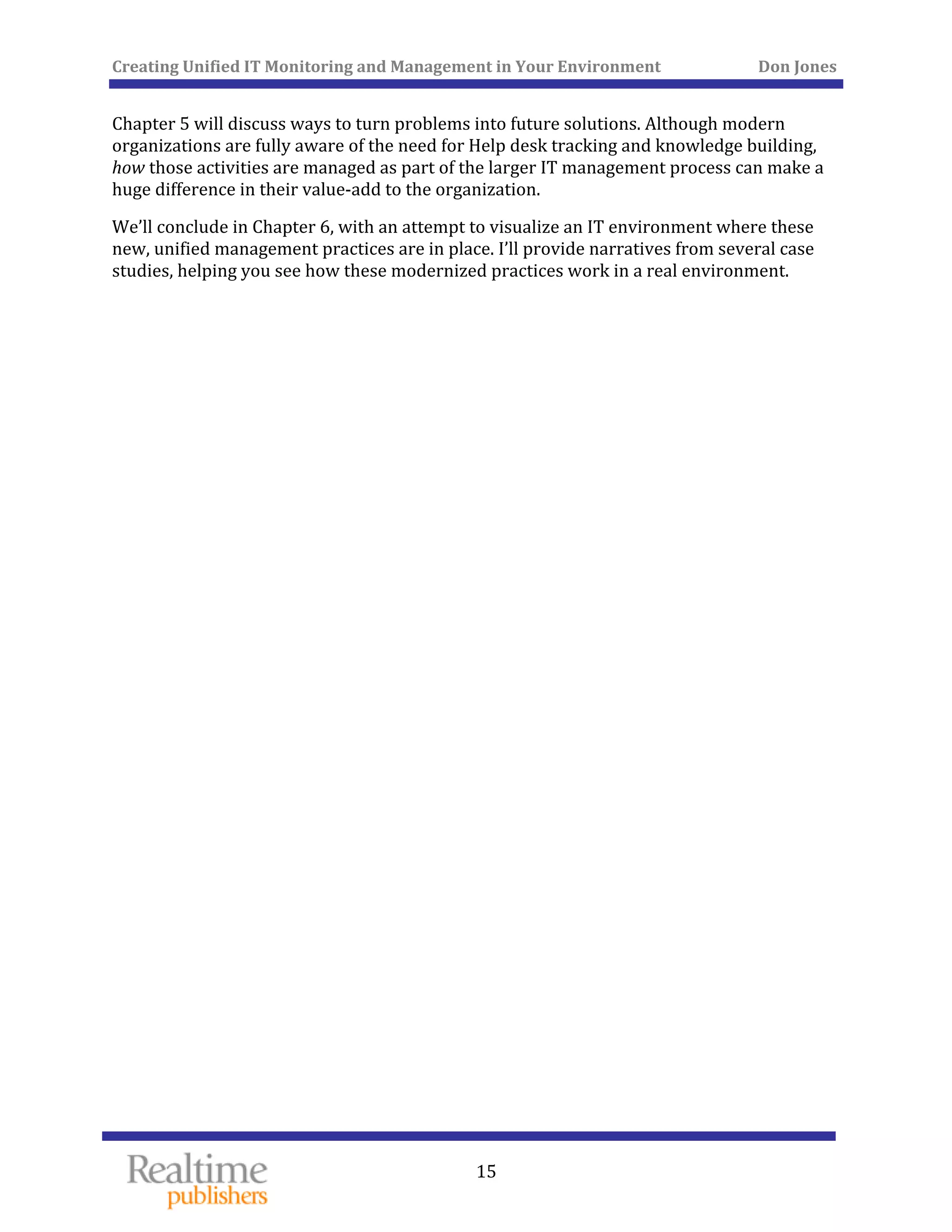 Creating Unified IT Monitoring and Management in Your Environment          Don Jones 
  15
 
Chapter 5 will discuss ways to turn problems into future solutions. Although modern 
organizations are fully aware of the need for Help desk tracking and knowledge building, 
how those activities are managed as part of the larger IT management process can make a 
huge difference in their value‐add to the organization. 
We’ll conclude in Chapter 6, with an attempt to visualize an IT environment where these 
new, unified management practices are in place. I’ll provide narratives from several case 
 work in a real environment. studies, helping you see how these modernized practices
   
 