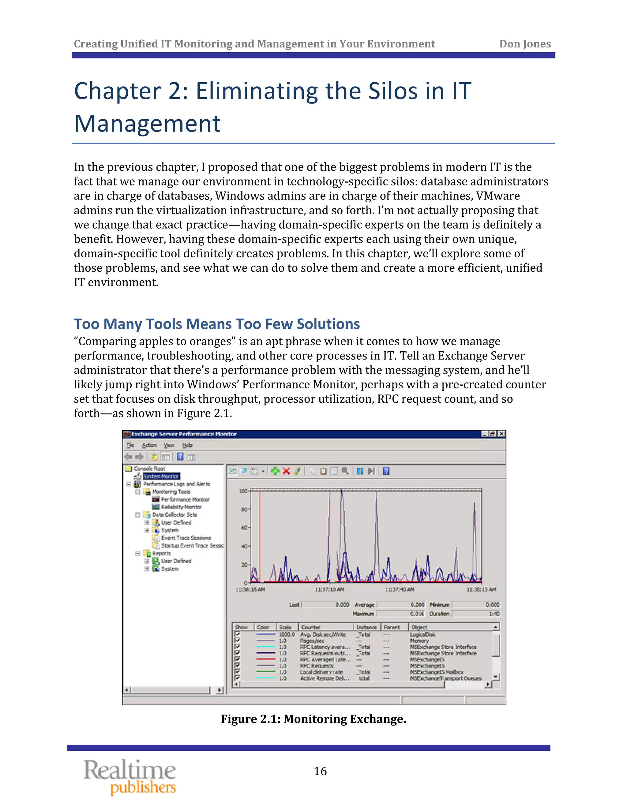 Creating Unified IT Monitoring and Management in Your Environment          Don Jones 
 
16
Chapter 2: Eliminating the Silos in IT 
Management 
In the previous chapter, I proposed that one of the biggest problems in modern IT is the 
fact that we manage our environment in technology‐specific silos: database administrators 
are in charge of databases, Windows admins are in charge of their machines, VMware 
admins run the virtualization infrastructure, and so forth. I’m not actually proposing that 
we change that exact practice—having domain‐specific experts on the team is definitely a 
benefit. However, having these domain‐specific experts each using their own unique, 
domain‐specific tool definitely creates problems. In this chapter, we’ll explore some of 
those problems, and see what we can do to solve them and create a more efficient, unified 
IT environment. 
Too Many Tools Means Too Few Solutions 
“Comparing apples to oranges” is an apt phrase when it comes to how we manage 
performance, troubleshooting, and other core processes in IT. Tell an Exchange Server 
administrator that there’s a performance problem with the messaging system, and he’ll 
likely jump right into Windows’ Performance Monitor, perhaps with a pre‐created counter 
set that focuses on disk throughput, processor utilization, RPC request count, and so 
forth—as shown in Figure 2.1. 
 
Figure 2.1: Monitoring Exchange. 
 
 