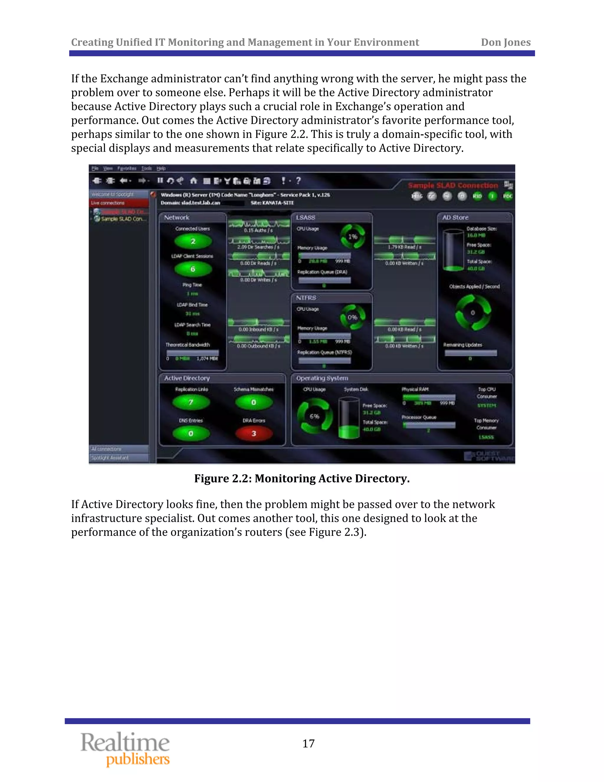 Creating Unified IT Monitoring and Management in Your Environment          Don Jones 
  17
 
If the Exchange administrator can’t find anything wrong with the server, he might pass the 
problem over to someone else. Perhaps it will be the Active Directory administrator 
because Active Directory plays such a crucial role in Exchange’s operation and 
performance. Out comes the Active Directory administrator’s favorite performance tool, 
perhaps similar to the one shown in Figure 2.2. This is truly a domain‐specific tool, with 
special displays and measurements that relate specifically to Active Directory. 
 
Figure 2.2: Monitoring Active Directory. 
If Active Directory looks fine, then the problem might be passed over to the network 
infrastructure specialist. Out comes another tool, this one designed to look at the 
performance of the organization’s routers (see Figure 2.3). 
 