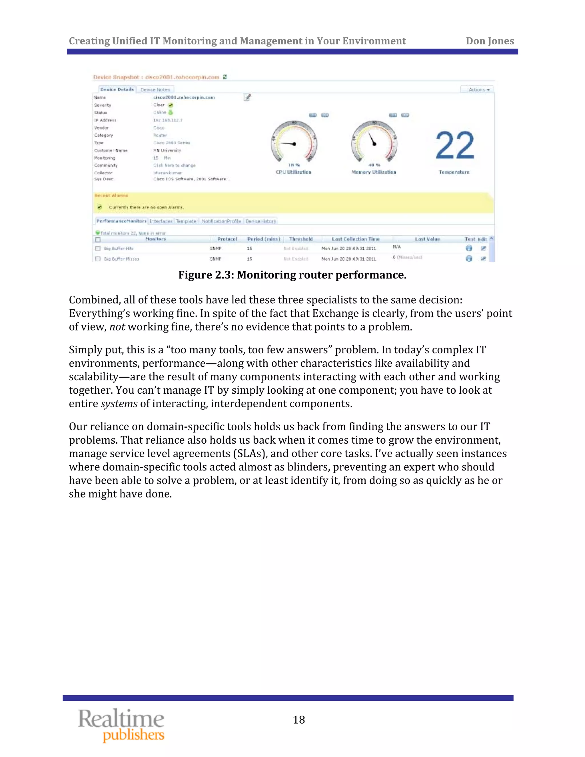 Creating Unified IT Monitoring and Management in Your Environment          Don Jones 
 
18
 
Figure 2.3: Monitoring router performance. 
Combined, all of these tools have led these three specialists to the same decision: 
Everything’s working fine. In spite of the fact that Exchange is clearly, from the users’ point 
of view, not working fine, there’s no evidence that points to a problem. 
Simply put, this is a “too many tools, too few answers” problem. In today’s complex IT 
environments, performance—along with other characteristics like availability and 
scalability—are the result of many components interacting with each other and working 
together. You can’t manage IT by simply looking at one component; you have to look at 
entire systems of interacting, interdependent components. 
Our reliance on domain‐specific tools holds us back from finding the answers to our IT 
problems. That reliance also holds us back when it comes time to grow the environment, 
manage service level agreements (SLAs), and other core tasks. I’ve actually seen instances 
where domain‐specific tools acted almost as blinders, preventing an expert who should 
have been able to solve a problem, or at least identify it, from doing so as quickly as he or 
she might have done. 
   
 
 