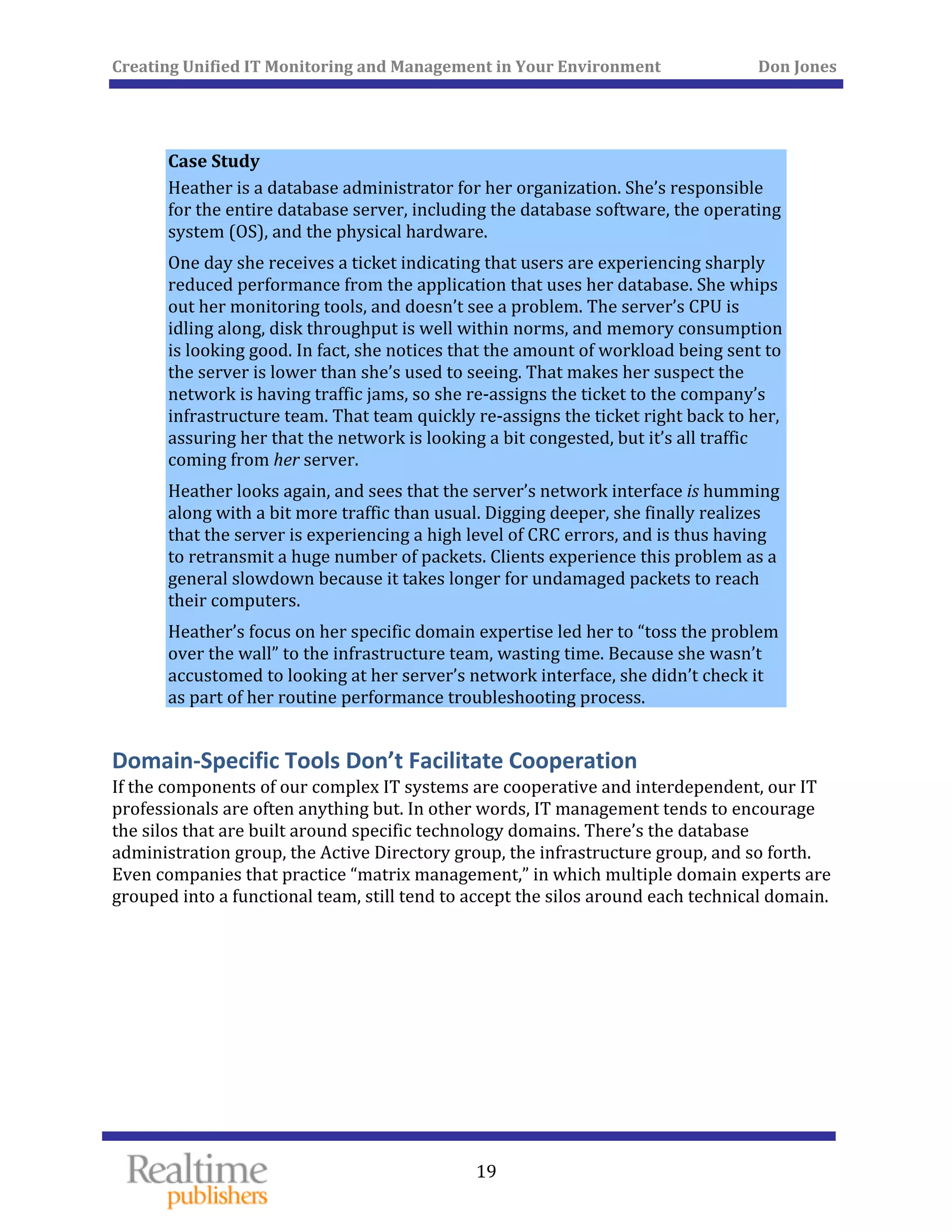 Creating Unified IT Monitoring and Management in Your Environment          Don Jones 
  19
 
 
Case Study 
Heather is a database administrator for her organization. She’s responsible 
for the entire database server, including the database software, the operating 
system (OS), and the physical hardware. 
One day she receives a ticket indicating that users are experiencing sharply 
reduced performance from the application that uses her database. She whips 
out her monitoring tools, and doesn’t see a problem. The server’s CPU is 
idling along, disk throughput is well within norms, and memory consumption 
is looking good. In fact, she notices that the amount of workload being sent to 
the server is lower than she’s used to seeing. That makes her suspect the 
network is having traffic jams, so she re‐assigns the ticket to the company’s 
infrastructure team. That team quickly re‐assigns the ticket right back to her, 
assuring her that the network is looking a bit congested, but it’s all traffic 
coming from her server. 
Heather looks again, and sees that the server’s network interface is humming 
along with a bit more traffic than usual. Digging deeper, she finally realizes 
that the server is experiencing a high level of CRC errors, and is thus having 
to retransmit a huge number of packets. Clients experience this problem as a 
general slowdown because it takes longer for undamaged packets to reach 
their computers. 
Heather’s focus on her specific domain expertise led her to “toss the problem 
over the wall” to the infrastructure team, wasting time. Because she wasn’t 
accustomed to looking at her server’s network interface, she didn’t check it 
as part of her routine performance troubleshooting process. 
Domain‐Specific Tools Don’t Facilitate Cooperation 
If the components of our complex IT systems are cooperative and interdependent, our IT 
professionals are often anything but. In other words, IT management tends to encourage 
the silos that are built around specific technology domains. There’s the database 
administration group, the Active Directory group, the infrastructure group, and so forth. 
Even companies that practice “matrix management,” in which multiple domain experts are 
os around each technical domain. grouped into a functional team, still tend to accept the sil
   
 