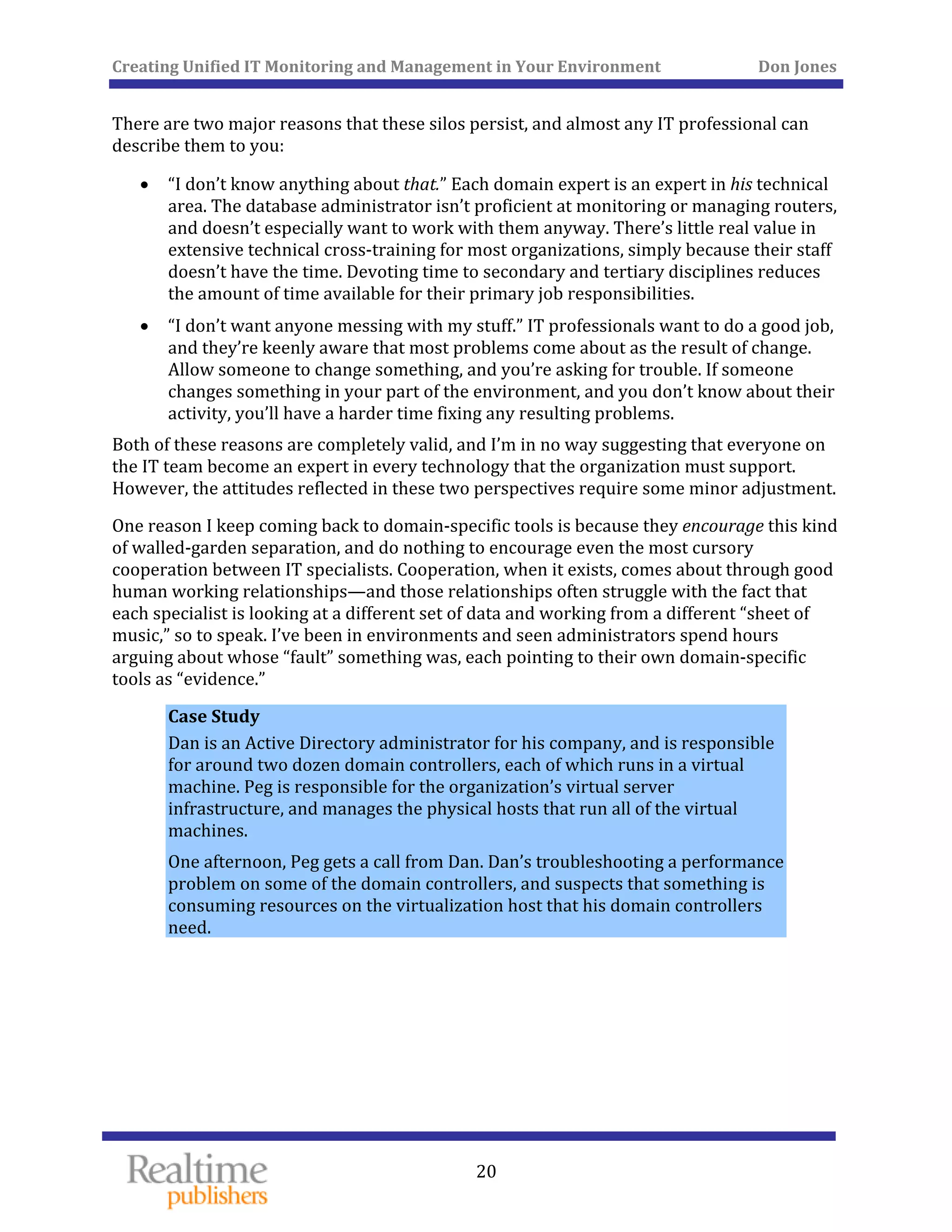 Creating Unified IT Monitoring and Management in Your Environment          Don Jones 
  20
 
There are two major reasons that these silos persist, and almost any IT professional can 
describe them to you: 
• “I don’t know anything about that.” Each domain expert is an expert in his technical 
area. The database administrator isn’t proficient at monitoring or managing routers, 
and doesn’t especially want to work with them anyway. There’s little real value in 
extensive technical cross‐training for most organizations, simply because their staff 
doesn’t have the time. Devoting time to secondary and tertiary disciplines reduces 
the amount of time available for their primary job responsibilities. 
• “I don’t want anyone messing with my stuff.” IT professionals want to do a good job, 
and they’re keenly aware that most problems come about as the result of change. 
Allow someone to change something, and you’re asking for trouble. If someone 
changes something in your part of the environment, and you don’t know about their 
activity, you’ll have a harder time fixing any resulting problems. 
Both of these reasons are completely valid, and I’m in no way suggesting that everyone on 
the IT team become an expert in every technology that the organization must support. 
 minor adjHowever, the attitudes reflected in these two perspectives require some ustment. 
One reason I keep coming back to domain‐specific tools is because they encourage this kind 
of walled‐garden separation, and do nothing to encourage even the most cursory 
cooperation between IT specialists. Cooperation, when it exists, comes about through good 
human working relationships—and those relationships often struggle with the fact that 
each specialist is looking at a different set of data and working from a different “sheet of 
music,” so to speak. I’ve been in environments and seen administrators spend hours 
arguing about whose “fault” something was, each pointing to their own domain‐specific 
tools as “evidence.” 
Case Study 
Dan is an Active Directory administrator for his company, and is responsible 
for around two dozen domain controllers, each of which runs in a virtual 
machine. Peg is responsible for the organization’s virtual server 
infrastructure, and manages the physical hosts that run all of the virtual 
machines. 
One afternoon, Peg gets a call from Dan. Dan’s troubleshooting a performance 
problem on some of the domain controllers, and suspects that something is 
consuming resources on the virtualization host that his domain controllers 
need. 
   
 