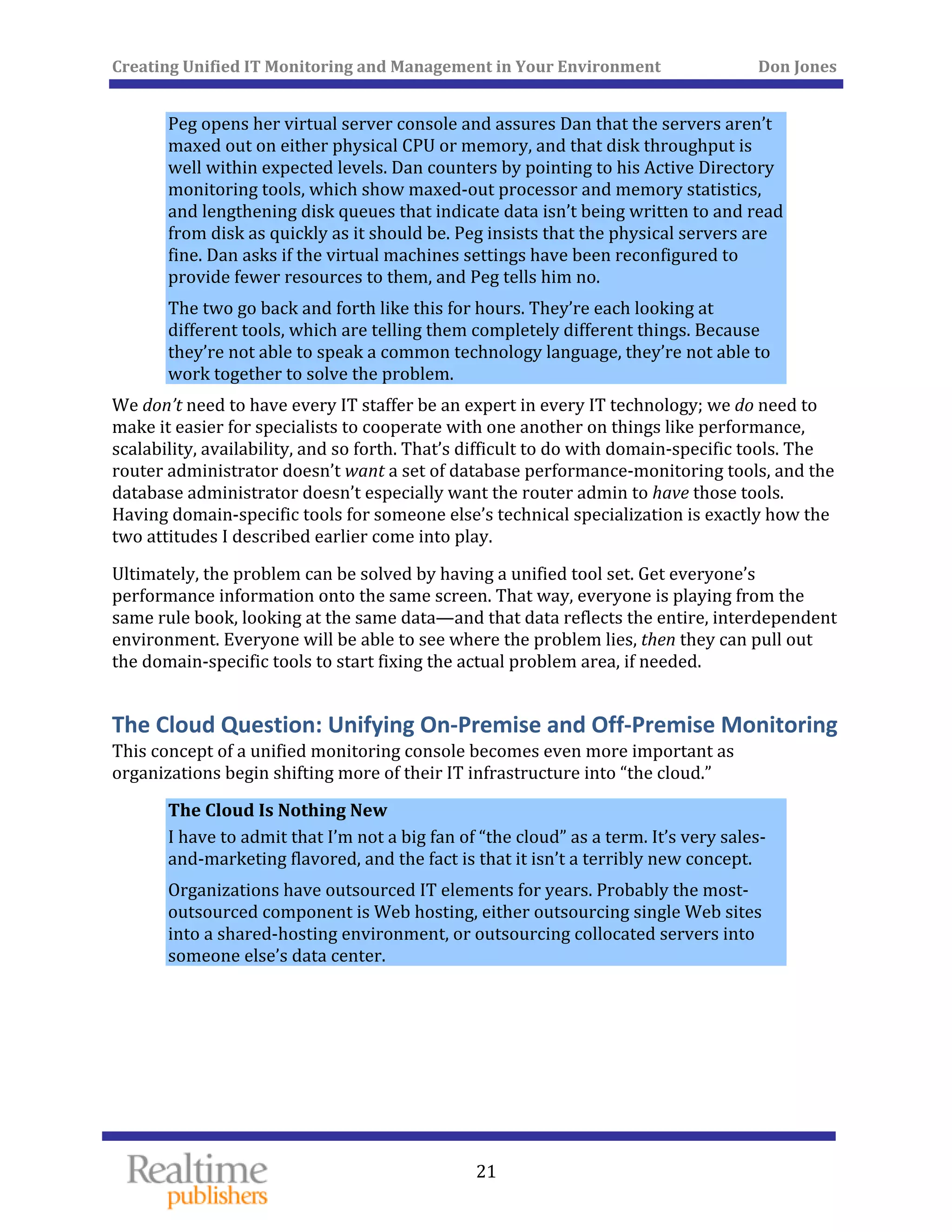 Creating Unified IT Monitoring and Management in Your Environment          Don Jones 
 
21
Peg opens her virtual server console and assures Dan that the servers aren’t 
maxed out on either physical CPU or memory, and that disk throughput is 
well within expected levels. Dan counters by pointing to his Active Directory 
monitoring tools, which show maxed‐out processor and memory statistics, 
and lengthening disk queues that indicate data isn’t being written to and read 
from disk as quickly as it should be. Peg insists that the physical servers are 
fine. Dan asks if the virtual machines settings have been reconfigured to 
provide fewer resources to them, and Peg tells him no. 
The two go back and forth like this for hours. They’re each looking at 
different tools, which are telling them completely different things. Because 
they’re not able to speak a common technology language, they’re not able to 
work together to solve the problem. 
We don’t need to have every IT staffer be an expert in every IT technology; we do need to 
make it easier for specialists to cooperate with one another on things like performance, 
scalability, availability, and so forth. That’s difficult to do with domain‐specific tools. The 
router administrator doesn’t want a set of database performance‐monitoring tools, and the 
database administrator doesn’t especially want the router admin to have those tools. 
Having domain‐specific tools for someone else’s technical specialization is exactly how the 
two attitudes I described earlier come into play. 
Ultimately, the problem can be solved by having a unified tool set. Get everyone’s 
performance information onto the same screen. That way, everyone is playing from the 
same rule book, looking at the same data—and that data reflects the entire, interdependent 
environment. Everyone will be able to see where the problem lies, then they can pull out 
the domain‐specific tools to start fixing the actual problem area, if needed. 
The Cloud Question: Unifying On‐Premise and Off‐Premise M
This concept of a unified monitoring console becomes even more important as 
organizations begin shifting more of their IT infrastructure into “the cloud.” 
onitoring 
The Cloud Is Nothing New 
I have to admit that I’m not a big fan of “the cloud” as a term. It’s very sales‐
and‐marketing flavored, and the fact is that it isn’t a terribly new concept. 
Organizations have outsourced IT elements for years. Probably the most‐
outsourced component is Web hosting, either outsourcing single Web sites 
into a shared‐hosting environment, or outsourcing collocated servers into 
someone else’s data center. 
   
 
 