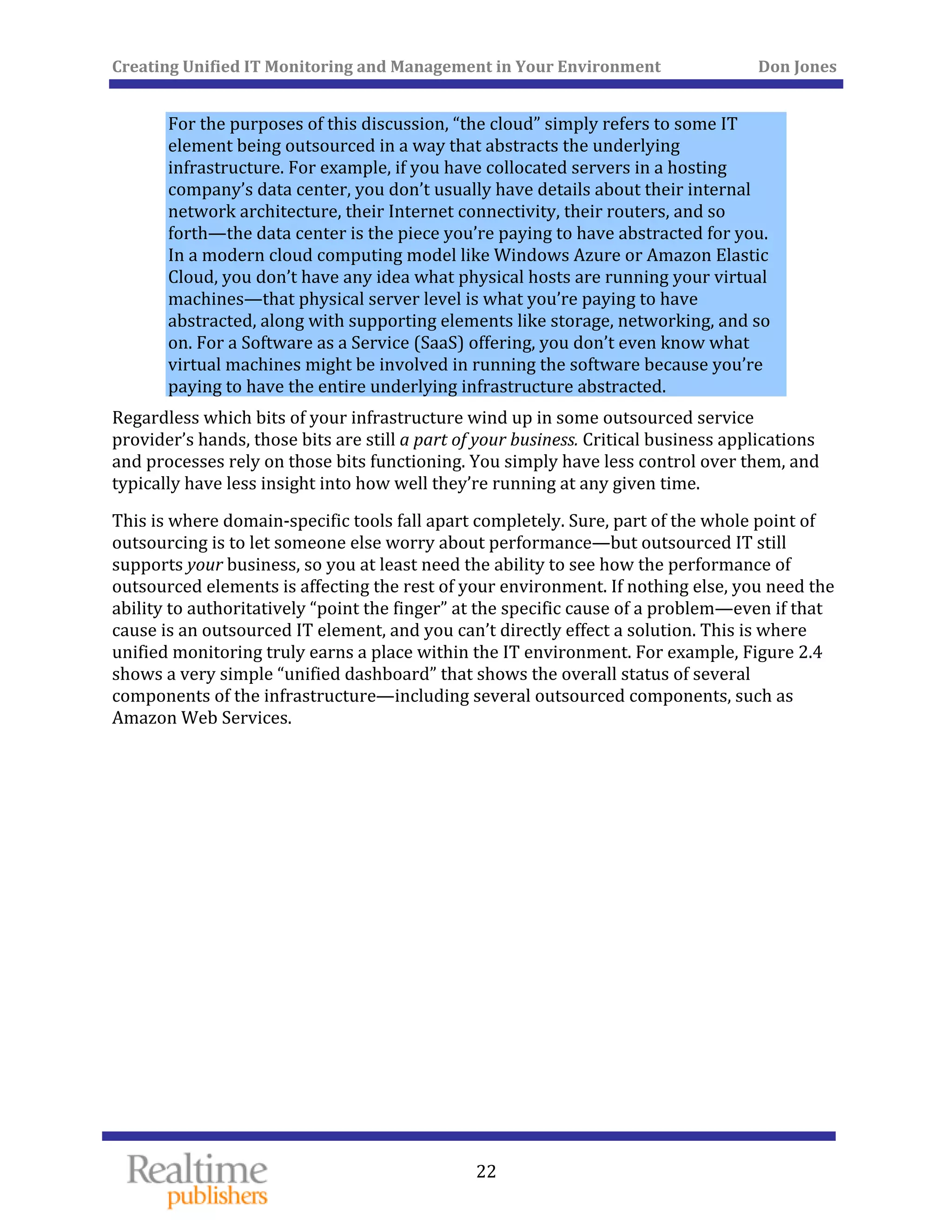 Creating Unified IT Monitoring and Management in Your Environment          Don Jones 
 
22
For the purposes of this discussion, “the cloud” simply refers to some IT 
element being outsourced in a way that abstracts the underlying 
infrastructure. For example, if you have collocated servers in a hosting 
company’s data center, you don’t usually have details about their internal 
network architecture, their Internet connectivity, their routers, and so 
forth—the data center is the piece you’re paying to have abstracted for you. 
In a modern cloud computing model like Windows Azure or Amazon Elastic 
Cloud, you don’t have any idea what physical hosts are running your virtual 
machines—that physical server level is what you’re paying to have 
abstracted, along with supporting elements like storage, networking, and so 
on. For a Software as a Service (SaaS) offering, you don’t even know what 
virtual machines might be involved in running the software because you’re 
paying to have the entire underlying infrastructure abstracted. 
Regardless which bits of your infrastructure wind up in some outsourced service 
provider’s hands, those bits are still a part of your business. Critical business applications 
and processes rely on those bits functioning. You simply have less control over them, and 
typically have less insight into how well they’re running at any given time. 
This is where domain‐specific tools fall apart completely. Sure, part of the whole point of 
outsourcing is to let someone else worry about performance—but outsourced IT still 
supports your business, so you at least need the ability to see how the performance of 
outsourced elements is affecting the rest of your environment. If nothing else, you need the 
ability to authoritatively “point the finger” at the specific cause of a problem—even if that 
cause is an outsourced IT element, and you can’t directly effect a solution. This is where 
unified monitoring truly earns a place within the IT environment. For example, Figure 2.4 
shows a very simple “unified dashboard” that shows the overall status of several 
components of the infrastructure—including several outsourced components, such as 
mazon Web Services. A
 
 
 