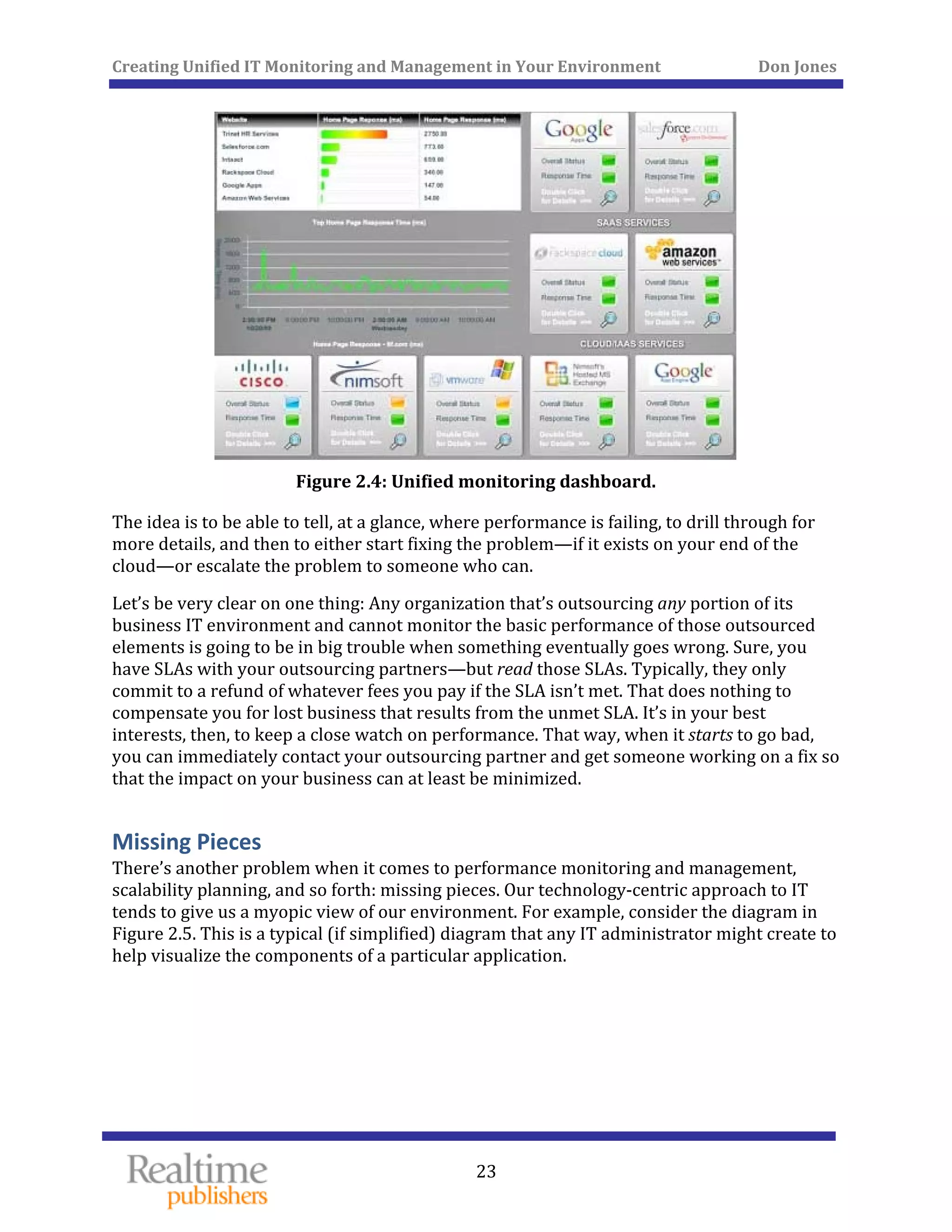 Creating Unified IT Monitoring and Management in Your Environment          Don Jones 
 
23
 
Figure 2.4: Unified monitoring dashboard. 
The idea is to be able to tell, at a glance, where performance is failing, to drill through for 
more details, and then to either start fixing the problem—if it exists on your end of the 
cloud—or escalate the problem to someone who can. 
Let’s be very clear on one thing: Any organization that’s outsourcing any portion of its 
business IT environment and cannot monitor the basic performance of those outsourced 
elements is going to be in big trouble when something eventually goes wrong. Sure, you 
have SLAs with your outsourcing partners—but read those SLAs. Typically, they only 
commit to a refund of whatever fees you pay if the SLA isn’t met. That does nothing to 
compensate you for lost business that results from the unmet SLA. It’s in your best 
interests, then, to keep a close watch on performance. That way, when it starts to go bad, 
you can immediately contact your outsourcing partner and get someone working on a fix so 
that the impact on your business can at least be minimized. 
Missing Pieces 
There’s another problem when it comes to performance monitoring and management, 
scalability planning, and so forth: missing pieces. Our technology‐centric approach to IT 
tends to give us a myopic view of our environment. For example, consider the diagram in 
Figure 2.5. This is a typical (if simplified) diagram that any IT administrator might create to 
help visualize the components of a particular application. 
 
 