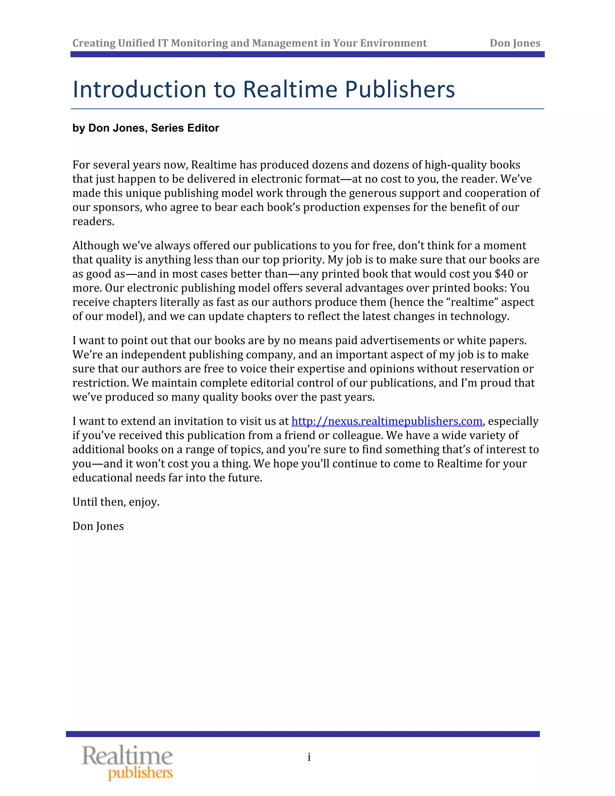 Creating Unified IT Monitoring and Management in Your Environment          Don Jones 
 
i
Introduction to Realtime Publishers 
by Don Jones, Series Editor
For several years now, Realtime has produced dozens and dozens of high‐quality books 
that just happen to be delivered in electronic format—at no cost to you, the reader. We’ve 
made this unique publishing model work through the generous support and cooperation of 
our sponsors, who agree to bear each book’s production expenses for the benefit of our 
readers. 
Although we’ve always offered our publications to you for free, don’t think for a moment 
that quality is anything less than our top priority. My job is to make sure that our books are 
as good as—and in most cases better than—any printed book that would cost you $40 or 
more. Our electronic publishing model offers several advantages over printed books: You 
receive chapters literally as fast as our authors produce them (hence the “realtime” aspect 
of our model), and we can update chapters to reflect the latest changes in technology. 
I want to point out that our books are by no means paid advertisements or white papers. 
We’re an independent publishing company, and an important aspect of my job is to make 
sure that our authors are free to voice their expertise and opinions without reservation or 
restriction. We maintain complete editorial control of our publications, and I’m proud that 
we’ve produced so many quality books over the past years. 
I want to extend an invitation to visit us at http://nexus.realtimepublishers.com, especially 
if you’ve received this publication from a friend or colleague. We have a wide variety of 
additional books on a range of topics, and you’re sure to find something that’s of interest to 
you—and it won’t cost you a thing. We hope you’ll continue to come to Realtime for your 
 far into the future. educational needs
enjoy. Until then, 
Don Jones 
 
 