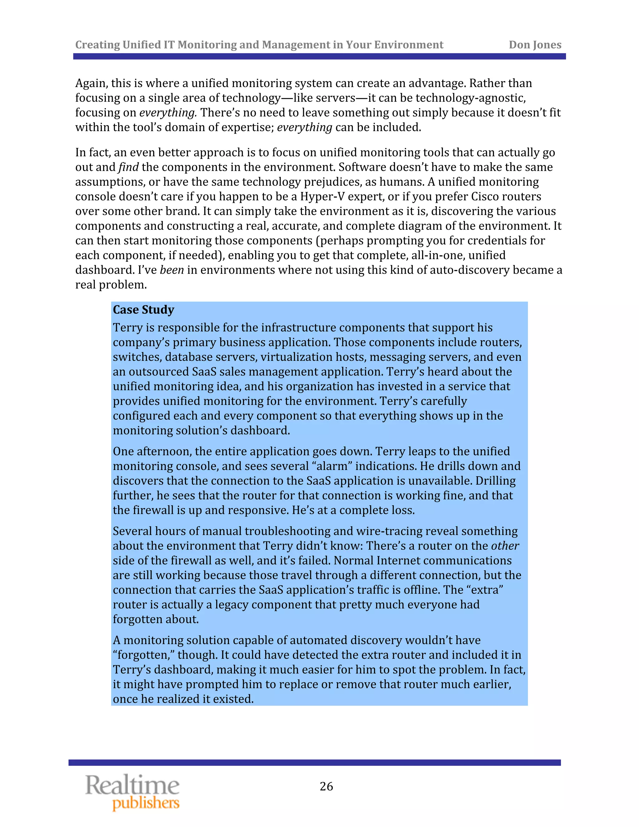 Creating Unified IT Monitoring and Management in Your Environment          Don Jones 
  26
 
Again, this is where a unified monitoring system can create an advantage. Rather than 
focusing on a single area of technology—like servers—it can be technology‐agnostic, 
focusing on everything. There’s no need to leave something out simply because it doesn’t fit 
within the tool’s domain of expertise; everything can be included. 
In fact, an even better approach is to focus on unified monitoring tools that can actually go 
out and find the components in the environment. Software doesn’t have to make the same 
assumptions, or have the same technology prejudices, as humans. A unified monitoring 
console doesn’t care if you happen to be a Hyper‐V expert, or if you prefer Cisco routers 
over some other brand. It can simply take the environment as it is, discovering the various 
components and constructing a real, accurate, and complete diagram of the environment. It 
can then start monitoring those components (perhaps prompting you for credentials for 
each component, if needed), enabling you to get that complete, all‐in‐one, unified 
dashboard. I’ve been in environments where not using this kind of auto‐discovery became a 
real problem. 
Case Study 
Terry is responsible for the infrastructure components that support his 
company’s primary business application. Those components include routers, 
switches, database servers, virtualization hosts, messaging servers, and even 
an outsourced SaaS sales management application. Terry’s heard about the 
unified monitoring idea, and his organization has invested in a service that 
provides unified monitoring for the environment. Terry’s carefully 
configured each and every component so that everything shows up in the 
monitoring solution’s dashboard. 
One afternoon, the entire application goes down. Terry leaps to the unified 
monitoring console, and sees several “alarm” indications. He drills down and 
discovers that the connection to the SaaS application is unavailable. Drilling 
further, he sees that the router for that connection is working fine, and that 
the firewall is up and responsive. He’s at a complete loss. 
Several hours of manual troubleshooting and wire‐tracing reveal something 
about the environment that Terry didn’t know: There’s a router on the other 
side of the firewall as well, and it’s failed. Normal Internet communications 
are still working because those travel through a different connection, but the 
connection that carries the SaaS application’s traffic is offline. The “extra” 
router is actually a legacy component that pretty much everyone had 
forgotten about. 
A monitoring solution capable of automated discovery wouldn’t have 
“forgotten,” though. It could have detected the extra router and included it in 
Terry’s dashboard, making it much easier for him to spot the problem. In fact, 
it might have prompted him to replace or remove that router much earlier, 
once he realized it existed. 
   
 