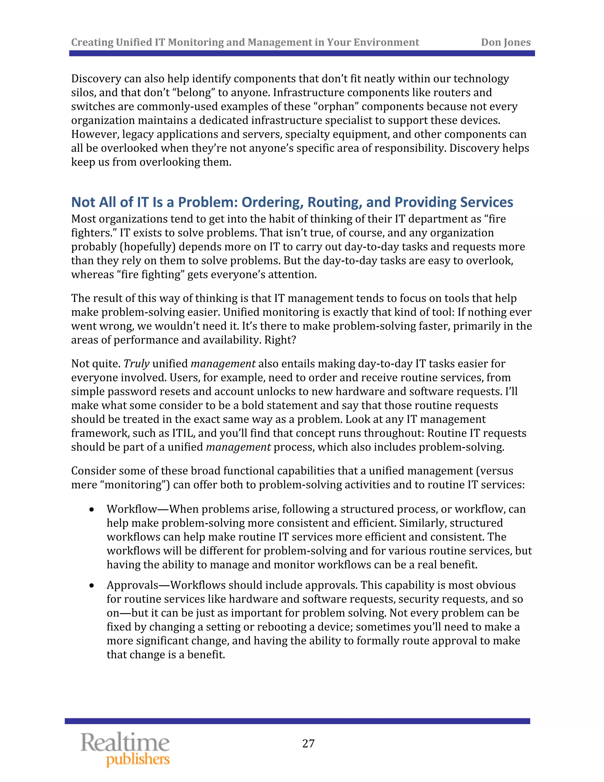 Creating Unified IT Monitoring and Management in Your Environment          Don Jones 
  27
 
Discovery can also help identify components that don’t fit neatly within our technology 
silos, and that don’t “belong” to anyone. Infrastructure components like routers and 
switches are commonly‐used examples of these “orphan” components because not every 
organization maintains a dedicated infrastructure specialist to support these devices. 
However, legacy applications and servers, specialty equipment, and other components can 
all be overlooked when they’re not anyone’s specific area of responsibility. Discovery helps 
keep us from overlooking them. 
Not All of IT Is a Problem: Ordering, Routing, and Providing Services
Most organizations tend to get into the habit of thinking of their IT department as “fire 
fighters.” IT exists to solve problems. That isn’t true, of course, and any organization 
probably (hopefully) depends more on IT to carry out day‐to‐day tasks and requests more 
than they rely on them to solve problems. But the day‐to‐day tasks are easy to overlook, 
 
whereas “fire fighting” gets everyone’s attention. 
The result of this way of thinking is that IT management tends to focus on tools that help 
make problem‐solving easier. Unified monitoring is exactly that kind of tool: If nothing ever 
went wrong, we wouldn’t need it. It’s there to make problem‐solving faster, primarily in the 
rform d availabilityareas of pe ance an . Right? 
Not quite. Truly unified management also entails making day‐to‐day IT tasks easier for 
everyone involved. Users, for example, need to order and receive routine services, from 
simple password resets and account unlocks to new hardware and software requests. I’ll 
make what some consider to be a bold statement and say that those routine requests 
should be treated in the exact same way as a problem. Look at any IT management 
framework, such as ITIL, and you’ll find that concept runs throughout: Routine IT requests 
should be part of a unified management process, which also includes problem‐solving. 
Consider some of these broad functional capabilities that a unified management (versus 
mere “monitoring”) can offer both to problem‐solving activities and to routine IT services: 
• Workflow—When problems arise, following a structured process, or workflow, can 
help make problem‐solving more consistent and efficient. Similarly, structured 
workflows can help make routine IT services more efficient and consistent. The 
workflows will be different for problem‐solving and for various routine services, but 
having the ability to manage and monitor workflows can be a real benefit. 
• Approvals—Workflows should include approvals. This capability is most obvious 
for routine services like hardware and software requests, security requests, and so 
on—but it can be just as important for problem solving. Not every problem can be 
fixed by changing a setting or rebooting a device; sometimes you’ll need to make a 
more significant change, and having the ability to formally route approval to make 
that change is a benefit. 
   
 
