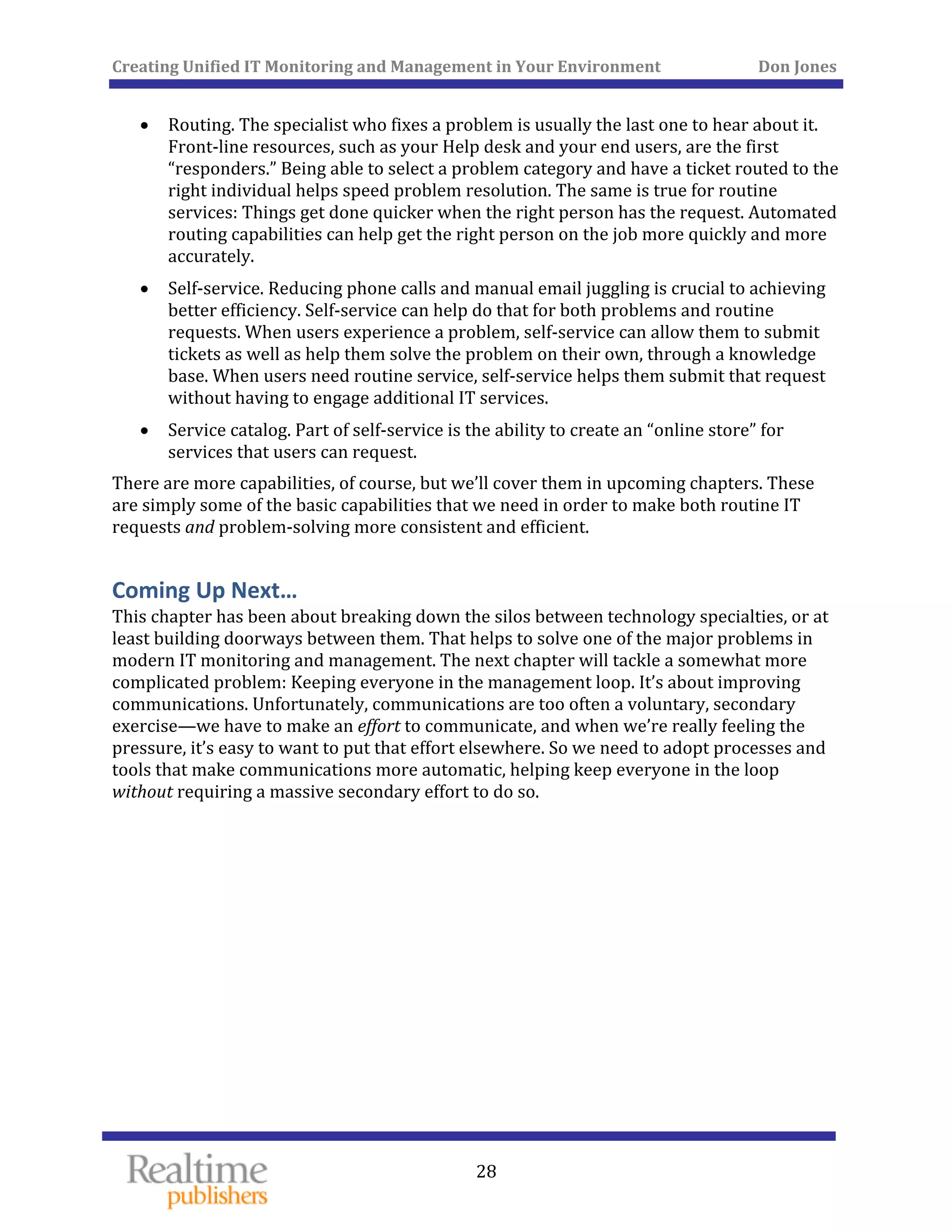 Creating Unified IT Monitoring and Management in Your Environment          Don Jones 
  28
 
• Routing. The specialist who fixes a problem is usually the last one to hear about it. 
Front‐line resources, such as your Help desk and your end users, are the first 
“responders.” Being able to select a problem category and have a ticket routed to the 
right individual helps speed problem resolution. The same is true for routine 
services: Things get done quicker when the right person has the request. Automated 
routing capabilities can help get the right person on the job more quickly and more 
accurately. 
• Self‐service. Reducing phone calls and manual email juggling is crucial to achieving 
better efficiency. Self‐service can help do that for both problems and routine 
requests. When users experience a problem, self‐service can allow them to submit 
tickets as well as help them solve the problem on their own, through a knowledge 
base. When users need routine service, self‐service helps them submit that request 
without having to engage additional IT services. 
• Service catalog. Part of self‐service is the ability to create an “online store” for 
services that users can request. 
There are more capabilities, of course, but we’ll cover them in upcoming chapters. These 
are simply some of the basic capabilities that we need in order to make both routine IT 
requests and problem‐solving more consistent and efficient. 
Coming Up Next… 
This chapter has been about breaking down the silos between technology specialties, or at 
least building doorways between them. That helps to solve one of the major problems in 
modern IT monitoring and management. The next chapter will tackle a somewhat more 
complicated problem: Keeping everyone in the management loop. It’s about improving 
communications. Unfortunately, communications are too often a voluntary, secondary 
exercise—we have to make an effort to communicate, and when we’re really feeling the 
pressure, it’s easy to want to put that effort elsewhere. So we need to adopt processes and 
tools that make communications more automatic, helping keep everyone in the loop 
without requiring a massive secondary effort to do so. 
   
 