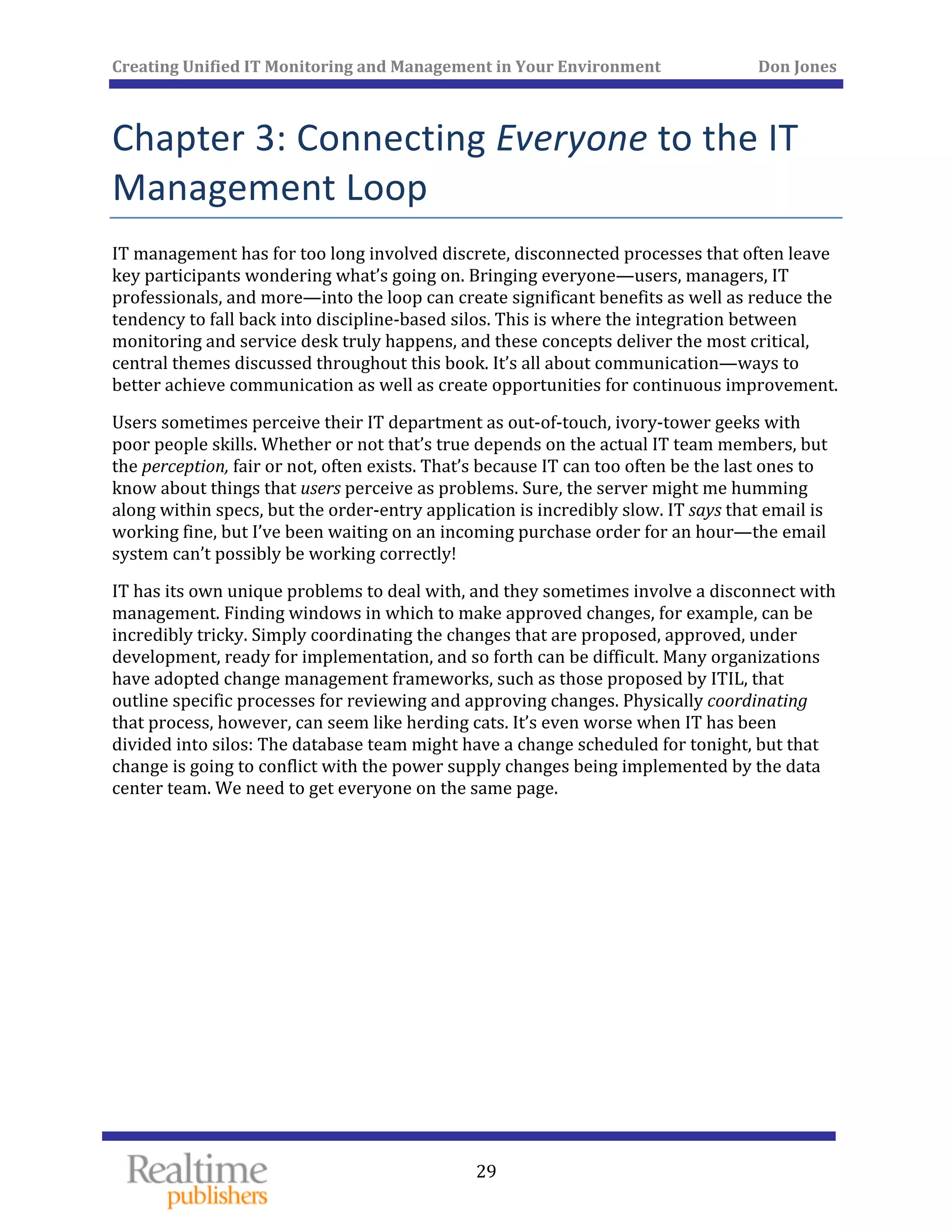 Creating Unified IT Monitoring and Management in Your Environment          Don Jones 
 
29
Chapter 3: Connecting Everyone to the IT 
Management Loop 
IT management has for too long involved discrete, disconnected processes that often leave 
key participants wondering what’s going on. Bringing everyone—users, managers, IT 
professionals, and more—into the loop can create significant benefits as well as reduce the 
tendency to fall back into discipline‐based silos. This is where the integration between 
monitoring and service desk truly happens, and these concepts deliver the most critical, 
central themes discussed throughout this book. It’s all about communication—ways to 
ent. better achieve communication as well as create opportunities for continuous improvem
Users sometimes perceive their IT department as out‐of‐touch, ivory‐tower geeks with 
poor people skills. Whether or not that’s true depends on the actual IT team members, but 
the perception, fair or not, often exists. That’s because IT can too often be the last ones to 
know about things that users perceive as problems. Sure, the server might me humming 
along within specs, but the order‐entry application is incredibly slow. IT says that email is 
working fine, but I’ve been waiting on an incoming purchase order for an hour—the email 
system can’t possibly be working correctly! 
IT has its own unique problems to deal with, and they sometimes involve a disconnect with 
management. Finding windows in which to make approved changes, for example, can be 
incredibly tricky. Simply coordinating the changes that are proposed, approved, under 
development, ready for implementation, and so forth can be difficult. Many organizations 
have adopted change management frameworks, such as those proposed by ITIL, that 
outline specific processes for reviewing and approving changes. Physically coordinating 
that process, however, can seem like herding cats. It’s even worse when IT has been 
divided into silos: The database team might have a change scheduled for tonight, but that 
change is going to conflict with the power supply changes being implemented by the data 
enter team. We need to get everyone on the same page. c
   
 
 