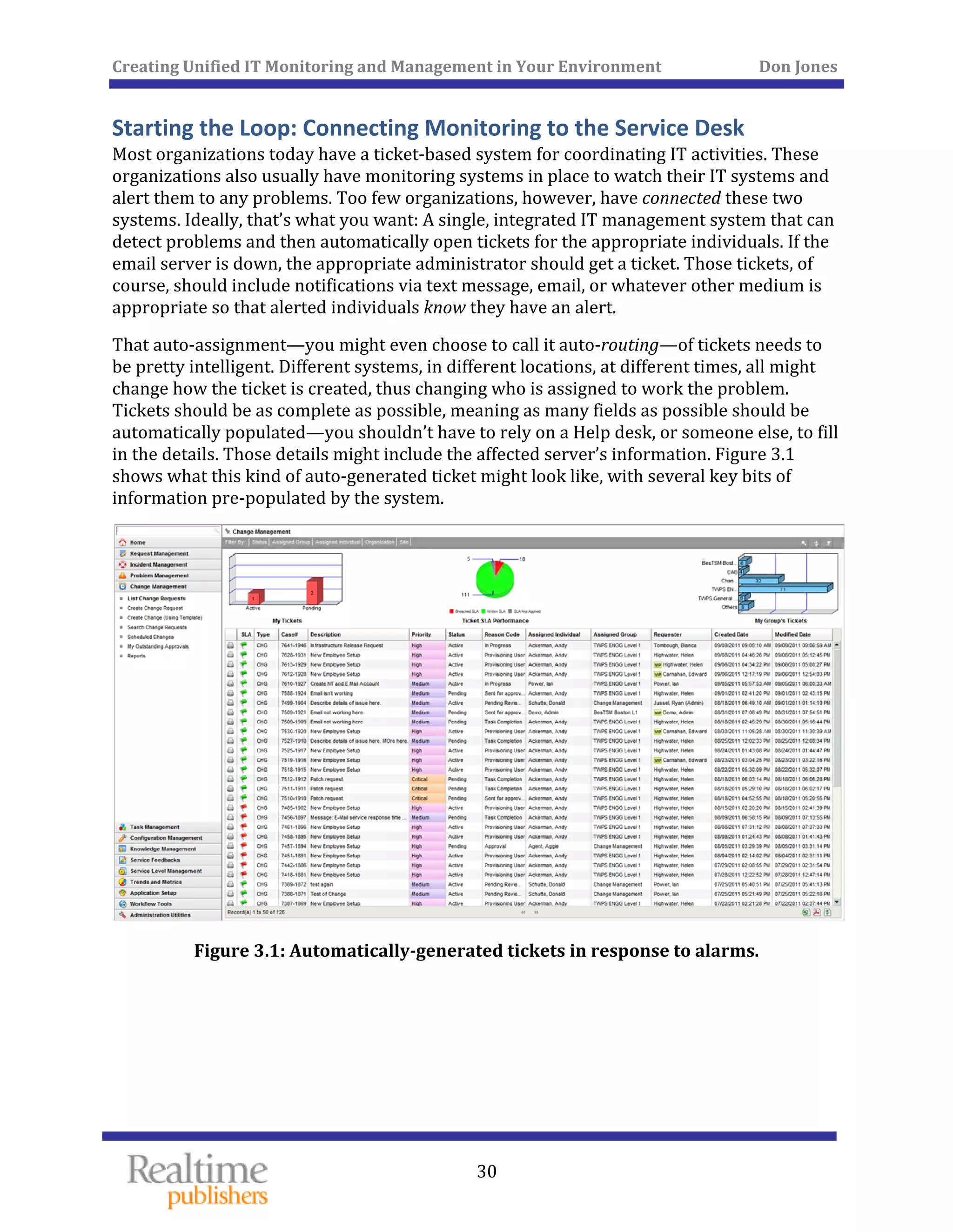 Creating Unified IT Monitoring and Management in Your Environment          Don Jones 
 
30
Starting the Loop: Connecting Monitoring to the Service Desk 
Most organizations today have a ticket‐based system for coordinating IT activities. These 
organizations also usually have monitoring systems in place to watch their IT systems and 
alert them to any problems. Too few organizations, however, have connected these two 
systems. Ideally, that’s what you want: A single, integrated IT management system that can 
detect problems and then automatically open tickets for the appropriate individuals. If the 
email server is down, the appropriate administrator should get a ticket. Those tickets, of 
course, should include notifications via text message, email, or whatever other medium is 
t. appropriate so that alerted individuals know they have an aler
That auto‐assignment—you might even choose to call it auto‐routing—of tickets needs to 
be pretty intelligent. Different systems, in different locations, at different times, all might 
change how the ticket is created, thus changing who is assigned to work the problem. 
Tickets should be as complete as possible, meaning as many fields as possible should be 
automatically populated—you shouldn’t have to rely on a Help desk, or someone else, to fill 
in the details. Those details might include the affected server’s information. Figure 3.1 
shows what this kind of auto‐generated ticket might look like, with several key bits of 
information pre‐populated by the system. 
 
Figure 3.1: Automatically­generated tickets
   
 in response to alarms. 
 
 