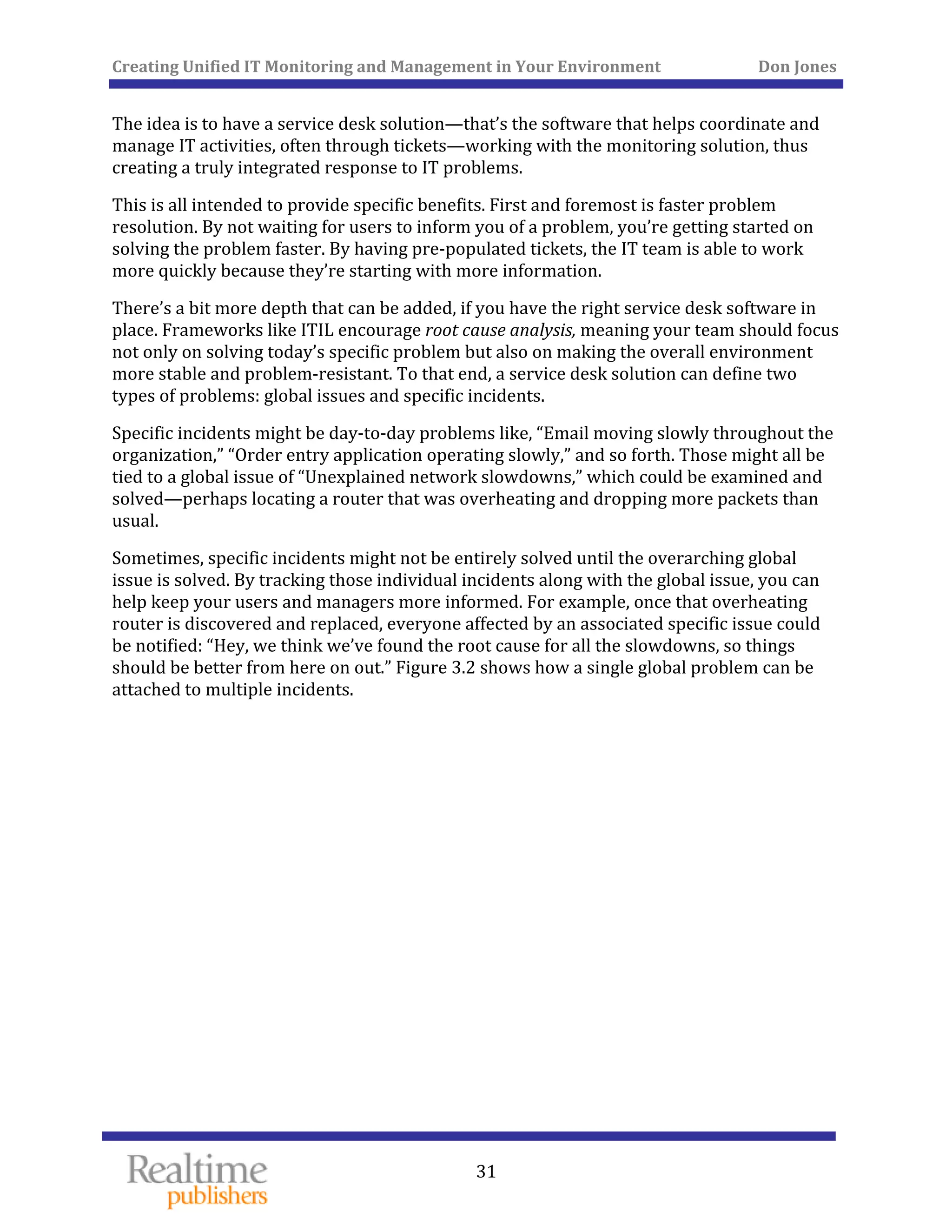 Creating Unified IT Monitoring and Management in Your Environment          Don Jones 
  31
 
The idea is to have a service desk solution—that’s the software that helps coordinate and 
manage IT activities, often through tickets—working with the monitoring solution, thus 
creating a truly integrated response to IT problems. 
This is all intended to provide specific benefits. First and foremost is faster problem 
resolution. By not waiting for users to inform you of a problem, you’re getting started on 
solving the problem faster. By having pre‐populated tickets, the IT team is able to work 
more quickly because they’re starting with more information. 
There’s a bit more depth that can be added, if you have the right service desk software in 
place. Frameworks like ITIL encourage root cause analysis, meaning your team should focus 
not only on solving today’s specific problem but also on making the overall environment 
more stable and problem‐resistant. To that end, a service desk solution can define two 
types of problems: global issues and specific incidents. 
Specific incidents might be day‐to‐day problems like, “Email moving slowly throughout the 
organization,” “Order entry application operating slowly,” and so forth. Those might all be 
tied to a global issue of “Unexplained network slowdowns,” which could be examined and 
solved—perhaps locating a router that was overheating and dropping more packets than 
usual. 
Sometimes, specific incidents might not be entirely solved until the overarching global 
issue is solved. By tracking those individual incidents along with the global issue, you can 
help keep your users and managers more informed. For example, once that overheating 
router is discovered and replaced, everyone affected by an associated specific issue could 
be notified: “Hey, we think we’ve found the root cause for all the slowdowns, so things 
should be better from here on out.” Figure 3.2 shows how a single global problem can be 
attached to multiple incidents. 
 