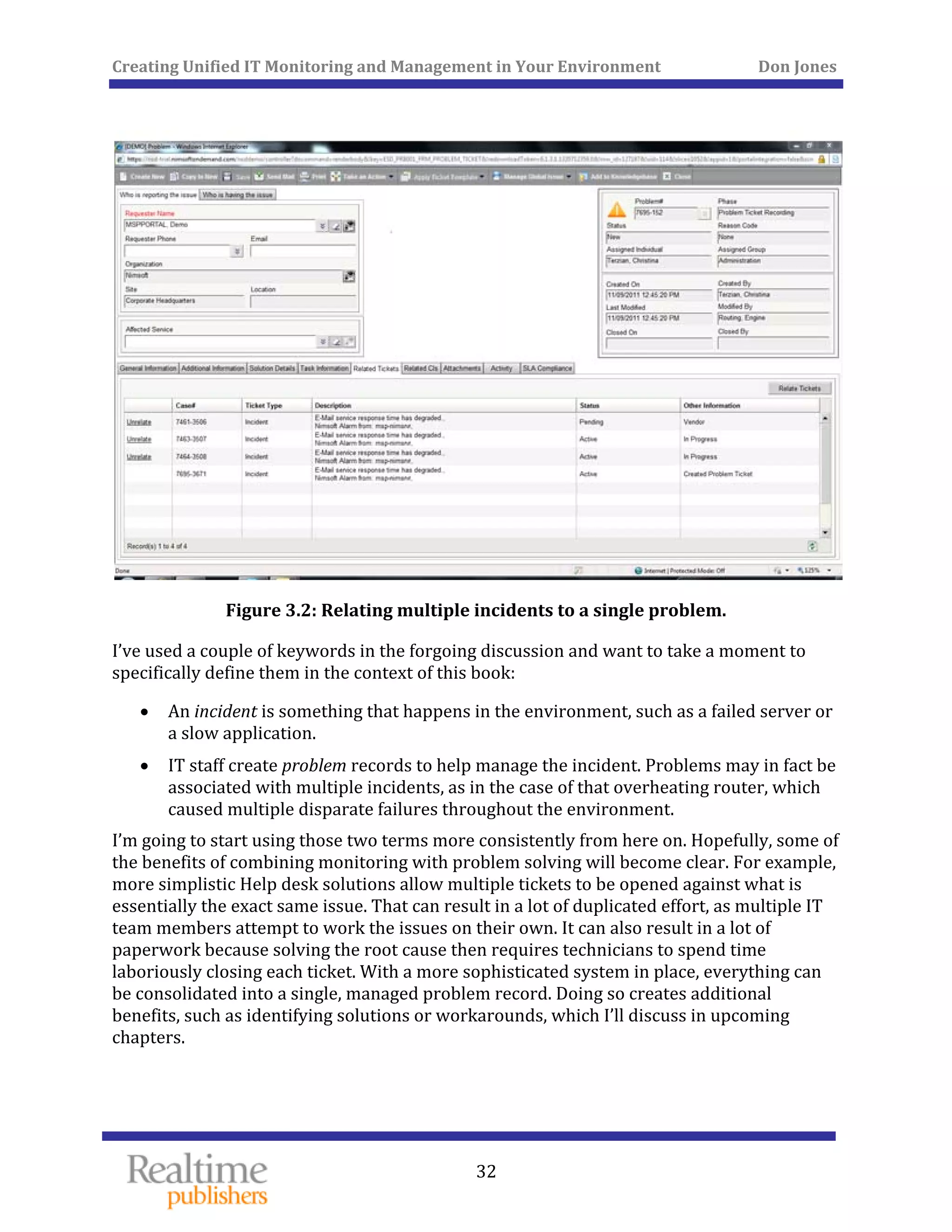 Creating Unified IT Monitoring and Management in Your Environment          Don Jones 
 
32
 
Figure 3.2: Relating multiple incidents to a single problem. 
I’ve used a couple of keywords in the forgoing discussion and want to take a moment to 
specific  define ally them in the context of this book: 
• An incident is something that happens in the environment, such as a failed server or 
ion. a slow applicat
• IT staff create problem records to help manage the incident. Problems may in fact be 
associated with multiple incidents, as in the case of that overheating router, which 
caused multiple disparate failures throughout the environment. 
I’m going to start using those two terms more consistently from here on. Hopefully, some of 
the benefits of combining monitoring with problem solving will become clear. For example, 
more simplistic Help desk solutions allow multiple tickets to be opened against what is 
essentially the exact same issue. That can result in a lot of duplicated effort, as multiple IT 
team members attempt to work the issues on their own. It can also result in a lot of 
paperwork because solving the root cause then requires technicians to spend time 
laboriously closing each ticket. With a more sophisticated system in place, everything can 
be consolidated into a single, managed problem record. Doing so creates additional 
benefits, such as identifying solutions or workarounds, which I’ll discuss in upcoming 
chapters. 
   
 
 