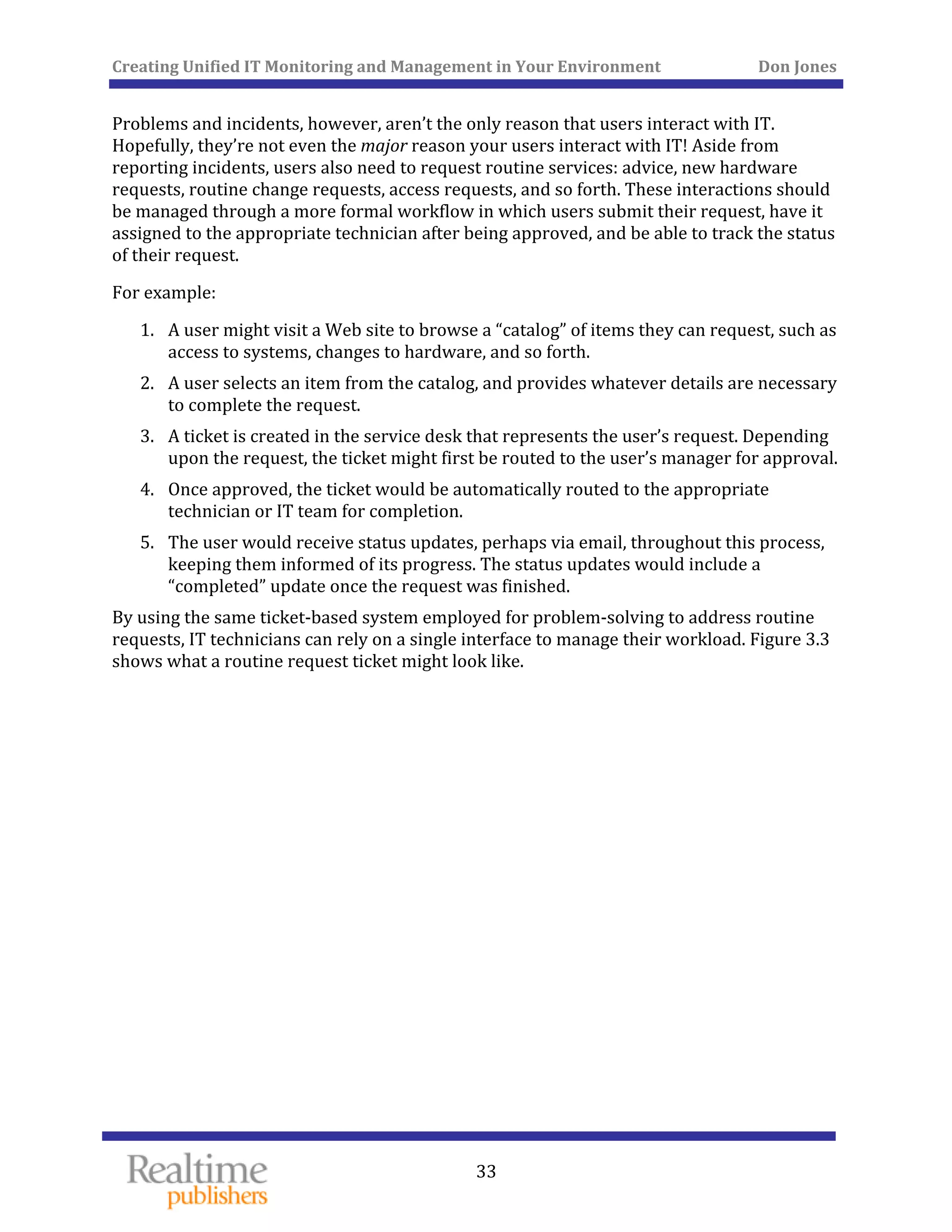 Creating Unified IT Monitoring and Management in Your Environment          Don Jones 
  33
 
Problems and incidents, however, aren’t the only reason that users interact with IT. 
Hopefully, they’re not even the major reason your users interact with IT! Aside from 
reporting incidents, users also need to request routine services: advice, new hardware 
requests, routine change requests, access requests, and so forth. These interactions should 
be managed through a more formal workflow in which users submit their request, have it 
assigned to the appropriate technician after being approved, and be able to track the status 
st. of their reque
For a ex mple: 
1. A user might visit a Web site to browse a “catalog” of items they can request, such as 
access to systems, changes to hardware, and so forth. 
 2. A user selects an item from the catalog, and provides whatever details are necessary
to complete the request. 
ending 
proval. 
3. A ticket is created in the service desk that represents the user’s request. Dep
upon the request, the ticket might first be routed to the user’s manager for ap
4. Once approved, the ticket would be automatically routed to the appropriate 
technician or IT team for completion. 
5. The user would receive status updates, perhaps via email, throughout this process, 
keeping them informed of its progress. The status updates would include a 
“completed” update once the request was finished. 
By using the same ticket‐based system employed for problem‐solving to address routine 
requests, IT technicians can rely on a single interface to manage their workload. Figure 3.3 
shows what a routine request ticket might look like. 
 
 