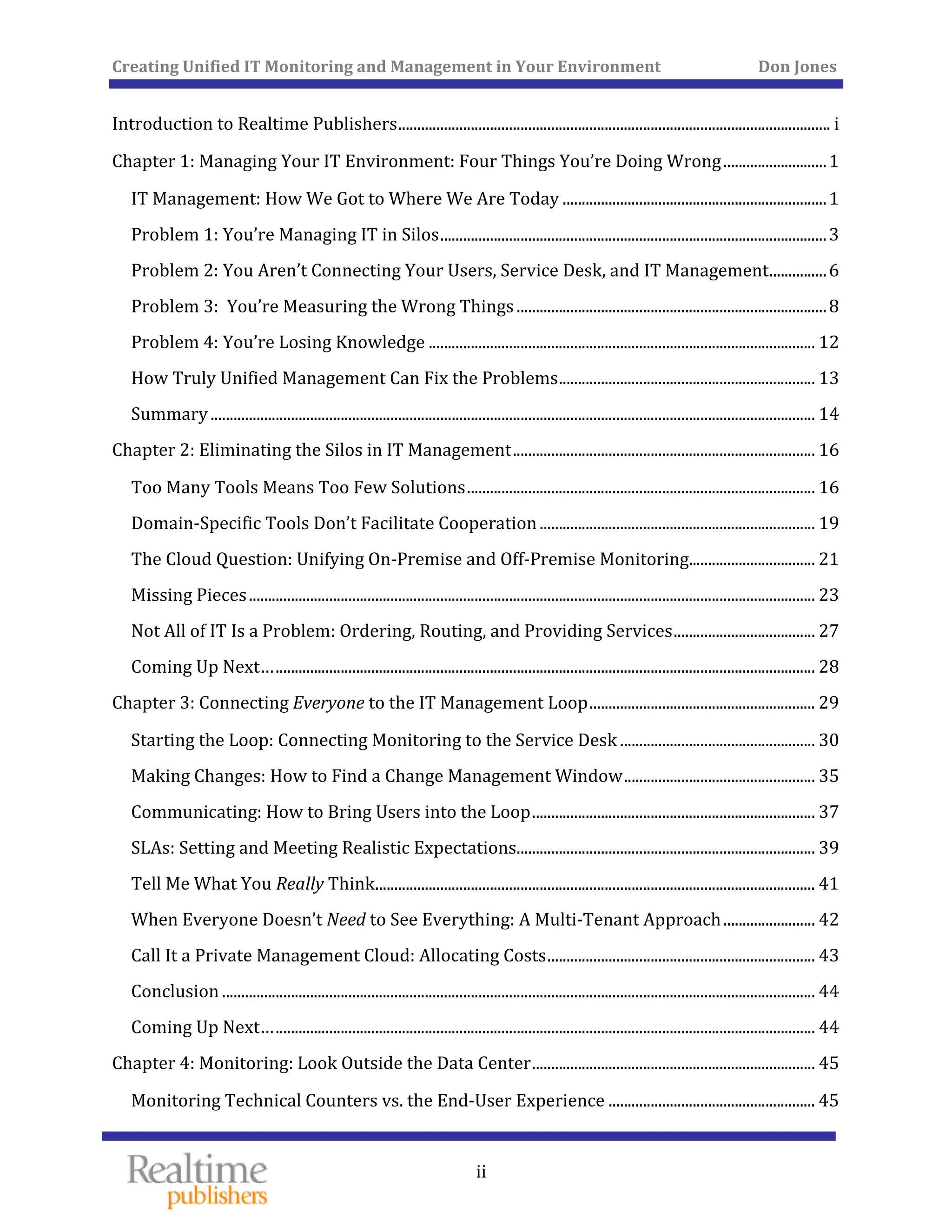 Creating Unified IT Monitoring and Management in Your Environment          Don Jones 
  ii
 
Introduction to Realtime Publishers ................................................................................................................. i
Ch  
 
apter 1: Managing Your IT Environment: Four Things You’re Doing Wrong ........................... 1
 IT Management: How We Got to Where We Are Today ..................................................................... 1
 Problem 1: You’re Managing IT in Silos ..................................................................................................... 3
 Problem 2: You Aren’t Connecting Your Users, Service Desk, and IT Management ............... 6
 Problem 3:  You’re Measuring the Wrong Things ................................................................................. 8
 Problem 4: You’re Losing Knowledge ..................................................................................................... 12
 How Truly Unified Management Can Fix the Problems ................................................................... 13
 Summary .............................................................................................................................................................. 14
Ch  apter 2: Eliminating the Silos in IT Management ............................................................................... 16
 Too Many Tools Means Too Few Solutions ........................................................................................... 16
 Domain‐Specific Tools Don’t Facilitate Cooperation ........................................................................ 19
 The Cloud Question: Unifying On‐Premise and Off‐Premise Monitoring................................. 21
 Missing Pieces .................................................................................................................................................... 23
 Not All of IT Is a Problem: Ordering, Routing, and Providing Services ..................................... 27
 Coming Up Next… ............................................................................................................................................. 28
Ch  apter 3: Connecting Everyone to the IT Management Loop ........................................................... 29
 Starting the Loop: Connecting Monitoring to the Service Desk ................................................... 30
 Making Changes: How to Find a Change Management Window .................................................. 35
 Communicating: How to Bring Users into the Loop .......................................................................... 37
 SLAs: Setting and Meeting Realistic Expectations .............................................................................. 39
Thin  Tell Me What You Really  k ................................................................................................................... 41
 When Everyone Doesn’t Need to See Everything: A Multi‐Tenant Approach ........................ 42
 Call It a Private Management Cloud: Allocating Costs ...................................................................... 43
 Conclusion ........................................................................................................................................................... 44
 Coming Up Next… ............................................................................................................................................. 44
Ch  apter 4: Monitoring: Look Outside the Data Center .......................................................................... 45
Monitoring Technical Counters vs. the End‐User Experience ...................................................... 45 
 