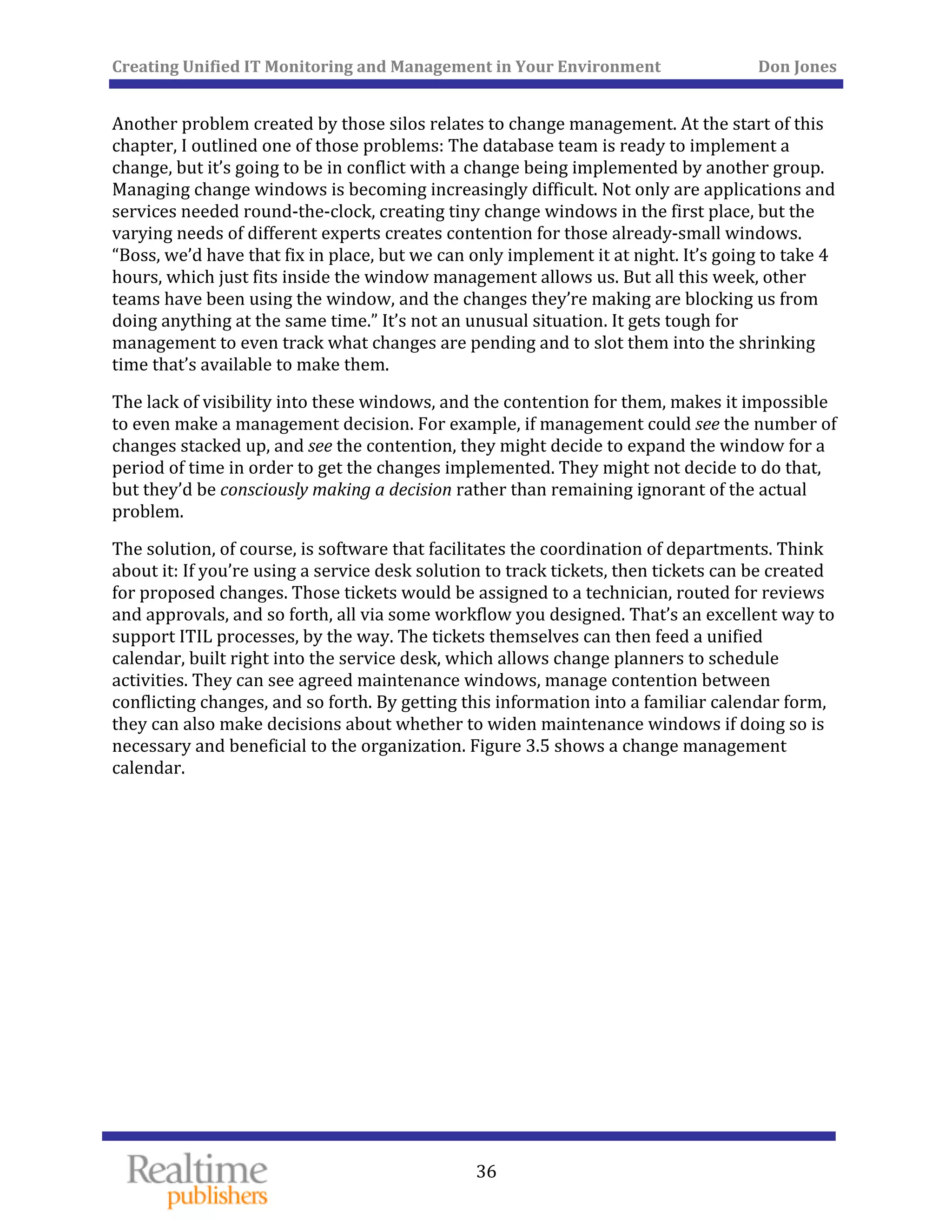 Creating Unified IT Monitoring and Management in Your Environment          Don Jones 
  36
 
Another problem created by those silos relates to change management. At the start of this 
chapter, I outlined one of those problems: The database team is ready to implement a 
change, but it’s going to be in conflict with a change being implemented by another group. 
Managing change windows is becoming increasingly difficult. Not only are applications and 
services needed round‐the‐clock, creating tiny change windows in the first place, but the 
varying needs of different experts creates contention for those already‐small windows. 
“Boss, we’d have that fix in place, but we can only implement it at night. It’s going to take 4 
hours, which just fits inside the window management allows us. But all this week, other 
teams have been using the window, and the changes they’re making are blocking us from 
doing anything at the same time.” It’s not an unusual situation. It gets tough for 
management to even track what changes are pending and to slot them into the shrinking 
time that’s available to make them. 
The lack of visibility into these windows, and the contention for them, makes it impossible 
to even make a management decision. For example, if management could see the number of 
changes stacked up, and see the contention, they might decide to expand the window for a 
period of time in order to get the changes implemented. They might not decide to do that, 
but they’d be consciously making a decision rather than remaining ignorant of the actual 
problem. 
The solution, of course, is software that facilitates the coordination of departments. Think 
about it: If you’re using a service desk solution to track tickets, then tickets can be created 
for proposed changes. Those tickets would be assigned to a technician, routed for reviews 
and approvals, and so forth, all via some workflow you designed. That’s an excellent way to 
support ITIL processes, by the way. The tickets themselves can then feed a unified 
calendar, built right into the service desk, which allows change planners to schedule 
activities. They can see agreed maintenance windows, manage contention between 
conflicting changes, and so forth. By getting this information into a familiar calendar form, 
they can also make decisions about whether to widen maintenance windows if doing so is 
necessary and beneficial to the organization. Figure 3.5 shows a change management 
calendar. 
 