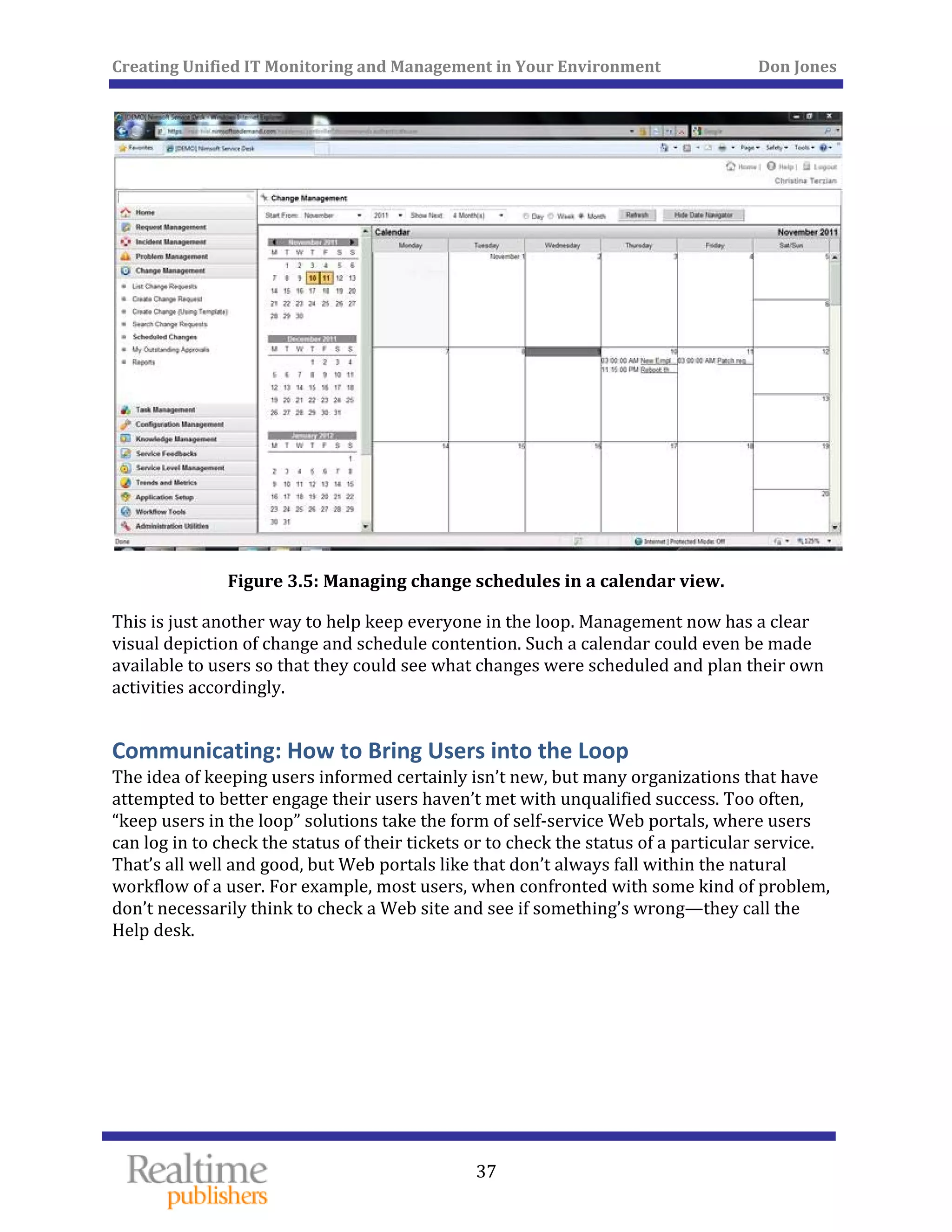 Creating Unified IT Monitoring and Management in Your Environment          Don Jones 
 
37
 
Figure 3.5: Managing change schedules in a calendar view. 
This is just another way to help keep everyone in the loop. Management now has a clear 
visual depiction of change and schedule contention. Such a calendar could even be made 
available to users so that they could see what changes were scheduled and plan their own 
activities accordingly. 
Communicating: How to Bring Users into the Loop 
The idea of keeping users informed certainly isn’t new, but many organizations that have 
attempted to better engage their users haven’t met with unqualified success. Too often, 
“keep users in the loop” solutions take the form of self‐service Web portals, where users 
can log in to check the status of their tickets or to check the status of a particular service. 
That’s all well and good, but Web portals like that don’t always fall within the natural 
workflow of a user. For example, most users, when confronted with some kind of problem, 
don’t necessarily think to check a Web site and see if something’s wrong—they call the 
Help desk. 
   
 
 