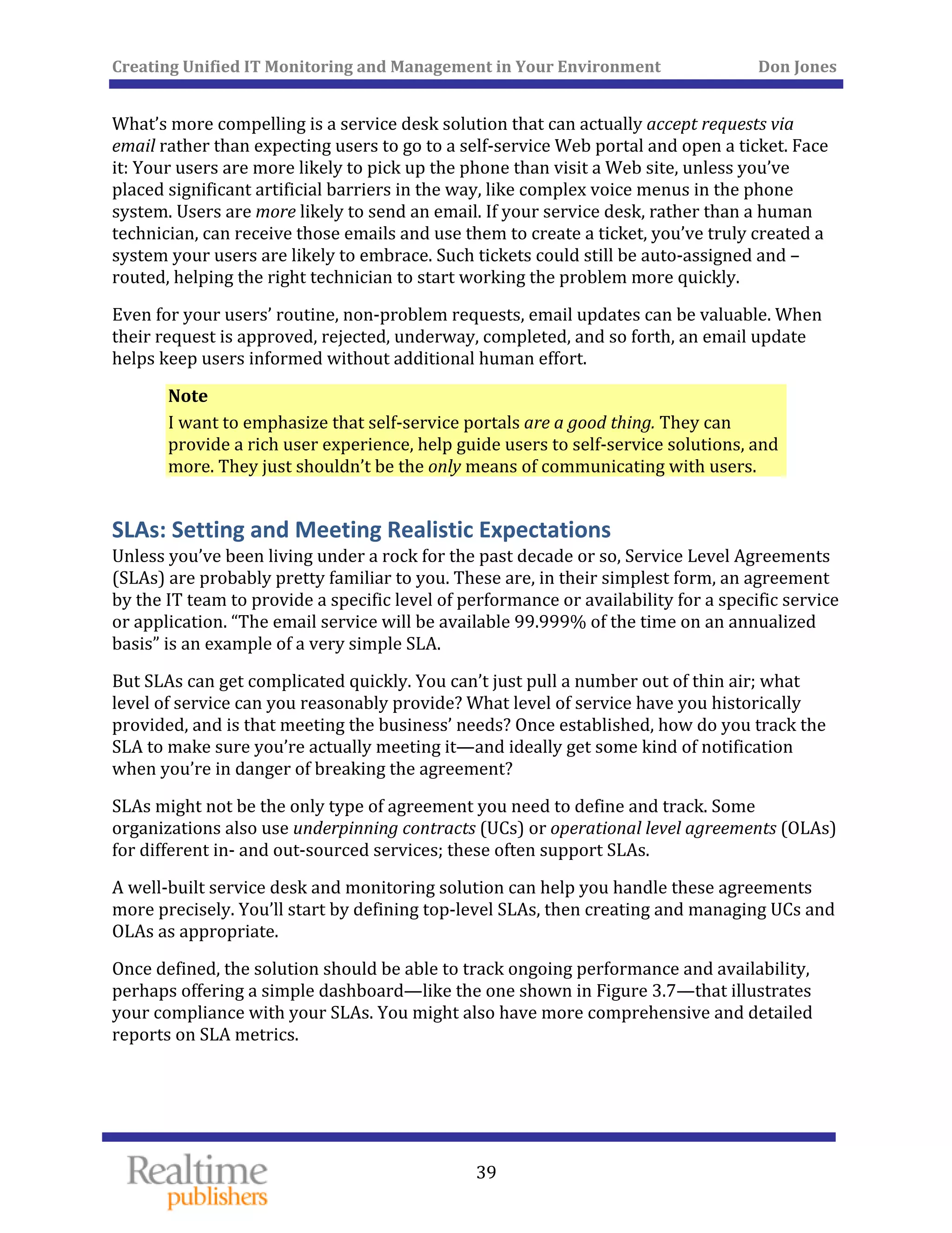 Creating Unified IT Monitoring and Management in Your Environment          Don Jones 
  39
 
What’s more compelling is a service desk solution that can actually accept requests via 
email rather than expecting users to go to a self‐service Web portal and open a ticket. Face 
it: Your users are more likely to pick up the phone than visit a Web site, unless you’ve 
placed significant artificial barriers in the way, like complex voice menus in the phone 
system. Users are more likely to send an email. If your service desk, rather than a human 
technician, can receive those emails and use them to create a ticket, you’ve truly created a 
system your users are likely to embrace. Such tickets could still be auto‐assigned and –
routed, helping the right technician to start working the problem more quickly. 
Even for your users’ routine, non‐problem requests, email updates can be valuable. When 
their request is approved, rejected, underway, completed, and so forth, an email update 
helps keep users informed without additional human effort. 
Note 
I want to emphasize that self‐service portals are a good thing. They can 
provide a rich user experience, help guide users to self‐service solutions, and 
more. They just shouldn’t be the only means of communicating with users. 
SLAs: Setting and Meeting Realistic Expectations 
Unless you’ve been living under a rock for the past decade or so, Service Level Agreements 
(SLAs) are probably pretty familiar to you. These are, in their simplest form, an agreement 
by the IT team to provide a specific level of performance or availability for a specific service 
or application. “The email service will be available 99.999% of the time on an annualized 
basis” is an example of a very simple SLA. 
But SLAs can get complicated quickly. You can’t just pull a number out of thin air; what 
level of service can you reasonably provide? What level of service have you historically 
provided, and is that meeting the business’ needs? Once established, how do you track the 
SLA to make sure you’re actually meeting it—and ideally get some kind of notification 
when you’re in danger of breaking the agreement? 
SLAs might not be the only type of agreement you need to define and track. Some 
organizations also use underpinning contracts (UCs) or operational level agreements (OLAs) 
for different in‐ and out‐sourced services; these often support SLAs. 
A well‐built service desk and monitoring solution can help you handle these agreements 
more precisely. You’ll start by defining top‐level SLAs, then creating and managing UCs and 
OLAs as appropriate. 
Once defined, the solution should be able to track ongoing performance and availability, 
perhaps offering a simple dashboard—like the one shown in Figure 3.7—that illustrates 
your compliance with your SLAs. You might also have more comprehensive and detailed 
reports on SLA metrics. 
   
 
