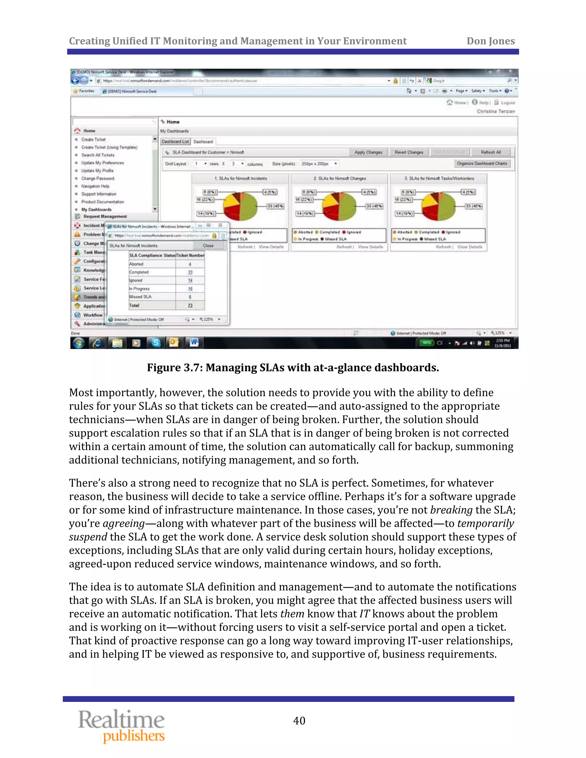 Creating Unified IT Monitoring and Management in Your Environment          Don Jones 
 
40
 
Figure 3.7: Managing SLAs with at­a­glance dashboards. 
Most importantly, however, the solution needs to provide you with the ability to define 
rules for your SLAs so that tickets can be created—and auto‐assigned to the appropriate 
technicians—when SLAs are in danger of being broken. Further, the solution should 
support escalation rules so that if an SLA that is in danger of being broken is not corrected 
within a certain amount of time, the solution can automatically call for backup, summoning 
additional technicians, notifying management, and so forth. 
There’s also a strong need to recognize that no SLA is perfect. Sometimes, for whatever 
reason, the business will decide to take a service offline. Perhaps it’s for a software upgrade 
or for some kind of infrastructure maintenance. In those cases, you’re not breaking the SLA; 
you’re agreeing—along with whatever part of the business will be affected—to temporarily 
suspend the SLA to get the work done. A service desk solution should support these types of 
exceptions, including SLAs that are only valid during certain hours, holiday exceptions, 
agreed‐upon reduced service windows, maintenance windows, and so forth. 
The idea is to automate SLA definition and management—and to automate the notifications 
that go with SLAs. If an SLA is broken, you might agree that the affected business users will 
receive an automatic notification. That lets them know that IT knows about the problem 
and is working on it—without forcing users to visit a self‐service portal and open a ticket. 
That kind of proactive response can go a long way toward improving IT‐user relationships, 
and in helping IT be viewed as responsive to, and supportive of, business requirements. 
 
 