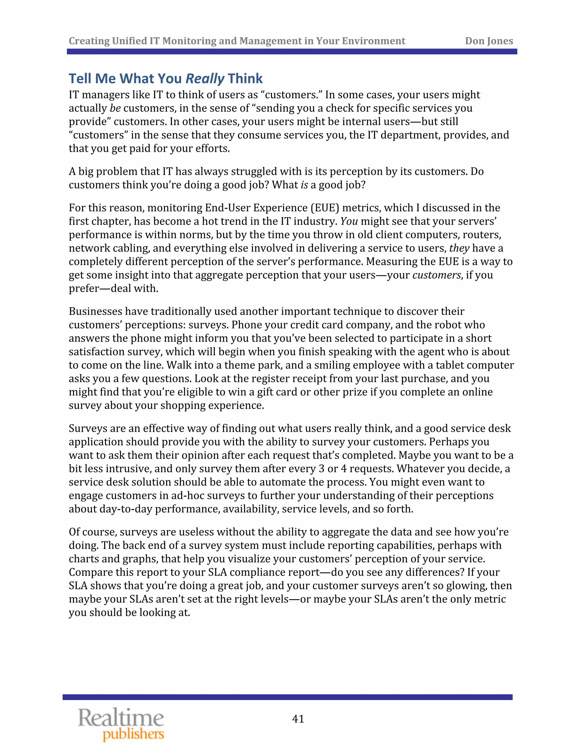 Creating Unified IT Monitoring and Management in Your Environment          Don Jones 
 
41
Tell Me What You Really Think 
IT managers like IT to think of users as “customers.” In some cases, your users might 
actually be customers, in the sense of “sending you a check for specific services you 
provide” customers. In other cases, your users might be internal users—but still 
“customers” in the sense that they consume services you, the IT department, provides, and 
that you get paid for your efforts. 
A big problem that IT has always struggled with is its perception by its customers. Do 
customers think you’re doing a good job? What is a good job? 
For this reason, monitoring End‐User Experience (EUE) metrics, which I discussed in the 
first chapter, has become a hot trend in the IT industry. You might see that your servers’ 
performance is within norms, but by the time you throw in old client computers, routers, 
network cabling, and everything else involved in delivering a service to users, they have a 
completely different perception of the server’s performance. Measuring the EUE is a way to 
get some insight into that aggregate perception that your users—your customers, if you 
prefer—deal with. 
Businesses have traditionally used another important technique to discover their 
customers’ perceptions: surveys. Phone your credit card company, and the robot who 
answers the phone might inform you that you’ve been selected to participate in a short 
satisfaction survey, which will begin when you finish speaking with the agent who is about 
to come on the line. Walk into a theme park, and a smiling employee with a tablet computer 
asks you a few questions. Look at the register receipt from your last purchase, and you 
might find that you’re eligible to win a gift card or other prize if you complete an online 
survey about your shopping experience. 
Surveys are an effective way of finding out what users really think, and a good service desk 
application should provide you with the ability to survey your customers. Perhaps you 
want to ask them their opinion after each request that’s completed. Maybe you want to be a 
bit less intrusive, and only survey them after every 3 or 4 requests. Whatever you decide, a 
service desk solution should be able to automate the process. You might even want to 
engage customers in ad‐hoc surveys to further your understanding of their perceptions 
about day‐to‐day performance, availability, service levels, and so forth. 
Of course, surveys are useless without the ability to aggregate the data and see how you’re 
doing. The back end of a survey system must include reporting capabilities, perhaps with 
charts and graphs, that help you visualize your customers’ perception of your service. 
Compare this report to your SLA compliance report—do you see any differences? If your 
SLA shows that you’re doing a great job, and your customer surveys aren’t so glowing, then 
maybe your SLAs aren’t set at the right levels—or maybe your SLAs aren’t the only metric 
you should be looking at. 
   
 
 