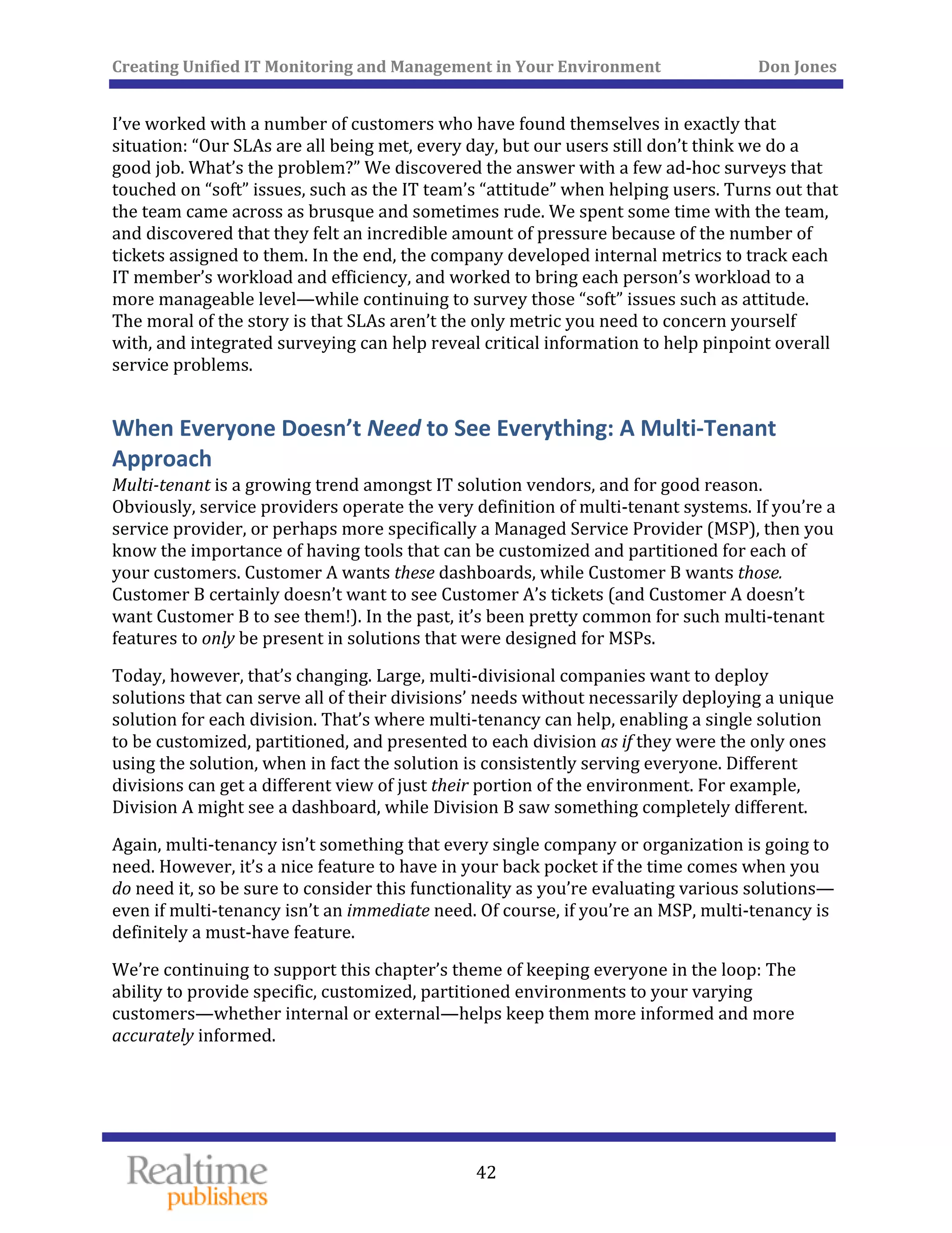 Creating Unified IT Monitoring and Management in Your Environment          Don Jones 
  42
 
I’ve worked with a number of customers who have found themselves in exactly that 
situation: “Our SLAs are all being met, every day, but our users still don’t think we do a 
good job. What’s the problem?” We discovered the answer with a few ad‐hoc surveys that 
touched on “soft” issues, such as the IT team’s “attitude” when helping users. Turns out that 
the team came across as brusque and sometimes rude. We spent some time with the team, 
and discovered that they felt an incredible amount of pressure because of the number of 
tickets assigned to them. In the end, the company developed internal metrics to track each 
IT member’s workload and efficiency, and worked to bring each person’s workload to a 
more manageable level—while continuing to survey those “soft” issues such as attitude. 
The moral of the story is that SLAs aren’t the only metric you need to concern yourself 
with, and integrated surveying can help reveal critical information to help pinpoint overall 
service problems. 
When Everyone Doesn’t Need to See Everything: A Multi‐Tenant 
Approach 
Multi­tenant is a growing trend amongst IT solution vendors, and for good reason. 
Obviously, service providers operate the very definition of multi‐tenant systems. If you’re a 
service provider, or perhaps more specifically a Managed Service Provider (MSP), then you 
know the importance of having tools that can be customized and partitioned for each of 
your customers. Customer A wants these dashboards, while Customer B wants those. 
Customer B certainly doesn’t want to see Customer A’s tickets (and Customer A doesn’t 
want Customer B to see them!). In the past, it’s been pretty common for such multi‐tenant 
features to only be present in solutions that were designed for MSPs. 
Today, however, that’s changing. Large, multi‐divisional companies want to deploy 
solutions that can serve all of their divisions’ needs without necessarily deploying a unique 
solution for each division. That’s where multi‐tenancy can help, enabling a single solution 
to be customized, partitioned, and presented to each division as if they were the only ones 
using the solution, when in fact the solution is consistently serving everyone. Different 
divisions can get a different view of just their portion of the environment. For example, 
Division A might see a dashboard, while Division B saw something completely different. 
Again, multi‐tenancy isn’t something that every single company or organization is going to 
need. However, it’s a nice feature to have in your back pocket if the time comes when you 
do need it, so be sure to consider this functionality as you’re evaluating various solutions—
even if multi‐tenancy isn’t an immediate need. Of course, if you’re an MSP, multi‐tenancy is 
definitely a must‐have feature. 
We’re continuing to support this chapter’s theme of keeping everyone in the loop: The 
ability to provide specific, customized, partitioned environments to your varying 
customers—whether internal or external—helps keep them more informed and more 
ccurately informed. a
   
 