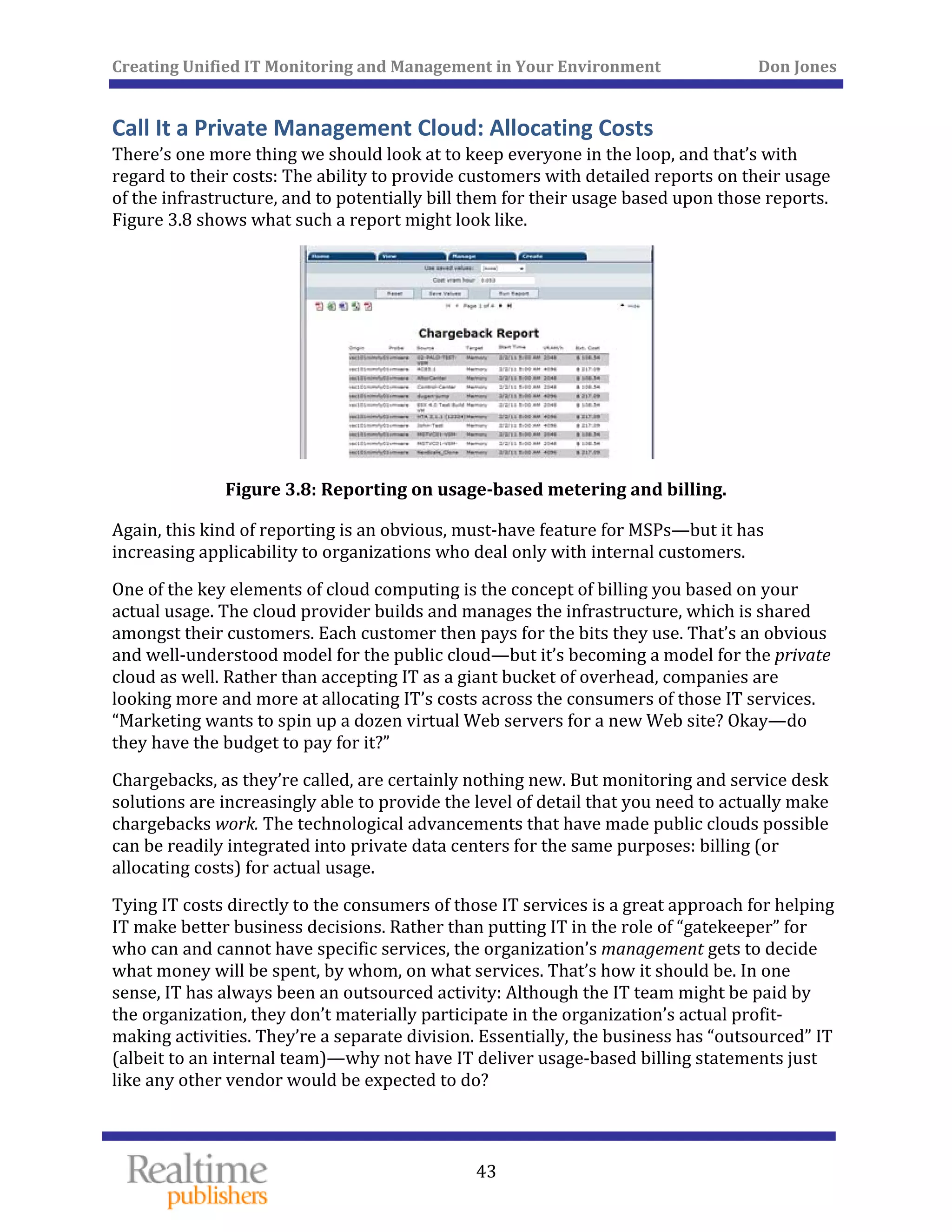 Creating Unified IT Monitoring and Management in Your Environment          Don Jones 
 
43
Call It a Private Management Cloud: Allocating Costs 
There’s one more thing we should look at to keep everyone in the loop, and that’s with 
regard to their costs: The ability to provide customers with detailed reports on their usage 
of the infrastructure, and to potentially bill them for their usage based upon those reports. 
Figure 3.8 shows what such a report might look like. 
 
Figure 3.8: Reporting on usage­based metering and billing. 
Again, this kind of reporting is an obvious, must‐have feature for MSPs—but it has 
increasing applicability to organizations who deal only with internal customers. 
One of the key elements of cloud computing is the concept of billing you based on your 
actual usage. The cloud provider builds and manages the infrastructure, which is shared 
amongst their customers. Each customer then pays for the bits they use. That’s an obvious 
and well‐understood model for the public cloud—but it’s becoming a model for the private 
cloud as well. Rather than accepting IT as a giant bucket of overhead, companies are 
looking more and more at allocating IT’s costs across the consumers of those IT services. 
“Marketing wants to spin up a dozen virtual Web servers for a new Web site? Okay—do 
they have the budget to pay for it?” 
Chargebacks, as they’re called, are certainly nothing new. But monitoring and service desk 
solutions are increasingly able to provide the level of detail that you need to actually make 
chargebacks work. The technological advancements that have made public clouds possible 
can be readily integrated into private data centers for the same purposes: billing (or 
 
allocating costs) for actual usage. 
Tying IT costs directly to the consumers of those IT services is a great approach for helping 
IT make better business decisions. Rather than putting IT in the role of “gatekeeper” for 
who can and cannot have specific services, the organization’s management gets to decide 
what money will be spent, by whom, on what services. That’s how it should be. In one 
sense, IT has always been an outsourced activity: Although the IT team might be paid by 
the organization, they don’t materially participate in the organization’s actual profit‐
making activities. They’re a separate division. Essentially, the business has “outsourced” IT 
(albeit to an internal team)—why not have IT deliver usage‐based billing statements just 
like any other vendor would be expected to do? 
 