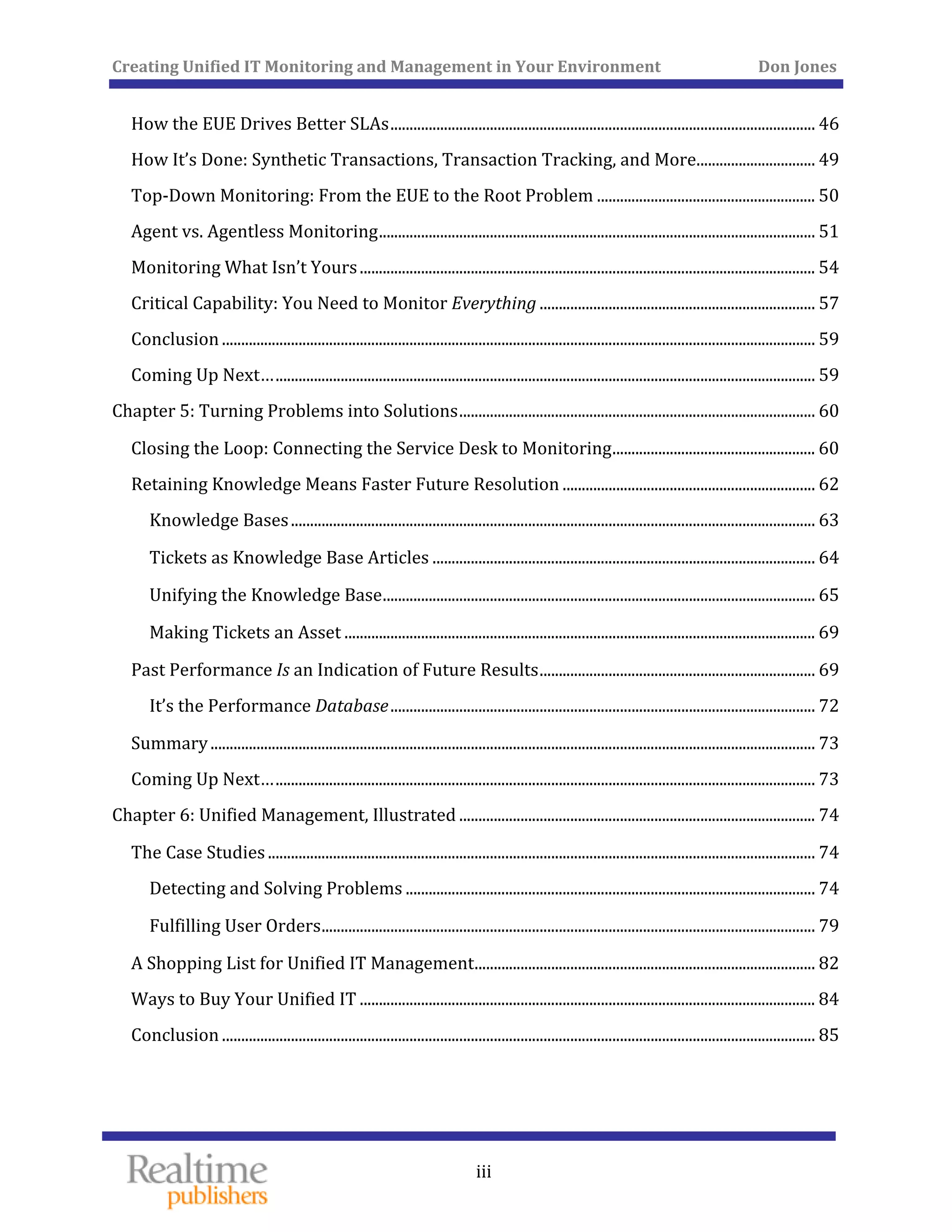 Creating Unified IT Monitoring and Management in Your Environment          Don Jones 
 
  iii
How the EUE Drives Better SLAs ............................................................................................................... 46
 
 
How It’s Done: Synthetic Transactions, Transaction Tracking, and More ............................... 49
 Top‐Down Monitoring: From the EUE to the Root Problem ......................................................... 50
 Agent vs. Agentless Monitoring .................................................................................................................. 51
 Monitoring What Isn’t Yours ....................................................................................................................... 54
 Critical Capability: You Need to Monitor Everything ........................................................................ 57
 Conclusion ........................................................................................................................................................... 59
 Coming Up Next… ............................................................................................................................................. 59
Ch  apter 5: Turning Problems into Solutions ............................................................................................. 60
 Closing the Loop: Connecting the Service Desk to Monitoring ..................................................... 60
Re  taining Knowledge Means Faster Future Resolution .................................................................. 62
 Knowledge Bases ......................................................................................................................................... 63
 Tickets as Knowledge Base Articles .................................................................................................... 64
 Unifying the Knowledge Base ................................................................................................................. 65
 Making Tickets an Asset ........................................................................................................................... 69
Pa  st Performance Is an Indication of Future Results ........................................................................ 69
 It’s the Performance Database ............................................................................................................... 72
 Summary .............................................................................................................................................................. 73
 Coming Up Next… ............................................................................................................................................. 73
Ch  apter 6: Unified Management, Illustrated ............................................................................................. 74
Th  e Case Studies ............................................................................................................................................... 74
 Detecting and Solving Problems ........................................................................................................... 74
 Fulfilling User Orders ................................................................................................................................. 79
 A Shopping List for Unified IT Management ......................................................................................... 82
 Ways to Buy Your Unified IT ....................................................................................................................... 84
Conclusion ........................................................................................................................................................... 85 
 
 