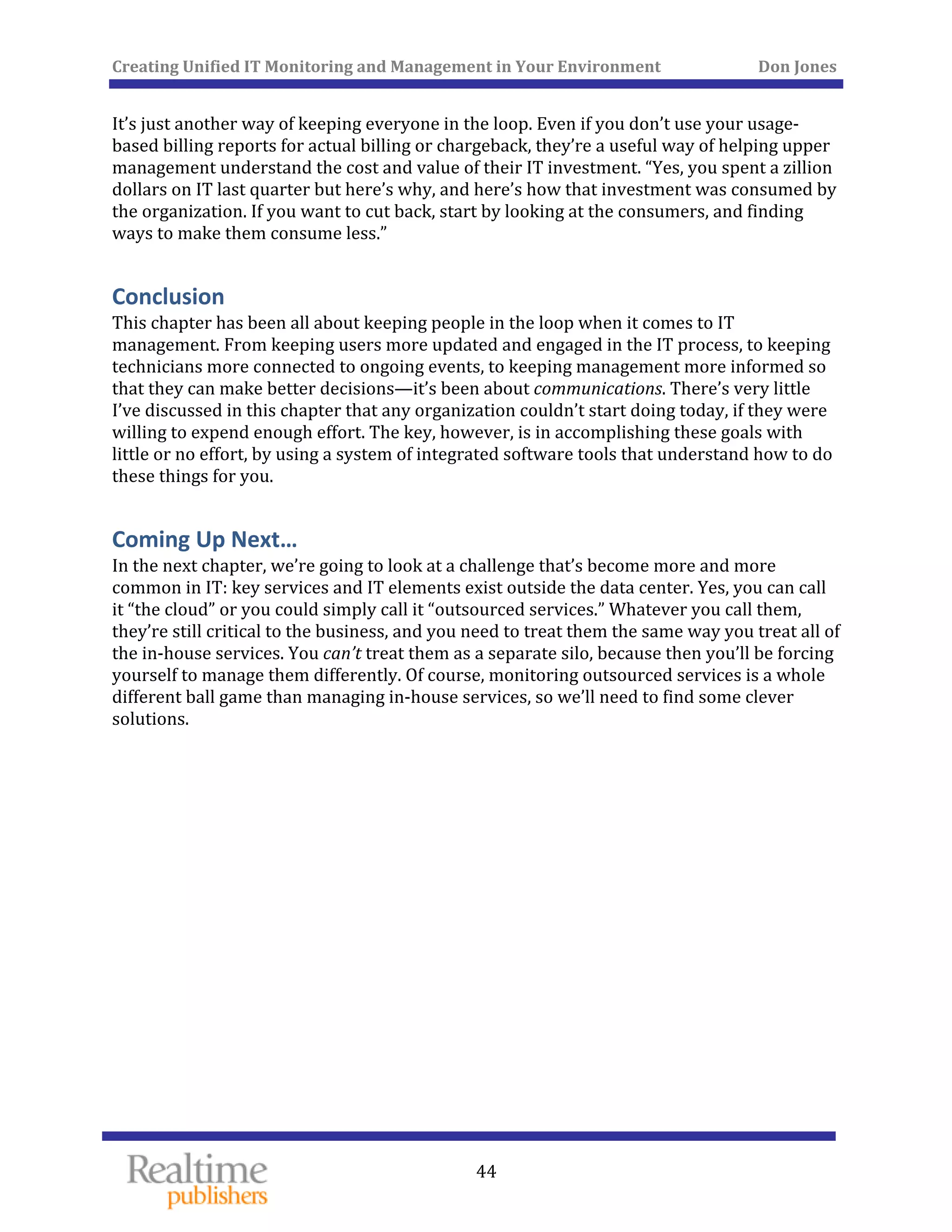Creating Unified IT Monitoring and Management in Your Environment          Don Jones 
  44
 
It’s just another way of keeping everyone in the loop. Even if you don’t use your usage‐
based billing reports for actual billing or chargeback, they’re a useful way of helping upper 
management understand the cost and value of their IT investment. “Yes, you spent a zillion 
dollars on IT last quarter but here’s why, and here’s how that investment was consumed by 
the organization. If you want to cut back, start by looking at the consumers, and finding 
ways to make them consume less.” 
Conclusion 
This chapter has been all about keeping people in the loop when it comes to IT 
management. From keeping users more updated and engaged in the IT process, to keeping 
technicians more connected to ongoing events, to keeping management more informed so 
that they can make better decisions—it’s been about communications. There’s very little 
I’ve discussed in this chapter that any organization couldn’t start doing today, if they were 
willing to expend enough effort. The key, however, is in accomplishing these goals with 
little or no effort, by using a system of integrated software tools that understand how to do 
these things for you. 
Coming Up Next… 
In the next chapter, we’re going to look at a challenge that’s become more and more 
common in IT: key services and IT elements exist outside the data center. Yes, you can call 
it “the cloud” or you could simply call it “outsourced services.” Whatever you call them, 
they’re still critical to the business, and you need to treat them the same way you treat all of 
the in‐house services. You can’t treat them as a separate silo, because then you’ll be forcing 
yourself to manage them differently. Of course, monitoring outsourced services is a whole 
different ball game than managing in‐house services, so we’ll need to find some clever 
solutions. 
   
 
