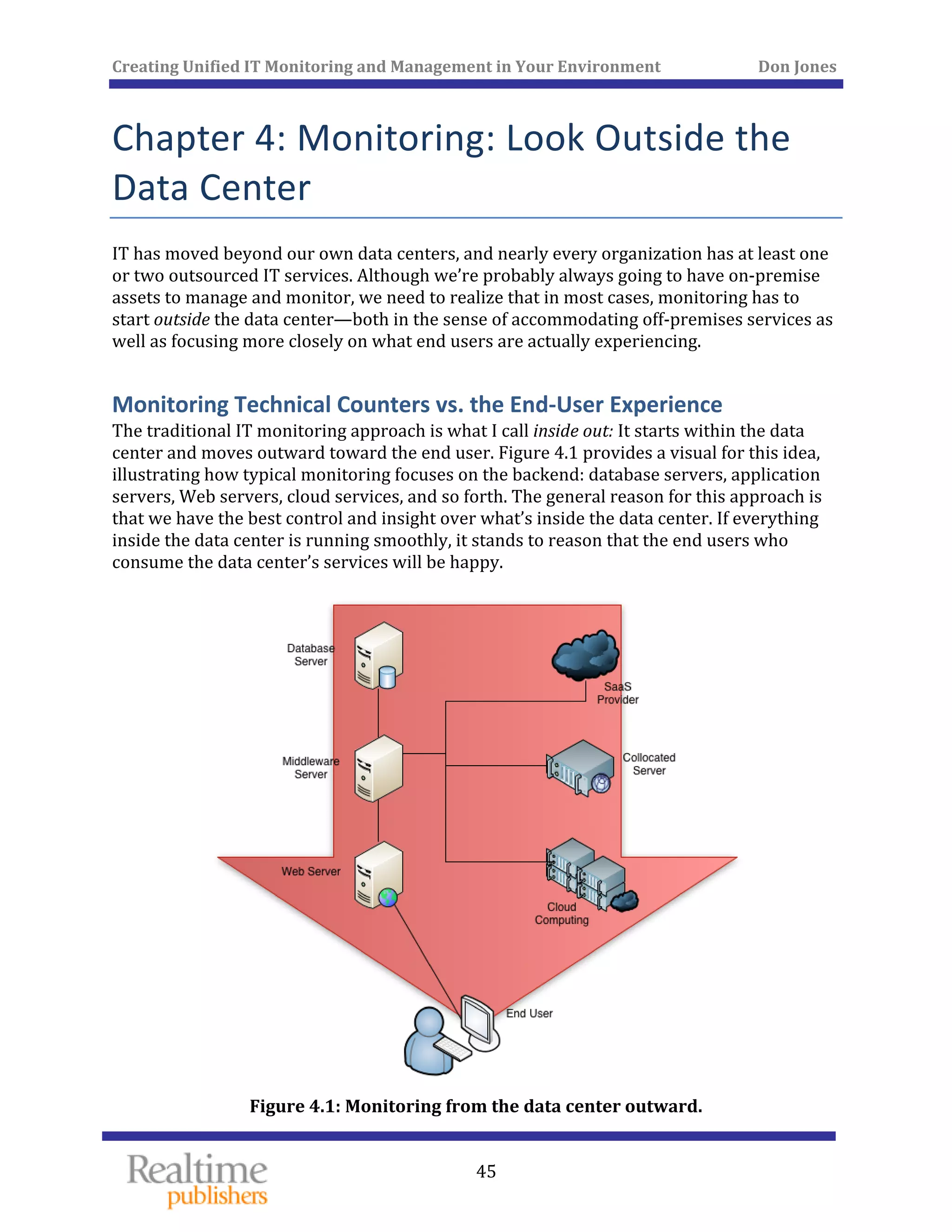 Creating Unified IT Monitoring and Management in Your Environment          Don Jones 
 
45
Chapter 4: Monitoring: Look Outside the 
Data Center 
IT has moved beyond our own data centers, and nearly every organization has at least one 
or two outsourced IT services. Although we’re probably always going to have on‐premise 
assets to manage and monitor, we need to realize that in most cases, monitoring has to 
start outside the data center—both in the sense of accommodating off‐premises services as 
well as focusing more closely on what end users are actually experiencing. 
Monitoring Technical Counters vs. the End‐User Experience 
The traditional IT monitoring approach is what I call inside out: It starts within the data 
center and moves outward toward the end user. Figure 4.1 provides a visual for this idea, 
illustrating how typical monitoring focuses on the backend: database servers, application 
servers, Web servers, cloud services, and so forth. The general reason for this approach is 
that we have the best control and insight over what’s inside the data center. If everything 
inside the data center is running smoothly, it stands to reason that the end users who 
consume the data center’s services will be happy. 
 
Figure 4.1: Monitoring from the data center outward. 
 
 