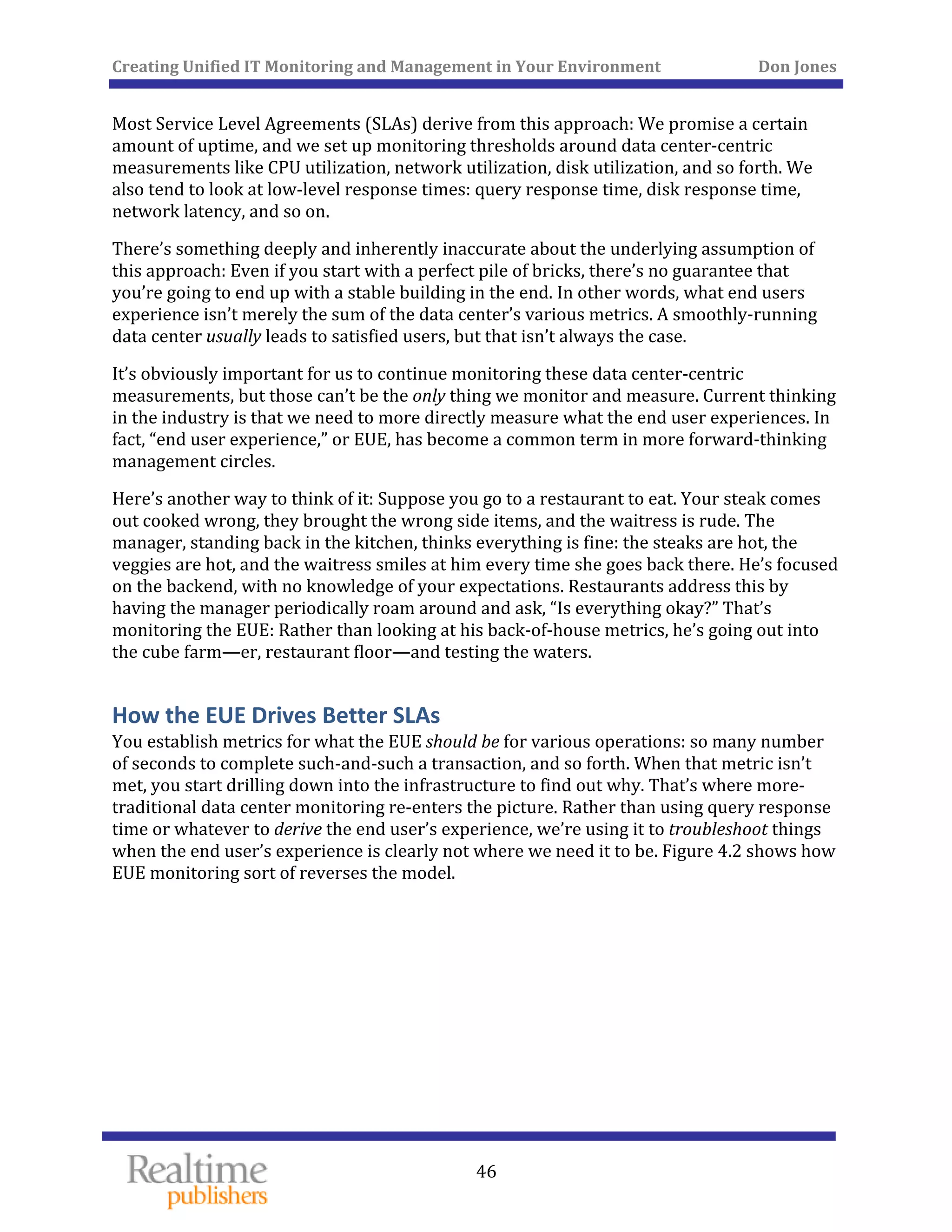 Creating Unified IT Monitoring and Management in Your Environment          Don Jones 
  46
 
Most Service Level Agreements (SLAs) derive from this approach: We promise a certain 
amount of uptime, and we set up monitoring thresholds around data center‐centric 
measurements like CPU utilization, network utilization, disk utilization, and so forth. We 
also tend to look at low‐level response times: query response time, disk response time, 
network latency, and so on. 
There’s something deeply and inherently inaccurate about the underlying assumption of 
this approach: Even if you start with a perfect pile of bricks, there’s no guarantee that 
you’re going to end up with a stable building in the end. In other words, what end users 
experience isn’t merely the sum of the data center’s various metrics. A smoothly‐running 
data center usually leads to satisfied users, but that isn’t always the case. 
It’s obviously important for us to continue monitoring these data center‐centric 
measurements, but those can’t be the only thing we monitor and measure. Current thinking 
in the industry is that we need to more directly measure what the end user experiences. In 
fact, “end user experience,” or EUE, has become a common term in more forward‐thinking 
management circles. 
Here’s another way to think of it: Suppose you go to a restaurant to eat. Your steak comes 
out cooked wrong, they brought the wrong side items, and the waitress is rude. The 
manager, standing back in the kitchen, thinks everything is fine: the steaks are hot, the 
veggies are hot, and the waitress smiles at him every time she goes back there. He’s focused 
on the backend, with no knowledge of your expectations. Restaurants address this by 
having the manager periodically roam around and ask, “Is everything okay?” That’s 
monitoring the EUE: Rather than looking at his back‐of‐house metrics, he’s going out into 
the cube farm—er, restaurant floor—and testing the waters. 
How the EUE Drives Better SLAs 
You establish metrics for what the EUE should be for various operations: so many number 
of seconds to complete such‐and‐such a transaction, and so forth. When that metric isn’t 
met, you start drilling down into the infrastructure to find out why. That’s where more‐
traditional data center monitoring re‐enters the picture. Rather than using query response 
time or whatever to derive the end user’s experience, we’re using it to troubleshoot things 
when the end user’s experience is clearly not where we need it to be. Figure 4.2 shows how 
EUE monitoring sort of reverses the model. 
 