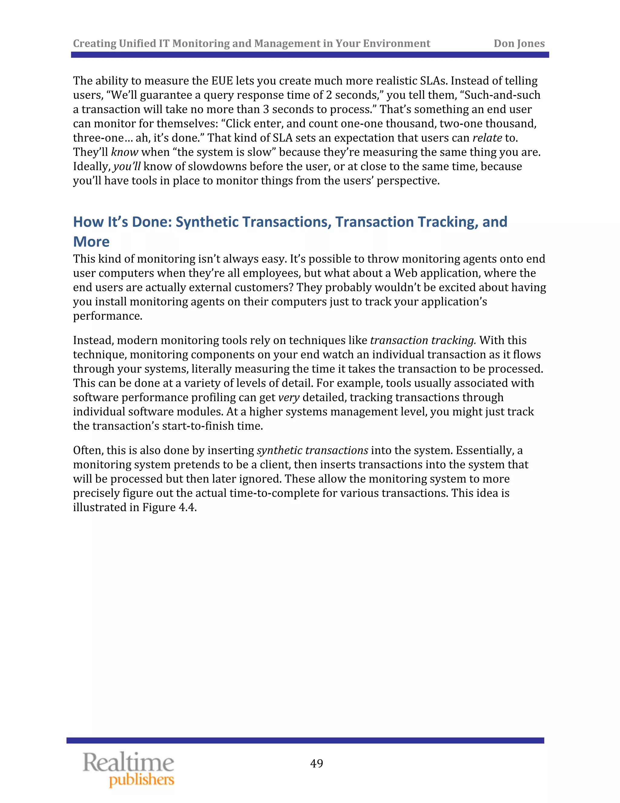 Creating Unified IT Monitoring and Management in Your Environment          Don Jones 
  49
 
The ability to measure the EUE lets you create much more realistic SLAs. Instead of telling 
users, “We’ll guarantee a query response time of 2 seconds,” you tell them, “Such‐and‐such 
a transaction will take no more than 3 seconds to process.” That’s something an end user 
can monitor for themselves: “Click enter, and count one‐one thousand, two‐one thousand, 
three‐one… ah, it’s done.” That kind of SLA sets an expectation that users can relate to. 
They’ll know when “the system is slow” because they’re measuring the same thing you are. 
Ideally, you’ll know of slowdowns before the user, or at close to the same time, because 
you’ll have tools in place to monitor things from the users’ perspective. 
How It’s Done: Synthetic Transactions, Transaction Tracking, and 
More 
This kind of monitoring isn’t always easy. It’s possible to throw monitoring agents onto end 
user computers when they’re all employees, but what about a Web application, where the 
end users are actually external customers? They probably wouldn’t be excited about having 
you install monitoring agents on their computers just to track your application’s 
performance. 
Instead, modern monitoring tools rely on techniques like transaction tracking. With this 
technique, monitoring components on your end watch an individual transaction as it flows 
through your systems, literally measuring the time it takes the transaction to be processed. 
This can be done at a variety of levels of detail. For example, tools usually associated with 
software performance profiling can get very detailed, tracking transactions through 
individual software modules. At a higher systems management level, you might just track 
. the transaction’s start‐to‐finish time
Often, this is also done by inserting synthetic transactions into the system. Essentially, a 
monitoring system pretends to be a client, then inserts transactions into the system that 
will be processed but then later ignored. These allow the monitoring system to more 
precisely figure out the actual time‐to‐complete for various transactions. This idea is 
illustrated in Figure 4.4. 
 