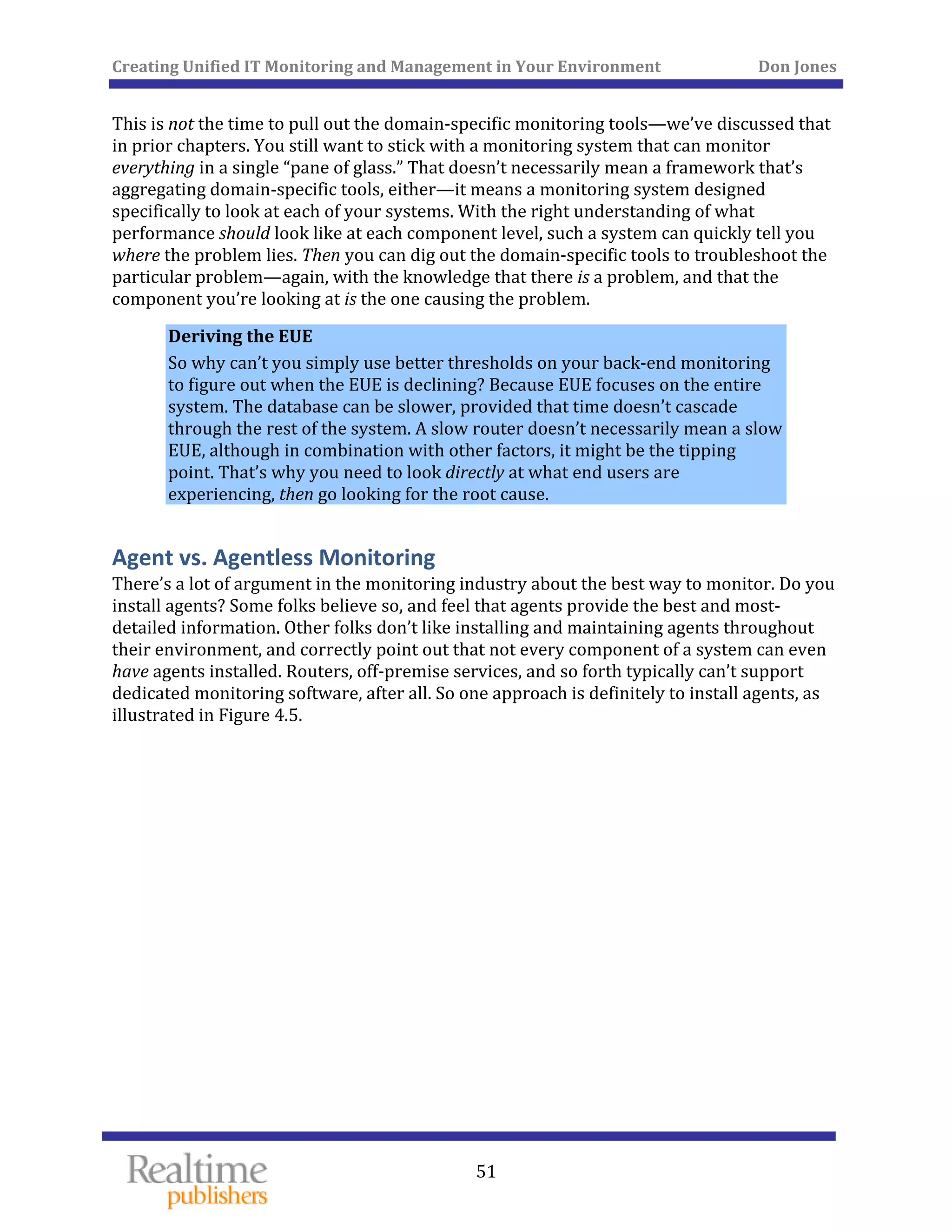 Creating Unified IT Monitoring and Management in Your Environment          Don Jones 
  51
 
This is not the time to pull out the domain‐specific monitoring tools—we’ve discussed that 
in prior chapters. You still want to stick with a monitoring system that can monitor 
everything in a single “pane of glass.” That doesn’t necessarily mean a framework that’s 
aggregating domain‐specific tools, either—it means a monitoring system designed 
specifically to look at each of your systems. With the right understanding of what 
performance should look like at each component level, such a system can quickly tell you 
where the problem lies. Then you can dig out the domain‐specific tools to troubleshoot the 
particular problem—again, with the knowledge that there is a problem, and that the 
component you’re looking at is the one causing the problem. 
Deriving the EUE 
So why can’t you simply use better thresholds on your back‐end monitoring 
to figure out when the EUE is declining? Because EUE focuses on the entire 
system. The database can be slower, provided that time doesn’t cascade 
through the rest of the system. A slow router doesn’t necessarily mean a slow 
EUE, although in combination with other factors, it might be the tipping 
point. That’s why you need to look directly at what end users are 
experiencing, then go looking for the root cause. 
Agent vs. Agentless Monitoring 
There’s a lot of argument in the monitoring industry about the best way to monitor. Do you 
install agents? Some folks believe so, and feel that agents provide the best and most‐
detailed information. Other folks don’t like installing and maintaining agents throughout 
their environment, and correctly point out that not every component of a system can even 
have agents installed. Routers, off‐premise services, and so forth typically can’t support 
dedicated monitoring software, after all. So one approach is definitely to install agents, as 
illustrated in Figure 4.5. 
 