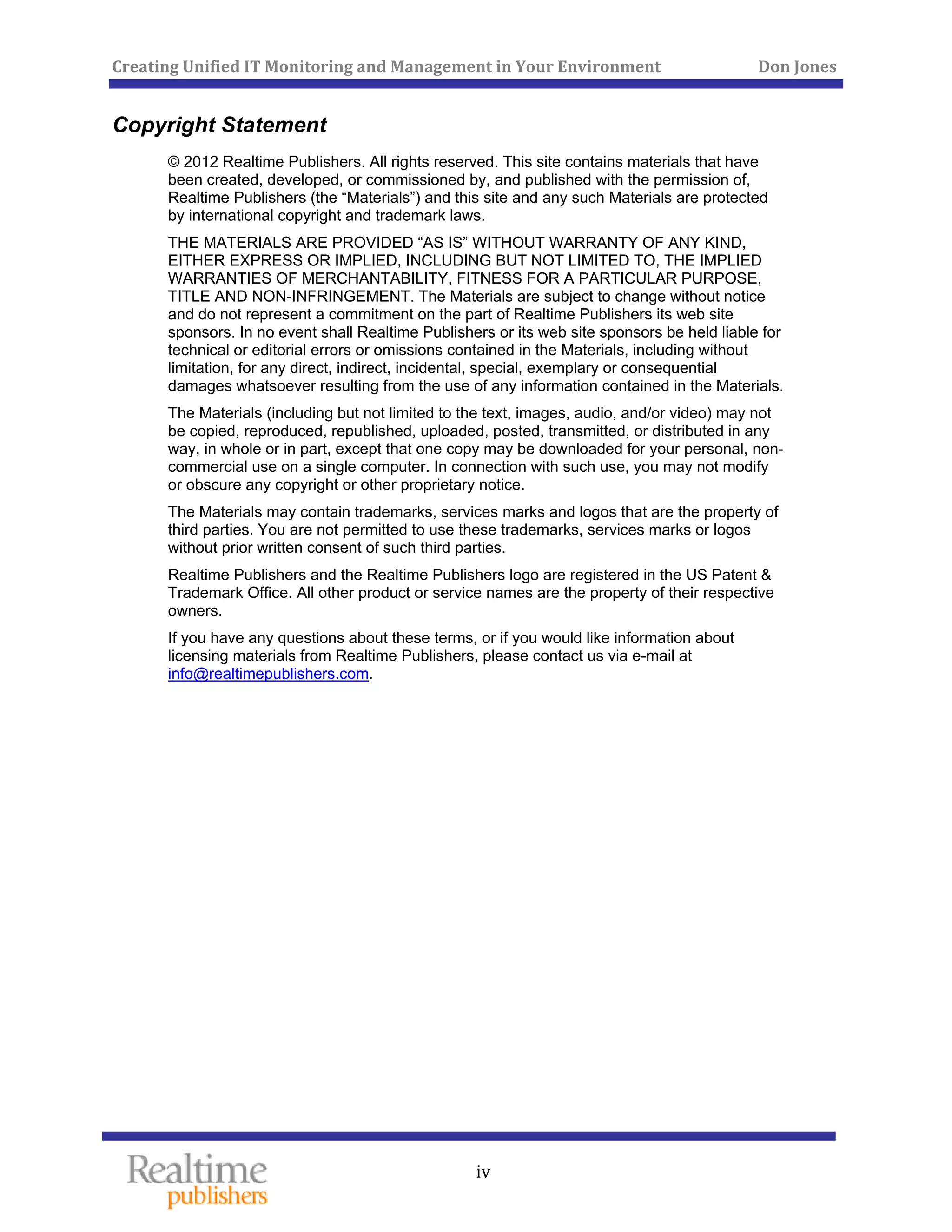 Creating Unified IT Monitoring and Management in Your Environment          Don Jones 
 
iv
Copyright Statement
© 2012 Realtime Publishers. All rights reserved. This site contains materials that have
been created, developed, or commissioned by, and published with the permission of,
Realtime Publishers (the “Materials”) and this site and any such Materials are protected
by international copyright and trademark laws.
THE MATERIALS ARE PROVIDED “AS IS” WITHOUT WARRANTY OF ANY KIND,
EITHER EXPRESS OR IMPLIED, INCLUDING BUT NOT LIMITED TO, THE IMPLIED
WARRANTIES OF MERCHANTABILITY, FITNESS FOR A PARTICULAR PURPOSE,
TITLE AND NON-INFRINGEMENT. The Materials are subject to change without notice
and do not represent a commitment on the part of Realtime Publishers its web site
sponsors. In no event shall Realtime Publishers or its web site sponsors be held liable for
technical or editorial errors or omissions contained in the Materials, including without
limitation, for any direct, indirect, incidental, special, exemplary or consequential
damages whatsoever resulting from the use of any information contained in the Materials.
The Materials (including but not limited to the text, images, audio, and/or video) may not
be copied, reproduced, republished, uploaded, posted, transmitted, or distributed in any
way, in whole or in part, except that one copy may be downloaded for your personal, non-
commercial use on a single computer. In connection with such use, you may not modify
or obscure any copyright or other proprietary notice.
The Materials may contain trademarks, services marks and logos that are the property of
third parties. You are not permitted to use these trademarks, services marks or logos
without prior written consent of such third parties.
Realtime Publishers and the Realtime Publishers logo are registered in the US Patent &
Trademark Office. All other product or service names are the property of their respective
owners.
If you have any questions about these terms, or if you would like information about
licensing materials from Realtime Publishers, please contact us via e-mail at
info@realtimepublishers.com.
 
 