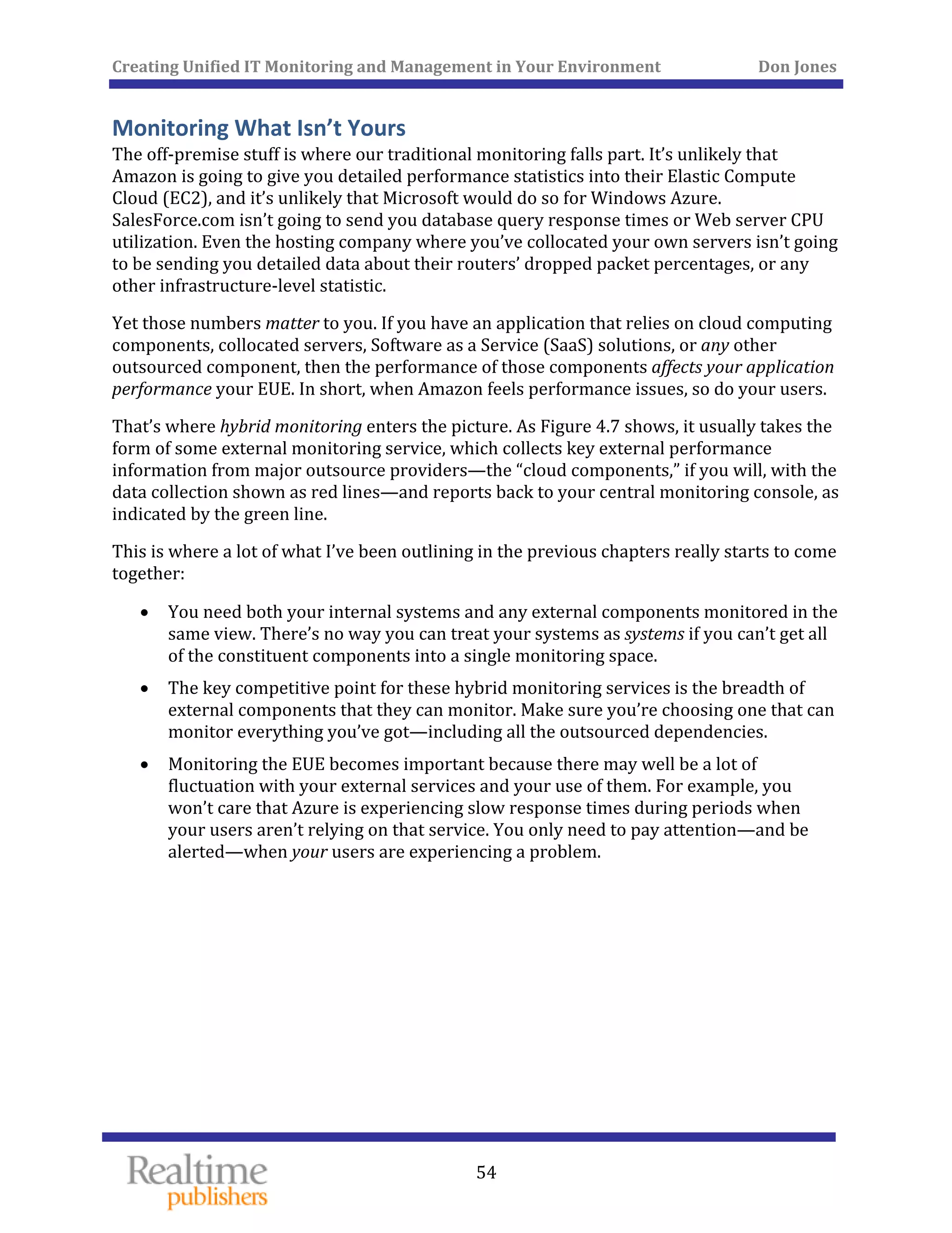 Creating Unified IT Monitoring and Management in Your Environment          Don Jones 
 
54
Monitoring What Isn’t Yours 
The off‐premise stuff is where our traditional monitoring falls part. It’s unlikely that 
Amazon is going to give you detailed performance statistics into their Elastic Compute 
Cloud (EC2), and it’s unlikely that Microsoft would do so for Windows Azure. 
SalesForce.com isn’t going to send you database query response times or Web server CPU 
utilization. Even the hosting company where you’ve collocated your own servers isn’t going 
to be sending you detailed data about their routers’ dropped packet percentages, or any 
other infrastructure‐level statistic. 
Yet those numbers matter to you. If you have an application that relies on cloud computing 
components, collocated servers, Software as a Service (SaaS) solutions, or any other 
outsourced component, then the performance of those components affects your application 
performance your EUE. In short, when Amazon feels performance issues, so do your users. 
That’s where hybrid monitoring enters the picture. As Figure 4.7 shows, it usually takes the 
form of some external monitoring service, which collects key external performance 
information from major outsource providers—the “cloud components,” if you will, with the 
data collection shown as red lines—and reports back to your central monitoring console, as 
indicated by the green line. 
This is where a lot of what I’ve been outlining in the previous chapters really starts to come 
together: 
• You need both your internal systems and any external components monitored in the 
same view. There’s no way you can treat your systems as systems if you can’t get all 
of the constituent components into a single monitoring space. 
• The key competitive point for these hybrid monitoring services is the breadth of 
external components that they can monitor. Make sure you’re choosing one that can 
. monitor everything you’ve got—including all the outsourced dependencies
• Monitoring the EUE becomes important because there may well be a lot of 
fluctuation with your external services and your use of them. For example, you 
won’t care that Azure is experiencing slow response times during periods when 
your users aren’t relying on that service. You only need to pay attention—and be 
alerted—when your users are experiencing a problem. 
 
 
