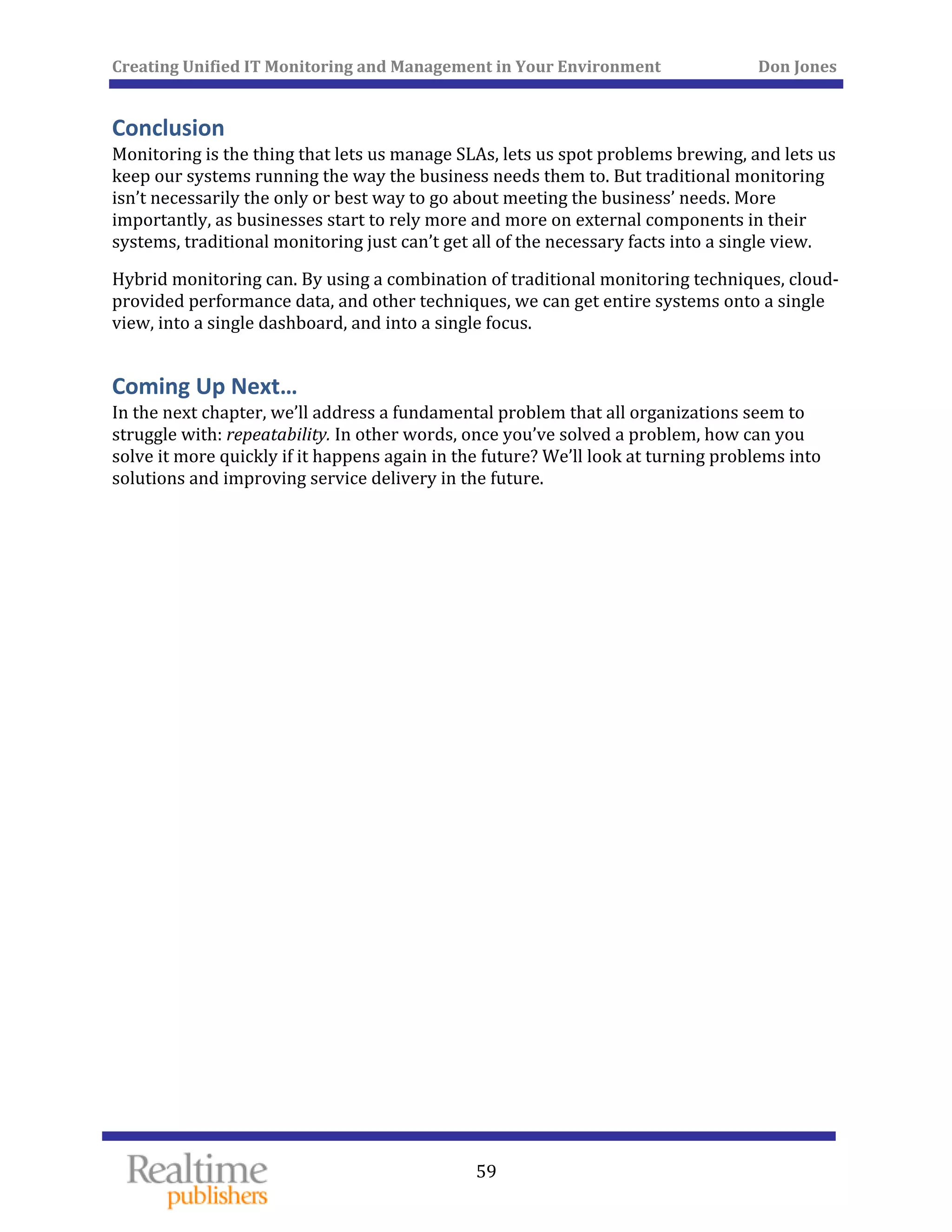 Creating Unified IT Monitoring and Management in Your Environment          Don Jones 
 
59
Conclusion 
Monitoring is the thing that lets us manage SLAs, lets us spot problems brewing, and lets us 
keep our systems running the way the business needs them to. But traditional monitoring 
isn’t necessarily the only or best way to go about meeting the business’ needs. More 
importantly, as businesses start to rely more and more on external components in their 
systems, traditional monitoring just can’t get all of the necessary facts into a single view. 
Hybrid monitoring can. By using a combination of traditional monitoring techniques, cloud‐
provided performance data, and other techniques, we can get entire systems onto a single 
view, into a single dashboard, and into a single focus. 
Coming Up Next… 
In the next chapter, we’ll address a fundamental problem that all organizations seem to 
struggle with: repeatability. In other words, once you’ve solved a problem, how can you 
solve it more quickly if it happens again in the future? We’ll look at turning problems into 
solutions and improving service delivery in the future. 
   
 
 
