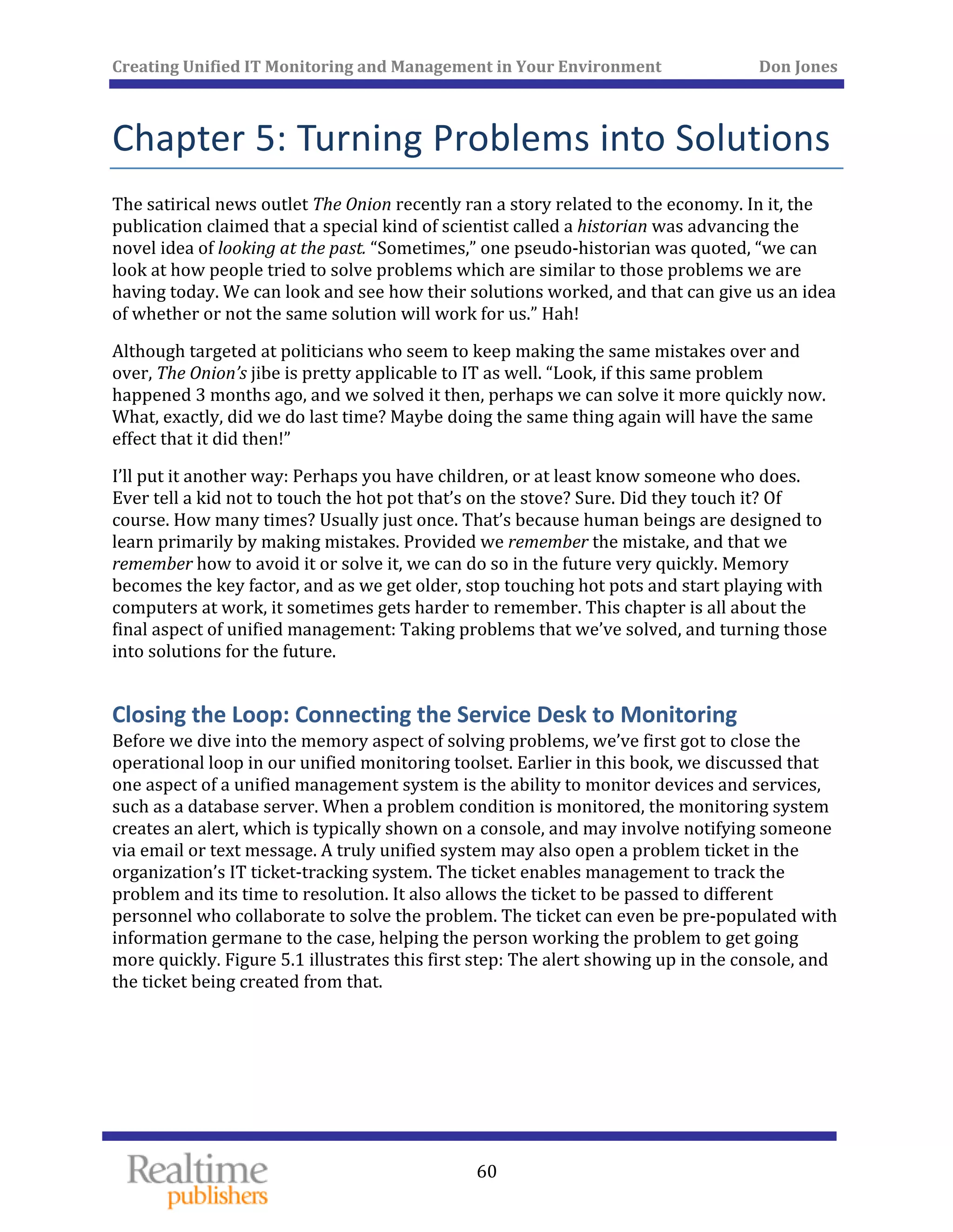 Creating Unified IT Monitoring and Management in Your Environment          Don Jones 
 
60
Chapter 5: Turning Problems into Solutions 
The satirical news outlet The Onion recently ran a story related to the economy. In it, the 
publication claimed that a special kind of scientist called a historian was advancing the 
novel idea of looking at the past. “Sometimes,” one pseudo‐historian was quoted, “we can 
look at how people tried to solve problems which are similar to those problems we are 
having today. We can look and see how their solutions worked, and that can give us an idea 
of whether or not the same solution will work for us.” Hah! 
Although targeted at politicians who seem to keep making the same mistakes over and 
over, The Onion’s jibe is pretty applicable to IT as well. “Look, if this same problem 
happened 3 months ago, and we solved it then, perhaps we can solve it more quickly now. 
What, exactly, did we do last time? Maybe doing the same thing again will have the same 
effect that it did then!” 
I’ll put it another way: Perhaps you have children, or at least know someone who does. 
Ever tell a kid not to touch the hot pot that’s on the stove? Sure. Did they touch it? Of 
course. How many times? Usually just once. That’s because human beings are designed to 
learn primarily by making mistakes. Provided we remember the mistake, and that we 
remember how to avoid it or solve it, we can do so in the future very quickly. Memory 
becomes the key factor, and as we get older, stop touching hot pots and start playing with 
computers at work, it sometimes gets harder to remember. This chapter is all about the 
final aspect of unified management: Taking problems that we’ve solved, and turning those 
into solutions for the future. 
Closing the Loop: Connecting the Service Desk to Monitoring 
Before we dive into the memory aspect of solving problems, we’ve first got to close the 
operational loop in our unified monitoring toolset. Earlier in this book, we discussed that 
one aspect of a unified management system is the ability to monitor devices and services, 
such as a database server. When a problem condition is monitored, the monitoring system 
creates an alert, which is typically shown on a console, and may involve notifying someone 
via email or text message. A truly unified system may also open a problem ticket in the 
organization’s IT ticket‐tracking system. The ticket enables management to track the 
problem and its time to resolution. It also allows the ticket to be passed to different 
personnel who collaborate to solve the problem. The ticket can even be pre‐populated with 
information germane to the case, helping the person working the problem to get going 
more quickly. Figure 5.1 illustrates this first step: The alert showing up in the console, and 
the ticket being created from that. 
 
 
