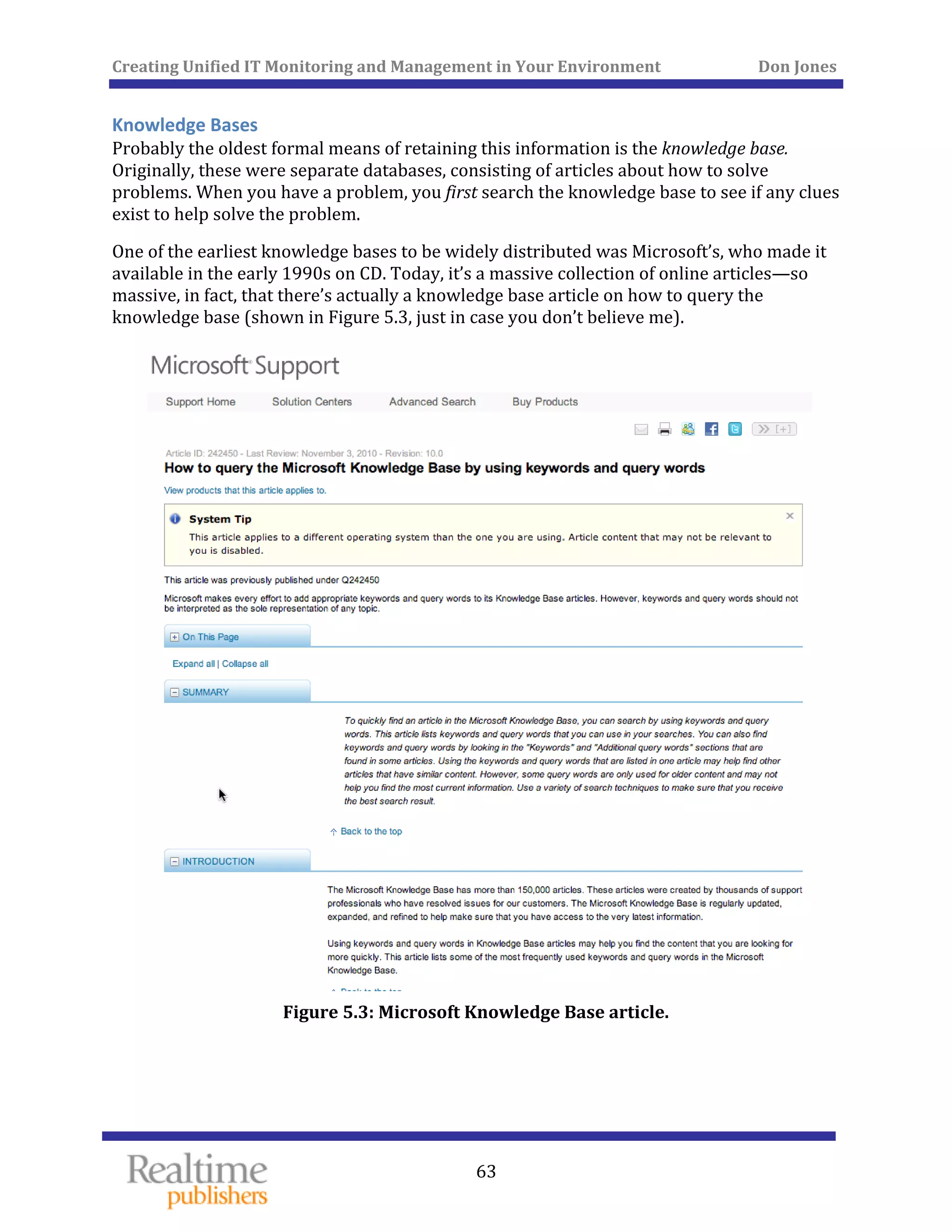 Creating Unified IT Monitoring and Management in Your Environment          Don Jones 
 
63
Knowledge Bases 
Probably the oldest formal means of retaining this information is the knowledge base. 
Originally, these were separate databases, consisting of articles about how to solve 
problems. When you have a problem, you first search the knowledge base to see if any clues 
exist to help solve the problem. 
One of the earliest knowledge bases to be widely distributed was Microsoft’s, who made it 
available in the early 1990s on CD. Today, it’s a massive collection of online articles—so 
massive, in fact, that there’s actually a knowledge base article on how to query the 
knowledge base (shown in Figure 5.3, just in case you don’t believe me). 
 
Figure 5.3: Microsoft Knowledge
   
 Base article. 
 
 