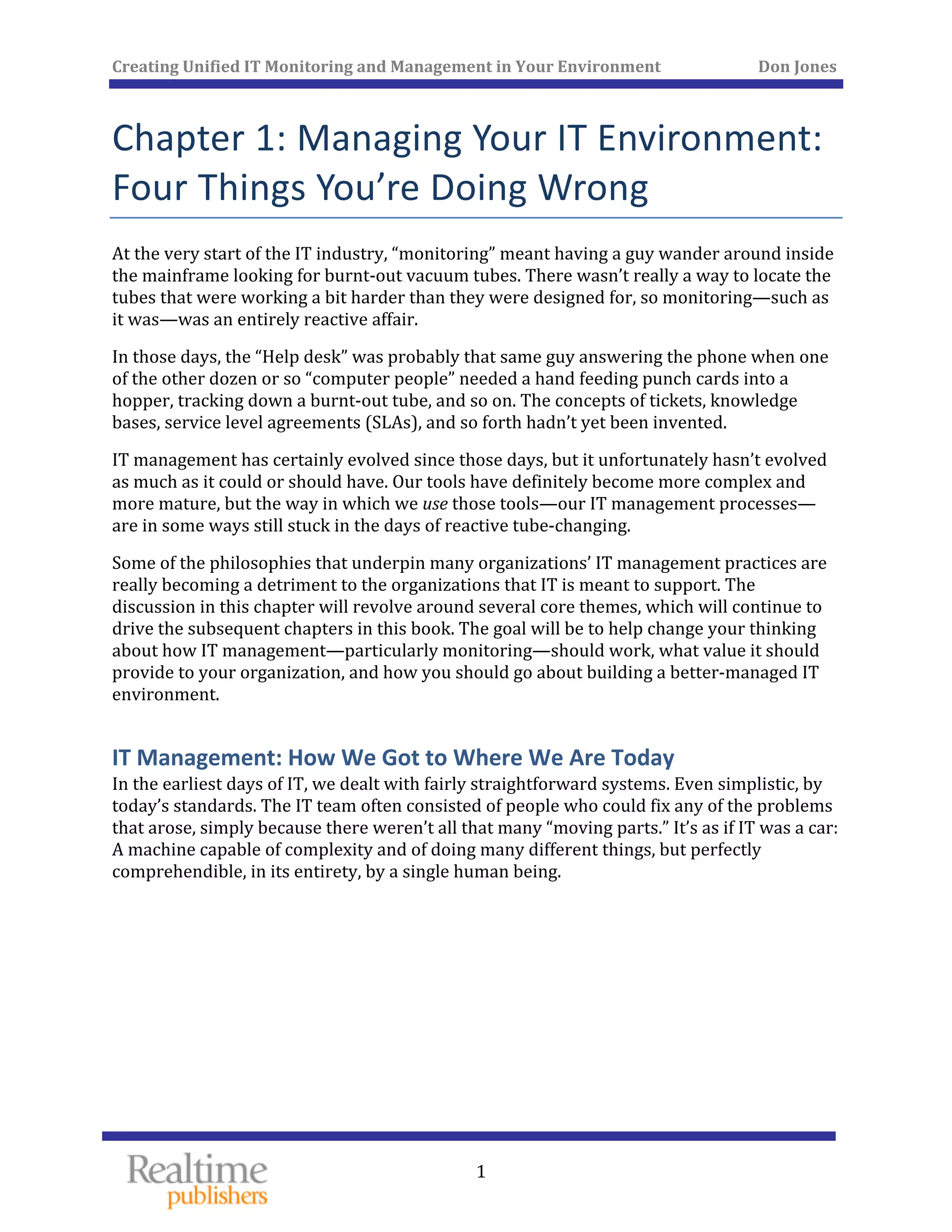 Creating Unified IT Monitoring and Management in Your Environment          Don Jones 
 
1
Chapter 1: Managing Your IT Environment: 
Four Things You’re Doing Wrong 
At the very start of the IT industry, “monitoring” meant having a guy wander around inside 
the mainframe looking for burnt‐out vacuum tubes. There wasn’t really a way to locate the 
tubes that were working a bit harder than they were designed for, so monitoring—such as 
it was—was an entirely reactive affair. 
In those days, the “Help desk” was probably that same guy answering the phone when one 
of the other dozen or so “computer people” needed a hand feeding punch cards into a 
hopper, tracking down a burnt‐out tube, and so on. The concepts of tickets, knowledge 
bases, service level agreements (SLAs), and so forth hadn’t yet been invented. 
IT management has certainly evolved since those days, but it unfortunately hasn’t evolved 
as much as it could or should have. Our tools have definitely become more complex and 
more mature, but the way in which we use those tools—our IT management processes—
are in some ways still stuck in the days of reactive tube‐changing. 
Some of the philosophies that underpin many organizations’ IT management practices are 
really becoming a detriment to the organizations that IT is meant to support. The 
discussion in this chapter will revolve around several core themes, which will continue to 
drive the subsequent chapters in this book. The goal will be to help change your thinking 
about how IT management—particularly monitoring—should work, what value it should 
provide to your organization, and how you should go about building a better‐managed IT 
environment. 
IT Management: How We Got to Where We Are Today 
In the earliest days of IT, we dealt with fairly straightforward systems. Even simplistic, by 
today’s standards. The IT team often consisted of people who could fix any of the problems 
that arose, simply because there weren’t all that many “moving parts.” It’s as if IT was a car: 
A machine capable of complexity and of doing many different things, but perfectly 
 comprehendible, in its entirety, by a single human being.
   
 
 