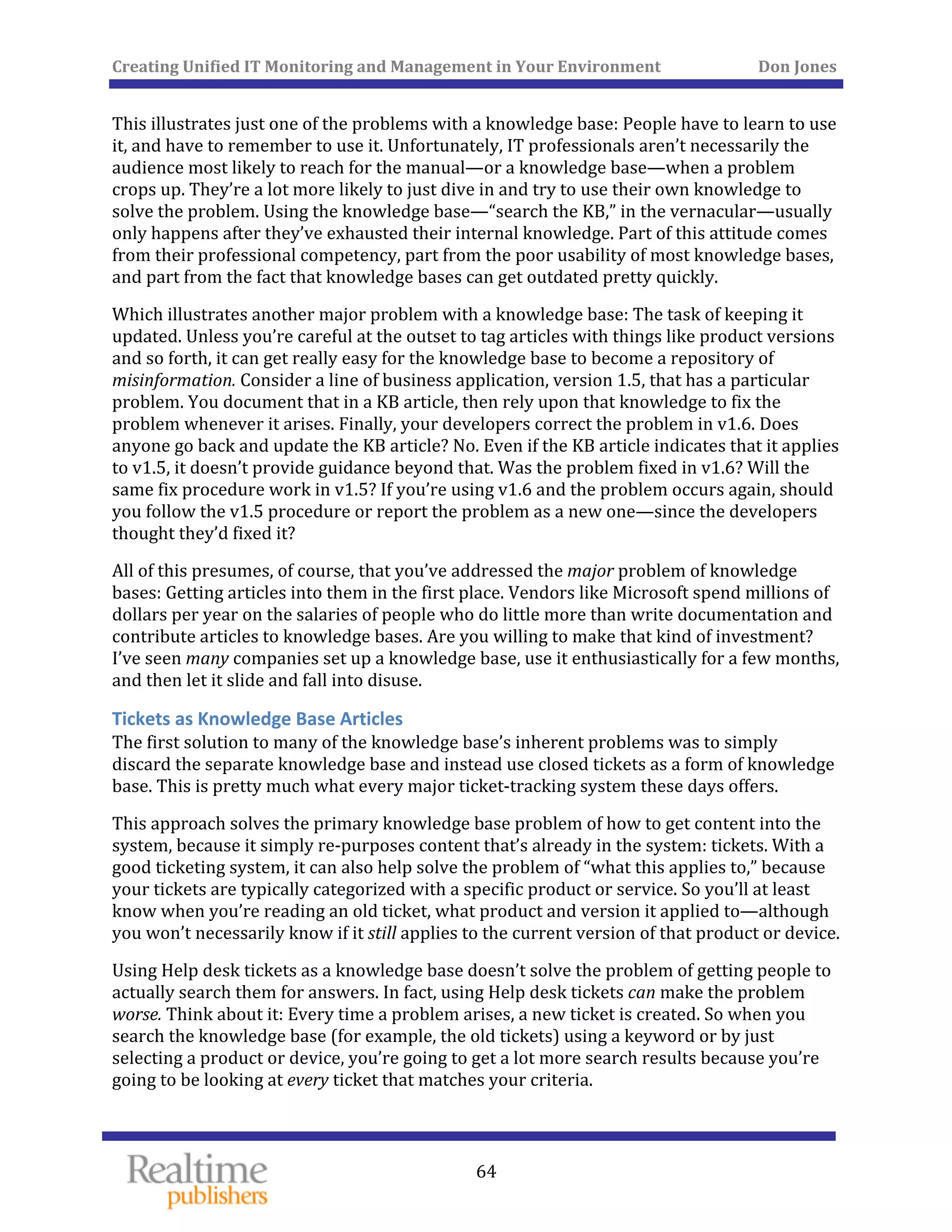 Creating Unified IT Monitoring and Management in Your Environment          Don Jones 
  64
 
This illustrates just one of the problems with a knowledge base: People have to learn to use 
it, and have to remember to use it. Unfortunately, IT professionals aren’t necessarily the 
audience most likely to reach for the manual—or a knowledge base—when a problem 
crops up. They’re a lot more likely to just dive in and try to use their own knowledge to 
solve the problem. Using the knowledge base—“search the KB,” in the vernacular—usually 
only happens after they’ve exhausted their internal knowledge. Part of this attitude comes 
from their professional competency, part from the poor usability of most knowledge bases, 
and part from the fact that knowledge bases can get outdated pretty quickly. 
Which illustrates another major problem with a knowledge base: The task of keeping it 
updated. Unless you’re careful at the outset to tag articles with things like product versions 
and so forth, it can get really easy for the knowledge base to become a repository of 
misinformation. Consider a line of business application, version 1.5, that has a particular 
problem. You document that in a KB article, then rely upon that knowledge to fix the 
problem whenever it arises. Finally, your developers correct the problem in v1.6. Does 
anyone go back and update the KB article? No. Even if the KB article indicates that it applies 
to v1.5, it doesn’t provide guidance beyond that. Was the problem fixed in v1.6? Will the 
same fix procedure work in v1.5? If you’re using v1.6 and the problem occurs again, should 
you follow the v1.5 procedure or report the problem as a new one—since the developers 
thought they’d fixed it? 
All of this presumes, of course, that you’ve addressed the major problem of knowledge 
bases: Getting articles into them in the first place. Vendors like Microsoft spend millions of 
dollars per year on the salaries of people who do little more than write documentation and 
contribute articles to knowledge bases. Are you willing to make that kind of investment? 
I’ve seen many companies set up a knowledge base, use it enthusiastically for a few months, 
and then let it slide and fall into disuse. 
Tickets as Knowledge Base Articles 
The first solution to many of the knowledge base’s inherent problems was to simply 
discard the separate knowledge base and instead use closed tickets as a form of knowledge 
base. This is pretty much what every major ticket‐tracking system these days offers. 
This approach solves the primary knowledge base problem of how to get content into the 
system, because it simply re‐purposes content that’s already in the system: tickets. With a 
good ticketing system, it can also help solve the problem of “what this applies to,” because 
your tickets are typically categorized with a specific product or service. So you’ll at least 
know when you’re reading an old ticket, what product and version it applied to—although 
. you won’t necessarily know if it still applies to the current version of that product or device
Using Help desk tickets as a knowledge base doesn’t solve the problem of getting people to 
actually search them for answers. In fact, using Help desk tickets can make the problem 
worse. Think about it: Every time a problem arises, a new ticket is created. So when you 
search the knowledge base (for example, the old tickets) using a keyword or by just 
selecting a product or device, you’re going to get a lot more search results because you’re 
going to be looking at every ticket that matches your criteria. 
 