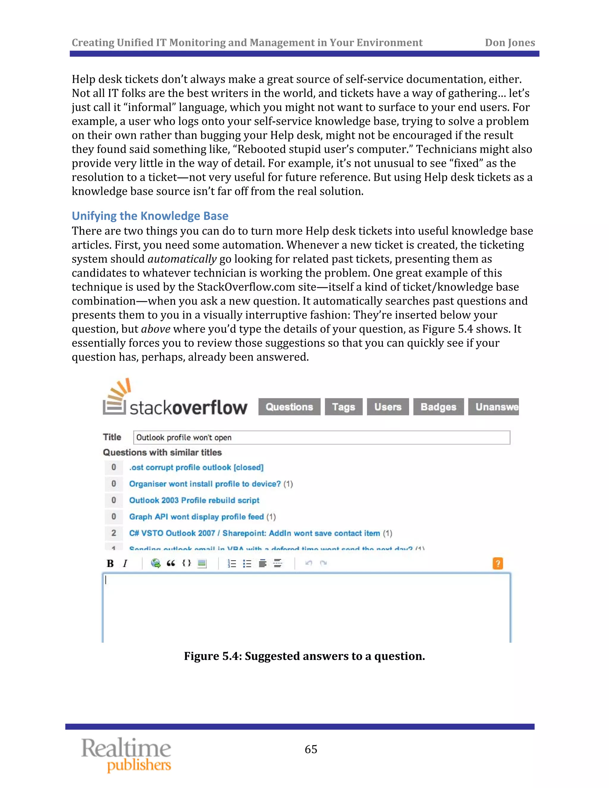 Creating Unified IT Monitoring and Management in Your Environment          Don Jones 
  65
 
Help desk tickets don’t always make a great source of self‐service documentation, either. 
Not all IT folks are the best writers in the world, and tickets have a way of gathering… let’s 
just call it “informal” language, which you might not want to surface to your end users. For 
example, a user who logs onto your self‐service knowledge base, trying to solve a problem 
on their own rather than bugging your Help desk, might not be encouraged if the result 
they found said something like, “Rebooted stupid user’s computer.” Technicians might also 
provide very little in the way of detail. For example, it’s not unusual to see “fixed” as the 
resolution to a ticket—not very useful for future reference. But using Help desk tickets as a 
knowledge base source isn’t far off from the real solution. 
Unifying the Knowledge Base 
There are two things you can do to turn more Help desk tickets into useful knowledge base 
articles. First, you need some automation. Whenever a new ticket is created, the ticketing 
system should automatically go looking for related past tickets, presenting them as 
candidates to whatever technician is working the problem. One great example of this 
technique is used by the StackOverflow.com site—itself a kind of ticket/knowledge base 
combination—when you ask a new question. It automatically searches past questions and 
presents them to you in a visually interruptive fashion: They’re inserted below your 
question, but above where you’d type the details of your question, as Figure 5.4 shows. It 
essentially forces you to review those suggestions so that you can quickly see if your 
question has, perhaps, already been answered. 
 
Figure 5.4: Suggested answers to a question. 
 