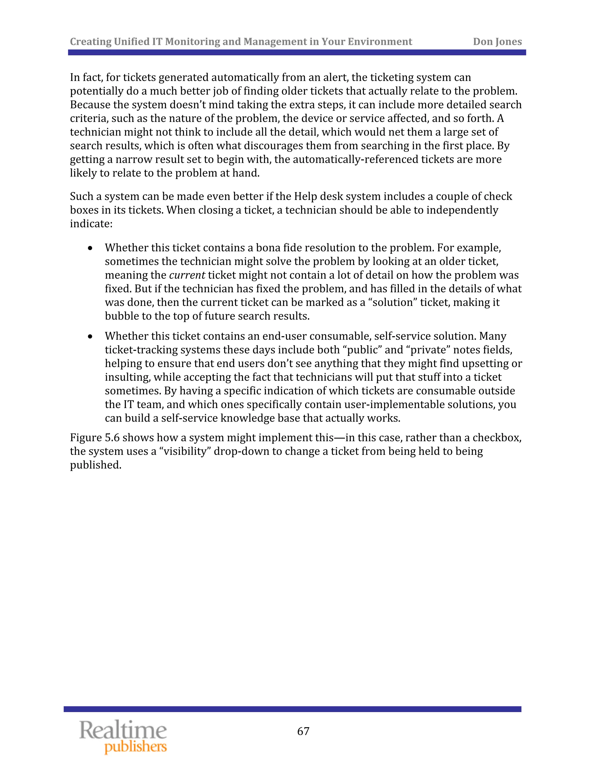 Creating Unified IT Monitoring and Management in Your Environment          Don Jones 
  67
 
In fact, for tickets generated automatically from an alert, the ticketing system can 
potentially do a much better job of finding older tickets that actually relate to the problem. 
Because the system doesn’t mind taking the extra steps, it can include more detailed search 
criteria, such as the nature of the problem, the device or service affected, and so forth. A 
technician might not think to include all the detail, which would net them a large set of 
search results, which is often what discourages them from searching in the first place. By 
getting a narrow result set to begin with, the automatically‐referenced tickets are more 
likely to relate to the problem at hand. 
Such a system can be made even better if the Help desk system includes a couple of check 
boxes in its tickets. When closing a ticket, a technician should be able to independently 
indicate: 
• Whether this ticket contains a bona fide resolution to the problem. For example, 
sometimes the technician might solve the problem by looking at an older ticket, 
meaning the current ticket might not contain a lot of detail on how the problem was 
fixed. But if the technician has fixed the problem, and has filled in the details of what 
was done, then the current ticket can be marked as a “solution” ticket, making it 
bubble to the top of future search results. 
• Whether this ticket contains an end‐user consumable, self‐service solution. Many 
ticket‐tracking systems these days include both “public” and “private” notes fields, 
helping to ensure that end users don’t see anything that they might find upsetting or 
insulting, while accepting the fact that technicians will put that stuff into a ticket 
sometimes. By having a specific indication of which tickets are consumable outside 
the IT team, and which ones specifically contain user‐implementable solutions, you 
can build a self‐service knowledge base that actually works. 
Figure 5.6 shows how a system might implement this—in this case, rather than a checkbox, 
the system uses a “visibility” drop‐down to change a ticket from being held to being 
published. 
 