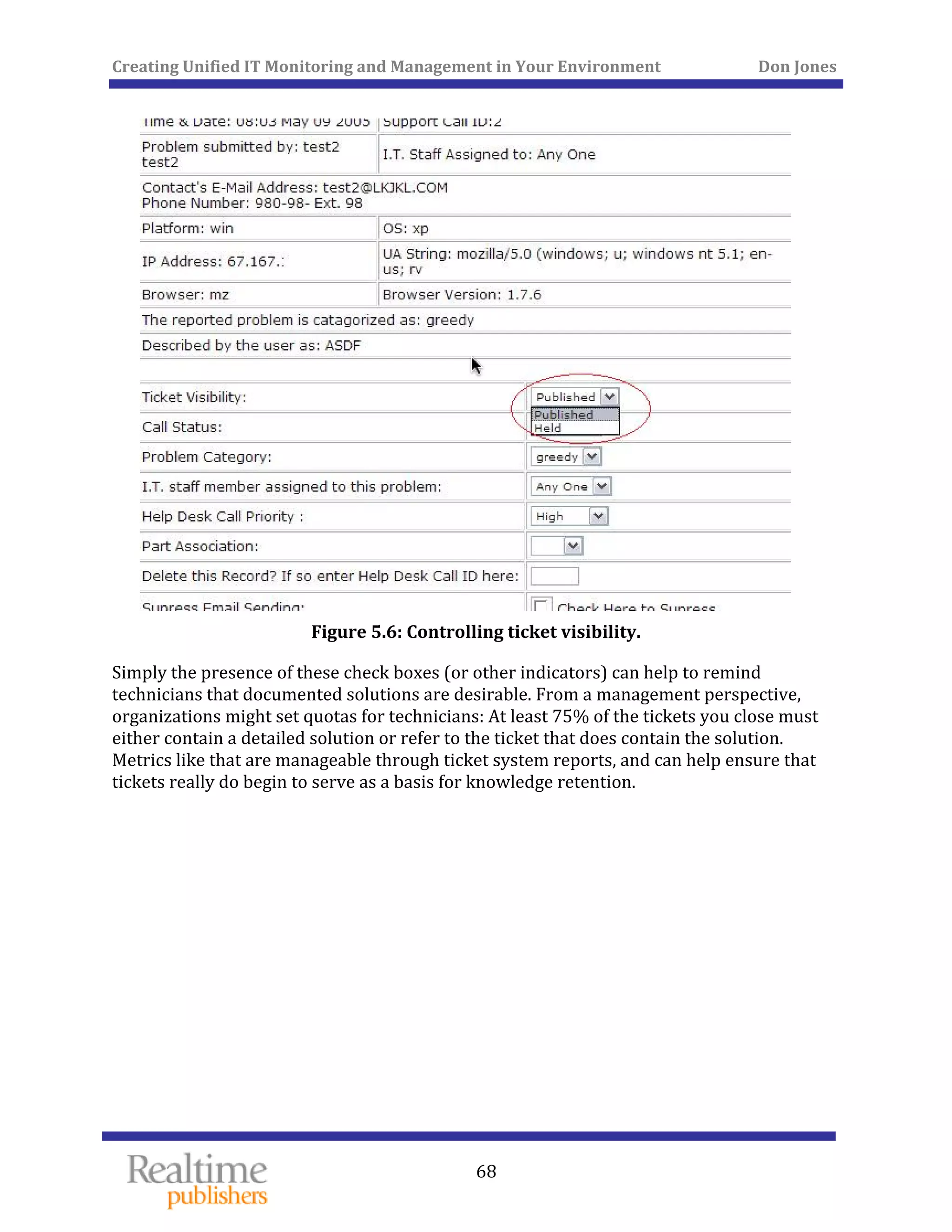 Creating Unified IT Monitoring and Management in Your Environment          Don Jones 
 
68
 
Figure 5.6: Controlling ticket visibility. 
Simply the presence of these check boxes (or other indicators) can help to remind 
technicians that documented solutions are desirable. From a management perspective, 
organizations might set quotas for technicians: At least 75% of the tickets you close must 
either contain a detailed solution or refer to the ticket that does contain the solution. 
Metrics like that are manageable through ticket system reports, and can help ensure that 
ickets really do begin to serve as a basis for knowledge retention. t
   
 
 