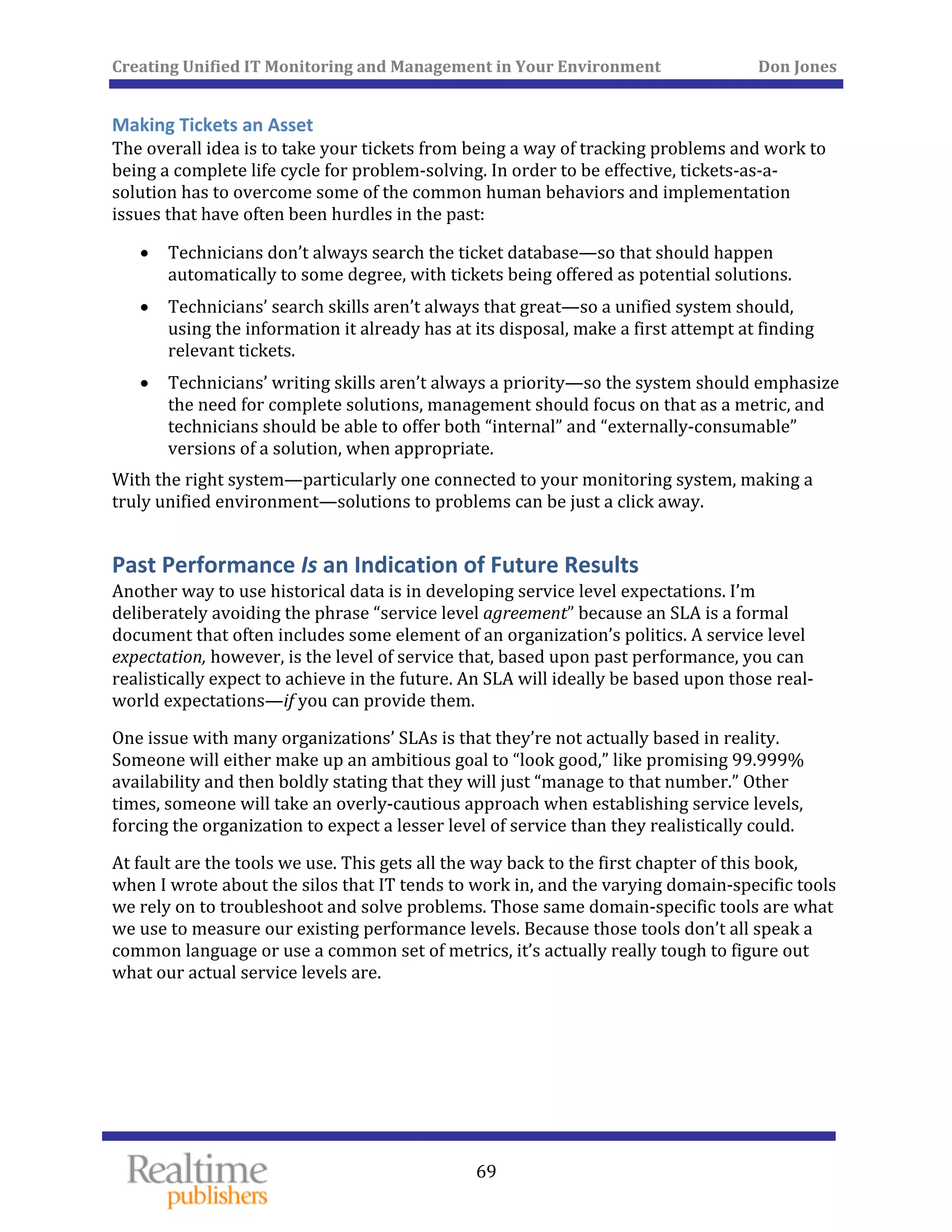 Creating Unified IT Monitoring and Management in Your Environment          Don Jones 
 
69
Making Tickets an Asset 
The overall idea is to take your tickets from being a way of tracking problems and work to 
being a complete life cycle for problem‐solving. In order to be effective, tickets‐as‐a‐
solution has to overcome some of the common human behaviors and implementation 
issues that have often been hurdles in the past: 
• Technicians don’t always search the ticket database—so that should happen 
automatically to some degree, with tickets being offered as potential solutions. 
• Technicians’ search skills aren’t always that great—so a unified system should, 
using the information it already has at its disposal, make a first attempt at finding 
relevant tickets. 
• Technicians’ writing skills aren’t always a priority—so the system should emphasize 
the need for complete solutions, management should focus on that as a metric, and 
technicians should be able to offer both “internal” and “externally‐consumable” 
versions of a solution, when appropriate. 
With the right system—particularly one connected to your monitoring system, making a 
truly unified environment—solutions to problems can be just a click away. 
Past Performance Is an Indication of Future Results 
Another way to use historical data is in developing service level expectations. I’m 
deliberately avoiding the phrase “service level agreement” because an SLA is a formal 
document that often includes some element of an organization’s politics. A service level 
expectation, however, is the level of service that, based upon past performance, you can 
realistically expect to achieve in the future. An SLA will ideally be based upon those real‐
world expectations—if you can provide them. 
One issue with many organizations’ SLAs is that they’re not actually based in reality. 
Someone will either make up an ambitious goal to “look good,” like promising 99.999% 
availability and then boldly stating that they will just “manage to that number.” Other 
times, someone will take an overly‐cautious approach when establishing service levels, 
forcing the organization to expect a lesser level of service than they realistically could. 
At fault are the tools we use. This gets all the way back to the first chapter of this book, 
when I wrote about the silos that IT tends to work in, and the varying domain‐specific tools 
we rely on to troubleshoot and solve problems. Those same domain‐specific tools are what 
we use to measure our existing performance levels. Because those tools don’t all speak a 
common language or use a common set of metrics, it’s actually really tough to figure out 
what our actual service levels are. 
   
 
 