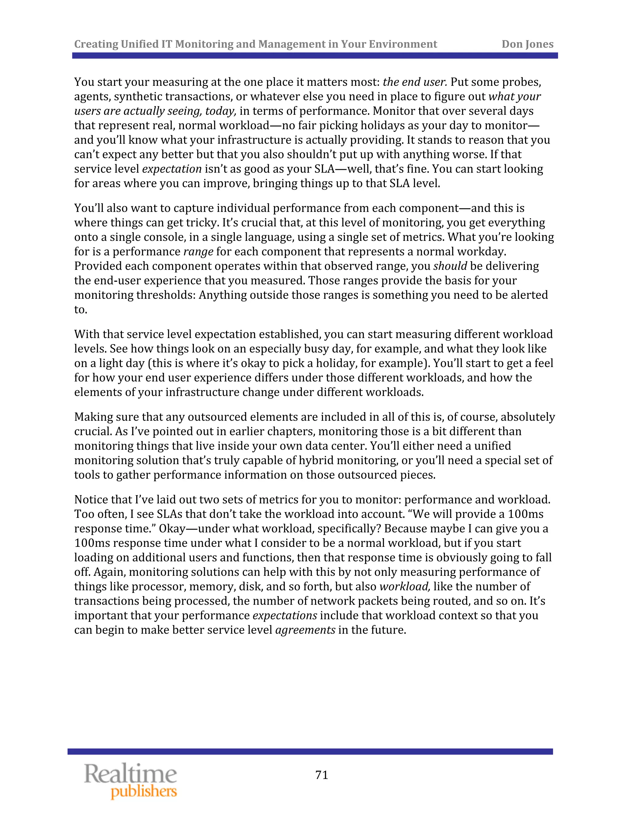 Creating Unified IT Monitoring and Management in Your Environment          Don Jones 
  71
 
You start your measuring at the one place it matters most: the end user. Put some probes, 
agents, synthetic transactions, or whatever else you need in place to figure out what your 
users are actually seeing, today, in terms of performance. Monitor that over several days 
that represent real, normal workload—no fair picking holidays as your day to monitor—
and you’ll know what your infrastructure is actually providing. It stands to reason that you 
can’t expect any better but that you also shouldn’t put up with anything worse. If that 
service level expectation isn’t as good as your SLA—well, that’s fine. You can start looking 
for areas where you can improve, bringing things up to that SLA level. 
You’ll also want to capture individual performance from each component—and this is 
where things can get tricky. It’s crucial that, at this level of monitoring, you get everything 
onto a single console, in a single language, using a single set of metrics. What you’re looking 
for is a performance range for each component that represents a normal workday. 
Provided each component operates within that observed range, you should be delivering 
the end‐user experience that you measured. Those ranges provide the basis for your 
monitoring thresholds: Anything outside those ranges is something you need to be alerted 
to. 
With that service level expectation established, you can start measuring different workload 
levels. See how things look on an especially busy day, for example, and what they look like 
on a light day (this is where it’s okay to pick a holiday, for example). You’ll start to get a feel 
for how your end user experience differs under those different workloads, and how the 
elements of your infrastructure change under different workloads. 
Making sure that any outsourced elements are included in all of this is, of course, absolutely 
crucial. As I’ve pointed out in earlier chapters, monitoring those is a bit different than 
monitoring things that live inside your own data center. You’ll either need a unified 
monitoring solution that’s truly capable of hybrid monitoring, or you’ll need a special set of 
tools to gather performance information on those outsourced pieces. 
Notice that I’ve laid out two sets of metrics for you to monitor: performance and workload. 
Too often, I see SLAs that don’t take the workload into account. “We will provide a 100ms 
response time.” Okay—under what workload, specifically? Because maybe I can give you a 
100ms response time under what I consider to be a normal workload, but if you start 
loading on additional users and functions, then that response time is obviously going to fall 
off. Again, monitoring solutions can help with this by not only measuring performance of 
things like processor, memory, disk, and so forth, but also workload, like the number of 
transactions being processed, the number of network packets being routed, and so on. It’s 
important that your performance expectations include that workload context so that you 
an begin to make better service level agreements in the future. c
   
 