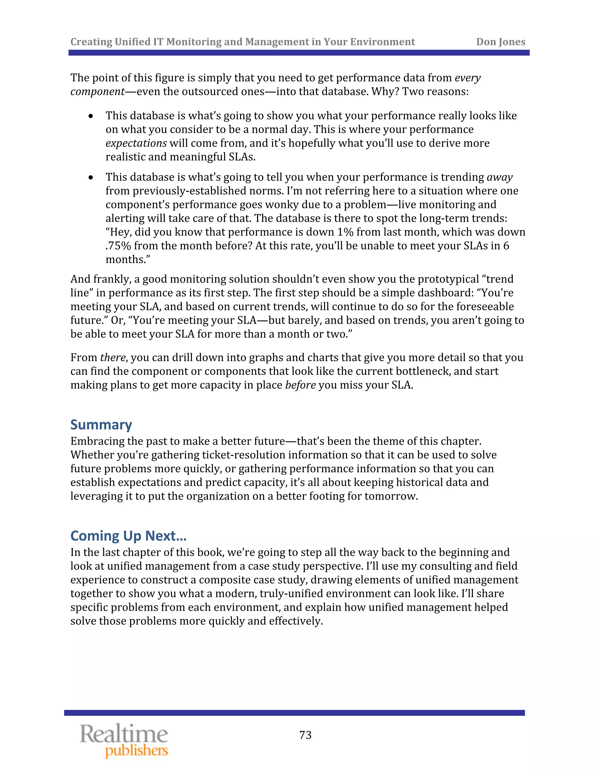 Creating Unified IT Monitoring and Management in Your Environment          Don Jones 
  73
 
The point of this figure is simply that you need to get performance data from every 
component—even the outsourced ones—into that database. Why? Two reasons: 
• This database is what’s going to show you what your performance really looks like 
on what you consider to be a normal day. This is where your performance 
expectations will come from, and it’s hopefully what you’ll use to derive more 
realistic and meaningful SLAs. 
• This database is what’s going to tell you when your performance is trending away 
from previously‐established norms. I’m not referring here to a situation where one 
component’s performance goes wonky due to a problem—live monitoring and 
alerting will take care of that. The database is there to spot the long‐term trends: 
“Hey, did you know that performance is down 1% from last month, which was down 
.75% from the month before? At this rate, you’ll be unable to meet your SLAs in 6 
months.” 
And frankly, a good monitoring solution shouldn’t even show you the prototypical “trend 
line” in performance as its first step. The first step should be a simple dashboard: “You’re 
meeting your SLA, and based on current trends, will continue to do so for the foreseeable 
future.” Or, “You’re meeting your SLA—but barely, and based on trends, you aren’t going to 
be able to meet your SLA for more than a month or two.” 
From there, you can drill down into graphs and charts that give you more detail so that you 
can find the component or components that look like the current bottleneck, and start 
making plans to get more capacity in place before you miss your SLA. 
Summary 
Embracing the past to make a better future—that’s been the theme of this chapter. 
Whether you’re gathering ticket‐resolution information so that it can be used to solve 
future problems more quickly, or gathering performance information so that you can 
establish expectations and predict capacity, it’s all about keeping historical data and 
leveraging it to put the organization on a better footing for tomorrow. 
Coming Up Next… 
In the last chapter of this book, we’re going to step all the way back to the beginning and 
look at unified management from a case study perspective. I’ll use my consulting and field 
experience to construct a composite case study, drawing elements of unified management 
together to show you what a modern, truly‐unified environment can look like. I’ll share 
specific problems from each environment, and explain how unified management helped 
solve those problems more quickly and effectively. 
   
 