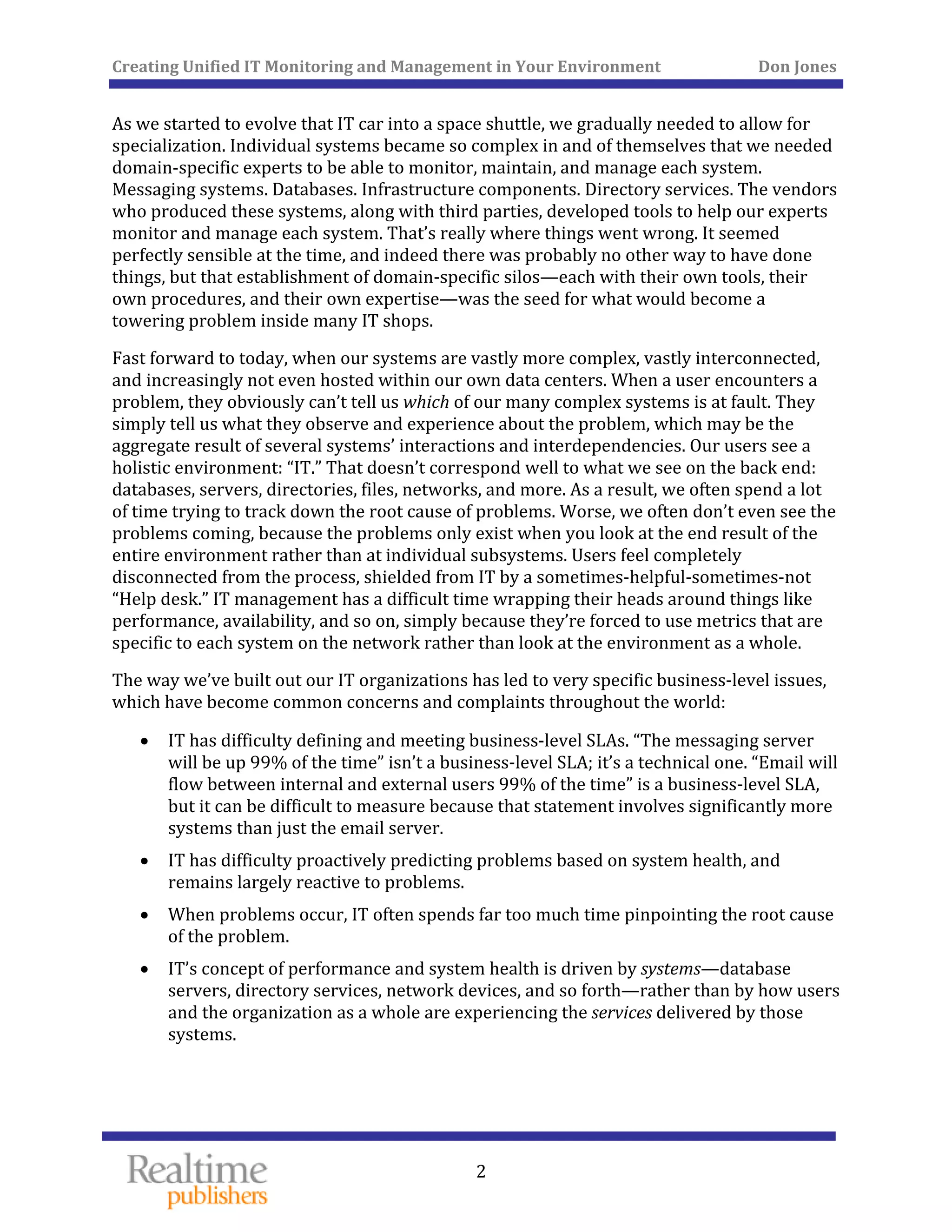 Creating Unified IT Monitoring and Management in Your Environment          Don Jones 
  2
 
As we started to evolve that IT car into a space shuttle, we gradually needed to allow for 
specialization. Individual systems became so complex in and of themselves that we needed 
domain‐specific experts to be able to monitor, maintain, and manage each system. 
Messaging systems. Databases. Infrastructure components. Directory services. The vendors 
who produced these systems, along with third parties, developed tools to help our experts 
monitor and manage each system. That’s really where things went wrong. It seemed 
perfectly sensible at the time, and indeed there was probably no other way to have done 
things, but that establishment of domain‐specific silos—each with their own tools, their 
own procedures, and their own expertise—was the seed for what would become a 
towering problem inside many IT shops. 
Fast forward to today, when our systems are vastly more complex, vastly interconnected, 
and increasingly not even hosted within our own data centers. When a user encounters a 
problem, they obviously can’t tell us which of our many complex systems is at fault. They 
simply tell us what they observe and experience about the problem, which may be the 
aggregate result of several systems’ interactions and interdependencies. Our users see a 
holistic environment: “IT.” That doesn’t correspond well to what we see on the back end: 
databases, servers, directories, files, networks, and more. As a result, we often spend a lot 
of time trying to track down the root cause of problems. Worse, we often don’t even see the 
problems coming, because the problems only exist when you look at the end result of the 
entire environment rather than at individual subsystems. Users feel completely 
disconnected from the process, shielded from IT by a sometimes‐helpful‐sometimes‐not 
“Help desk.” IT management has a difficult time wrapping their heads around things like 
performance, availability, and so on, simply because they’re forced to use metrics that are 
specific to each system on the network rather than look at the environment as a whole. 
The way we’ve built out our IT organizations has led to very specific business‐level issues, 
which have become common concerns and complaints throughout the world: 
• IT has difficulty defining and meeting business‐level SLAs. “The messaging server 
will be up 99% of the time” isn’t a business‐level SLA; it’s a technical one. “Email will 
flow between internal and external users 99% of the time” is a business‐level SLA, 
but it can be difficult to measure because that statement involves significantly more 
systems than just the email server. 
• IT has difficulty proactively predicting problems based on system health, and 
remains largely reactive to problems. 
• When problems occur, IT often spends far too much time pinpointing the root cause 
of the problem. 
• IT’s concept of performance and system health is driven by systems—database 
servers, directory services, network devices, and so forth—rather than by how users 
and the organization as a whole are experiencing the services delivered by those 
systems. 
 
 