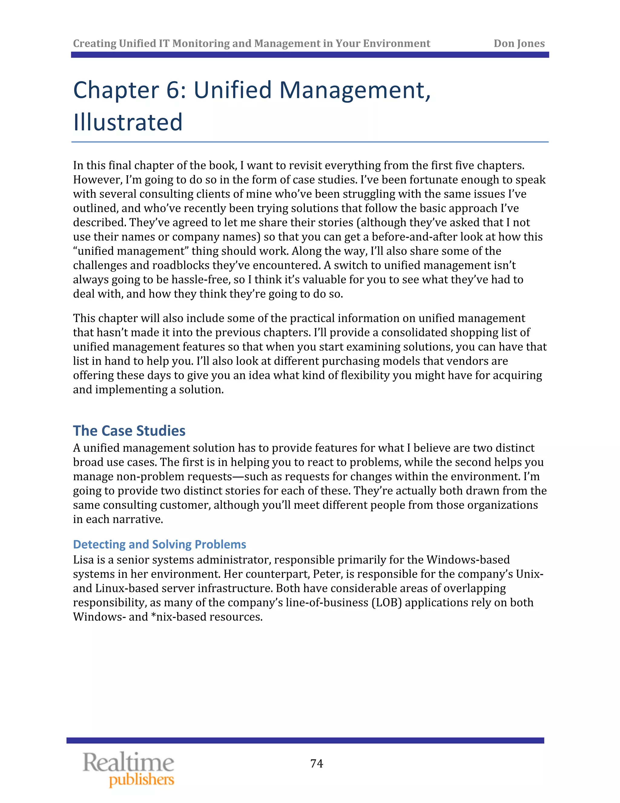 Creating Unified IT Monitoring and Management in Your Environment          Don Jones 
 
74
Chapter 6: Unified Management, 
Illustrated 
In this final chapter of the book, I want to revisit everything from the first five chapters. 
However, I’m going to do so in the form of case studies. I’ve been fortunate enough to speak 
with several consulting clients of mine who’ve been struggling with the same issues I’ve 
outlined, and who’ve recently been trying solutions that follow the basic approach I’ve 
described. They’ve agreed to let me share their stories (although they’ve asked that I not 
use their names or company names) so that you can get a before‐and‐after look at how this 
“unified management” thing should work. Along the way, I’ll also share some of the 
challenges and roadblocks they’ve encountered. A switch to unified management isn’t 
always going to be hassle‐free, so I think it’s valuable for you to see what they’ve had to 
deal with, and how they think they’re going to do so. 
This chapter will also include some of the practical information on unified management 
that hasn’t made it into the previous chapters. I’ll provide a consolidated shopping list of 
unified management features so that when you start examining solutions, you can have that 
list in hand to help you. I’ll also look at different purchasing models that vendors are 
offering these days to give you an idea what kind of flexibility you might have for acquiring 
and implementing a solution. 
The Case Studies 
A unified management solution has to provide features for what I believe are two distinct 
broad use cases. The first is in helping you to react to problems, while the second helps you 
manage non‐problem requests—such as requests for changes within the environment. I’m 
going to provide two distinct stories for each of these. They’re actually both drawn from the 
same consulting customer, although you’ll meet different people from those organizations 
in each narrative. 
Detecting and Solving Problems 
Lisa is a senior systems administrator, responsible primarily for the Windows‐based 
systems in her environment. Her counterpart, Peter, is responsible for the company’s Unix‐ 
and Linux‐based server infrastructure. Both have considerable areas of overlapping 
responsibility, as many of the company’s line‐of‐business (LOB) applications rely on both 
Windows‐ and *nix‐based resources. 
 
 