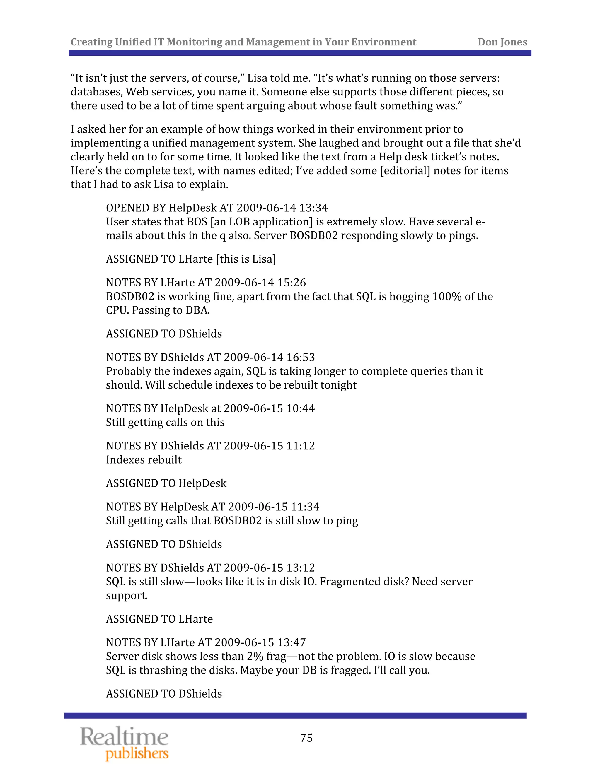 Creating Unified IT Monitoring and Management in Your Environment          Don Jones 
  75
 
“It isn’t just the servers, of course,” Lisa told me. “It’s what’s running on those servers: 
databases, Web services, you name it. Someone else supports those different pieces, so 
there used to be a lot of time spent arguing about whose fault something was.” 
I asked her for an example of how things worked in their environment prior to 
implementing a unified management system. She laughed and brought out a file that she’d 
clearly held on to for some time. It looked like the text from a Help desk ticket’s notes. 
Here’s the complete text, with names edited; I’ve added some [editorial] notes for items 
that I had to ask Lisa to explain. 
OPENED BY HelpDesk AT 2009‐06‐14 13:34 
User states that BOS [an LOB application] is extremely slow. Have several e‐
r BOSDB02 responding slowly to pings. mails about this in the q also. Serve
ASSIGNED TO LHarte [this is Lisa] 
NOTES BY LHarte AT 2009‐06‐14 15:26 
BOSDB02 is working fine, apart from the fact that SQL is hogging 100% of the 
CPU. Passing to DBA. 
ASSIGNED TO DShields 
NOTES BY DShields AT 2009‐06‐14 16:53 
Probably the indexes again, SQL is taking longer to complete queries than it 
 tonight should. Will schedule indexes to be rebuilt
NOTES BY HelpDesk at 2009‐06‐15 10:44 
Still getting calls on this 
NOTES BY DShields AT 2009‐06‐15 11:12 
Indexes rebuilt 
ASSIGNED TO HelpDesk 
NOTES BY HelpDesk AT 2009‐06‐15 11:34 
SDB02 is still slow to ping Still getting calls that BO
ASSIGNED TO DShields 
NOTES BY DShields AT 2009‐06‐15 13:12 
SQL is still slow—looks like it is in disk IO. Fragmented disk? Need server 
support. 
ASSIGNED TO LHarte 
NOTES BY LHarte AT 2009‐06‐15 13:47 
Server disk shows less than 2% frag—not the problem. IO is slow because 
s. Maybe your DB is fragged. I’ll call you. SQL is thrashing the disk
ASSIGNED TO DShields 
 