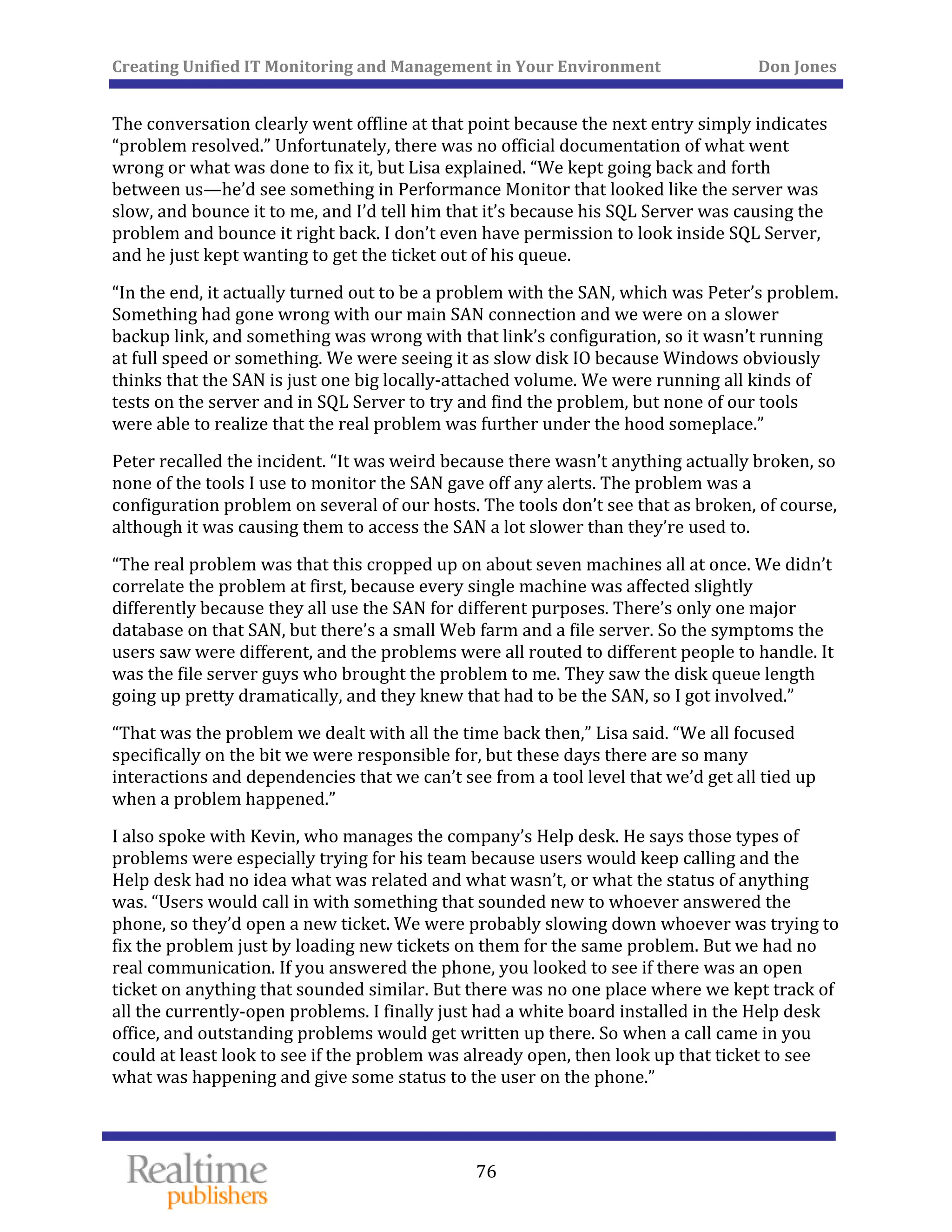 Creating Unified IT Monitoring and Management in Your Environment          Don Jones 
  76
 
The conversation clearly went offline at that point because the next entry simply indicates 
“problem resolved.” Unfortunately, there was no official documentation of what went 
wrong or what was done to fix it, but Lisa explained. “We kept going back and forth 
between us—he’d see something in Performance Monitor that looked like the server was 
slow, and bounce it to me, and I’d tell him that it’s because his SQL Server was causing the 
problem and bounce it right back. I don’t even have permission to look inside SQL Server, 
and he just kept wanting to get the ticket out of his queue. 
“In the end, it actually turned out to be a problem with the SAN, which was Peter’s problem. 
Something had gone wrong with our main SAN connection and we were on a slower 
backup link, and something was wrong with that link’s configuration, so it wasn’t running 
at full speed or something. We were seeing it as slow disk IO because Windows obviously 
thinks that the SAN is just one big locally‐attached volume. We were running all kinds of 
tests on the server and in SQL Server to try and find the problem, but none of our tools 
were able to realize that the real problem was further under the hood someplace.” 
Peter recalled the incident. “It was weird because there wasn’t anything actually broken, so 
none of the tools I use to monitor the SAN gave off any alerts. The problem was a 
configuration problem on several of our hosts. The tools don’t see that as broken, of course, 
although it was causing them to access the SAN a lot slower than they’re used to. 
“The real problem was that this cropped up on about seven machines all at once. We didn’t 
correlate the problem at first, because every single machine was affected slightly 
differently because they all use the SAN for different purposes. There’s only one major 
database on that SAN, but there’s a small Web farm and a file server. So the symptoms the 
users saw were different, and the problems were all routed to different people to handle. It 
was the file server guys who brought the problem to me. They saw the disk queue length 
going up pretty dramatically, and they knew that had to be the SAN, so I got involved.” 
“That was the problem we dealt with all the time back then,” Lisa said. “We all focused 
specifically on the bit we were responsible for, but these days there are so many 
interactions and dependencies that we can’t see from a tool level that we’d get all tied up 
when a problem happened.” 
I also spoke with Kevin, who manages the company’s Help desk. He says those types of 
problems were especially trying for his team because users would keep calling and the 
Help desk had no idea what was related and what wasn’t, or what the status of anything 
was. “Users would call in with something that sounded new to whoever answered the 
phone, so they’d open a new ticket. We were probably slowing down whoever was trying to 
fix the problem just by loading new tickets on them for the same problem. But we had no 
real communication. If you answered the phone, you looked to see if there was an open 
ticket on anything that sounded similar. But there was no one place where we kept track of 
all the currently‐open problems. I finally just had a white board installed in the Help desk 
office, and outstanding problems would get written up there. So when a call came in you 
could at least look to see if the problem was already open, then look up that ticket to see 
what was happening and give some status to the user on the phone.” 
 